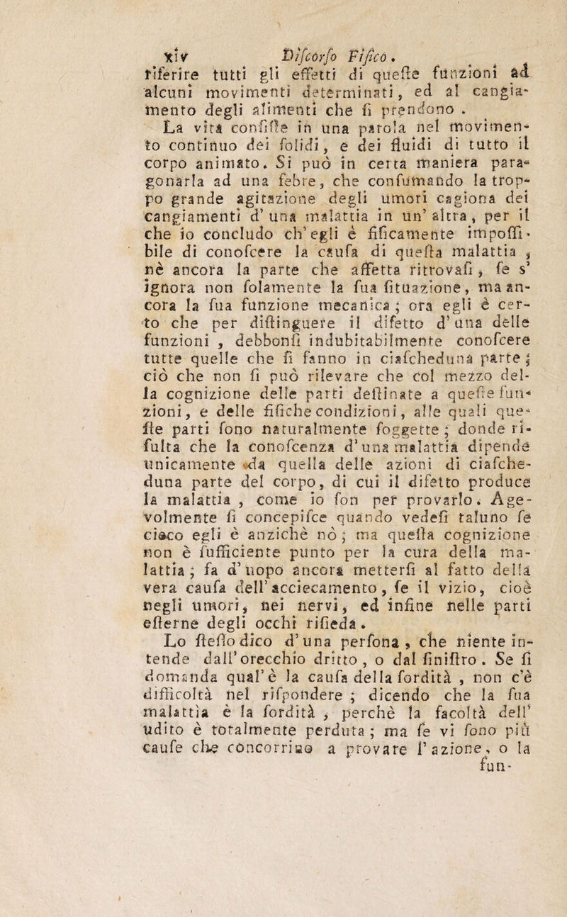 tW Dìfcoyfo Fi fico. riferire tutti gli effetti di quelle funzioni àd alcuni movimenti determinati, ed al. cangia¬ mento degli alimenti che fi prendono . La vira confiflë in una parola nel movimen¬ to continuo dei folidì, e dei fluidi di tutto il corpo animato. Si può in certa maniera para* gooarla ad una febre, che confumando la trop¬ po grande agitazione degli umori cagiona dei cangiamenti d’ una malattia in un’ altra , per il che io concludo ch’egli è tìficamente impoffi• bile di conofcére la csufa di quella malattia , nè ancora la parte che affetta ritrovali , fé s’ ignora non fidamente la fu a {filiazione, ma an¬ cora la fua funzione metanica ; ora egli é cer¬ to che per diftinguere il difetto d? una delle funzioni , debbonil indubitabilmente conofcere tutte quelle che fi fanno in citfcheduna parte ; ciò che non fi può rilevare che col mezzo del¬ la cognizione delle parti defiînate a quefte futi-* zioni, e delle tìfiche condizioni, a Ile quali que* ile parti fono naturalmente foggette ; donde ri- fulta che la cotto faenza d* una malattia dipende unicamente da quella delle azioni di ciafche- duna parte del corpo, di cui il difetto produce la malattia , come io fon per provarlo. Age¬ volmente fi concepifce quando vedefi taluno fe ci&co egli è anziché nò; ma quella cognizione non è {ufficiente punto per la cura della ma¬ lattia; fa d’uopo ancora metter fi al fatto della vera caufia dell’ accecamento, fe il vìzio, cioè negli umori, nei nervi, ed infine nelle parti eflerne degli occhi rifieda . Lo fteflo dico d’una perfona > che niente in¬ tende dall’orecchio dritto, o dal tìniflro. Se fi domanda qual5è la caufa della fordità , non c’è difficoltà nel rifpondere ; dicendo che la fua malattìa è la fordità , perchè la facoltà dell’ udito è totalmente perduta ; ma fe vi fono più caufe che concorri»© a provare l’azione, o hi