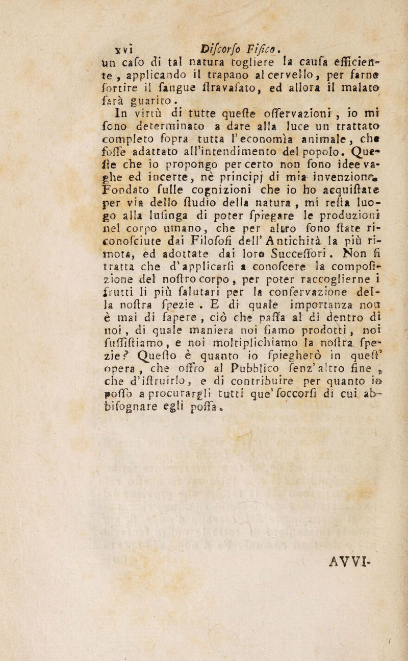 x v i Dìfcorfo Tìfico. un caSo di tal natura togliere la caufa efficìen- te, applicando il trapano al cervello, per farne fortire il Sangue flrayaSato, ed allora il malato farà guarito. In virtù di tutte quefte offervazioni , io mi fono determinato a dare alla luce un trattato completo fopra tutta l’economìa animale, che folle adattato all’intendimento del popolo. Que¬ lle che io propongo per certo non fono idee va¬ ghe ed incerte, nè principi di mia invenzione. Fondato fulle cognizioni che io ho acquiate per via delio fìudio della natura , mi reità luo¬ go alia Infinga di poter fp legare le produzioni nel corno umano, che per altro fono fiate ri¬ conosciute dai Filofofì deli’ Antichità la più ri- mota, ed adottate dai Ior© Succeffori . Non fi tratta che d’applicarli a conofcere la compofì- zione del noflro corpo, per poter raccoglierne i frutti li più Salutari per la confervazione del¬ la noflra fpezie . E di quale importanza non è mai di fapere , ciò che palla a! di dentro di noi , di quale maniera noi Siamo prodotti, noi fufljfliamo, e noi moltiplichiamo la nolirsi fpe¬ zie ì Queilo è quanto io Spiegherò in quefP opera, che offro al Pubblico Senz’ altro fine % che d’iftruirlo., e di contribuire per quanto io ijoìTo a procurargli tutti que’foccorfi di cui ab¬ bisognare egli poffa.