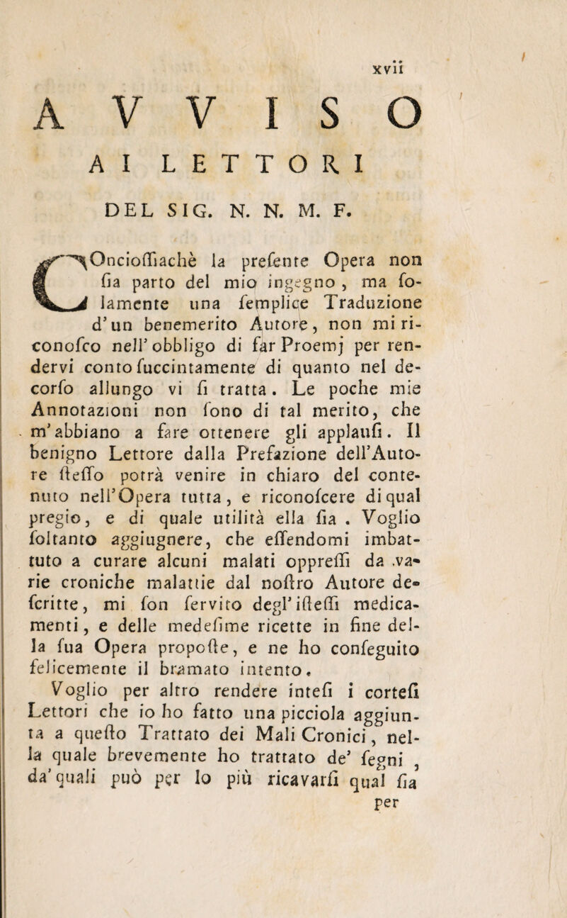 AVVISO AI LETTORI DEL SIG. N. N. M. F. C^Oncioffiachè la preferite Opera non fi a parto del mio ingegno , ma fo- lamente una femplice Traduzione d’un benemerito Autore, non mi ri- conofco neJT obbligo di far Proemj per ren¬ dervi conto fuccintamente di quanto nel de- corfo allungo vi fi tratta. Le poche mie Annotazioni non fono di tal merito, che m'abbiano a fare ottenere gli applaufi. Il benigno Lettore dalla Prefazione dell’Auto¬ re ftelfo potrà venire in chiaro del conte¬ nuto nell’Opera tutta, e riconofcere di qual pregio, e di quale utilità ella fia . Voglio foitanto aggiugnere, che eifendomi imbat¬ tuto a curare alcuni malati oppreffi da .va» rie croniche malattie dal noftro Autore de® fcritte, mi fon fervito degl’ideili medica¬ menti , e delle medefime ricette in fine del¬ la fua Opera propelle, e ne ho confeguito felicemente il bramato intento « Voglio per altro rendere intefi i cortei! Lettori che io ho fatto una picciola aggiun¬ ta a quello Trattato dei Mali Cronici, nel¬ la quale brevemente ho trattato de’ fegni da’quali può per lo piu ricavarli qual fia per