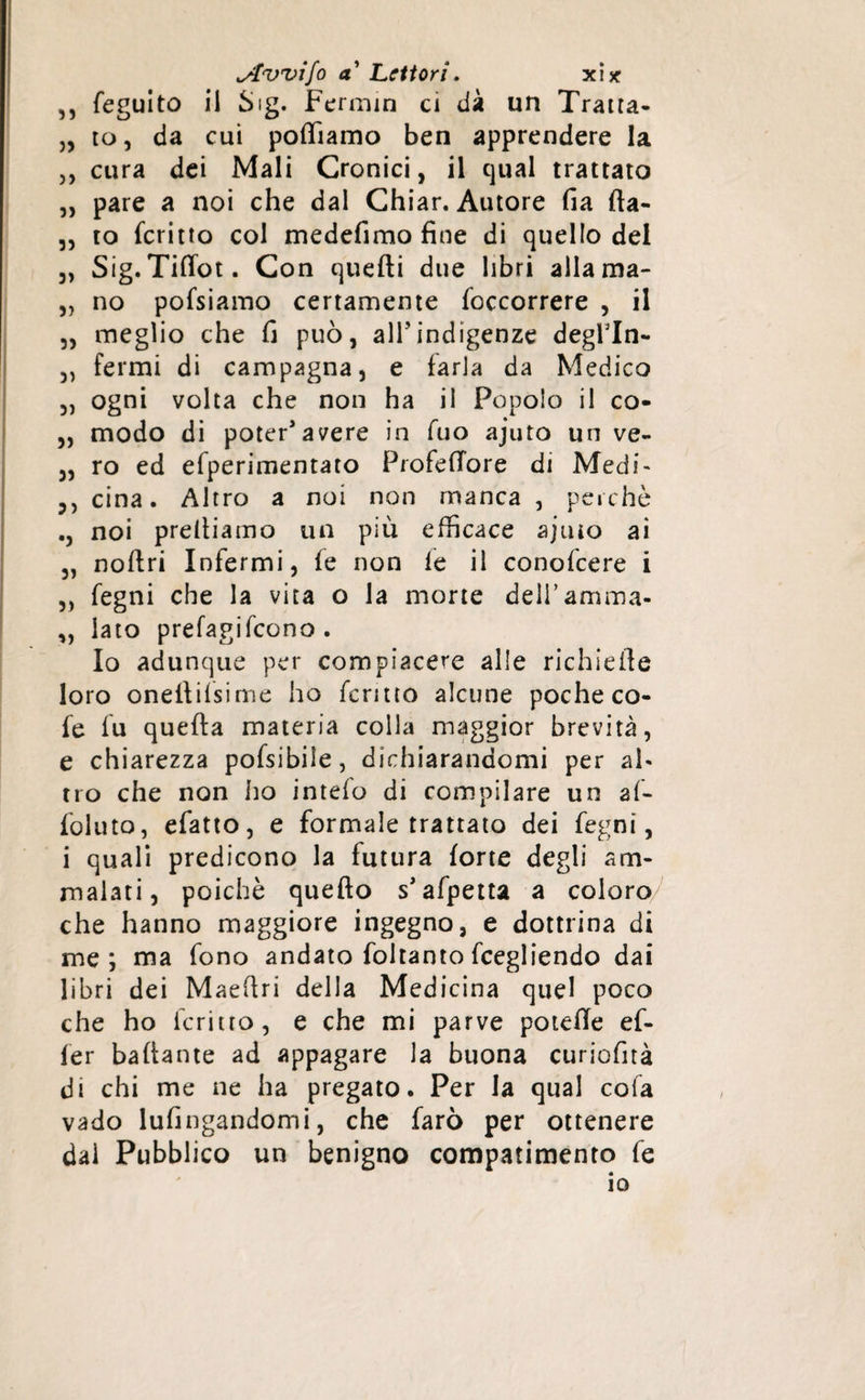 ,, feguito il Sig- Fermin ci dà un Trana- „ to, da cui polliamo ben apprendere la ,, cura dei Mali Cronici, il qual trattato „ pare a noi che dal Chiar. Autore fia fta- „ to feritto col medefimo fine di quello del 3, Sig. Tiflot. Con quelli due libri allama- „ no pofsiamo certamente foccorrere , il 3, meglio che fi può, all’indigenze degfln- „ fermi di campagna, e farla da Medico „ ogni volta che non ha il Popolo il co- „ modo di poter'avere in fuo ajuto un ve- „ ro ed efperimentato ProfelTore di Medi' cina. Altro a noi non manca , perchè noi prediamo un più efficace ajtuo ai „ noftri Infermi, le non le il conofcere i ,, fegni che la vita o la morte deii’amma- „ lato prefagifeono . Io adunque per compiacere alle richiede loro onellilsime ho ferino alcune poche co- fe fu queda materia colla maggior brevità, e chiarezza pofsibiie, dichiarandomi per ah tro che non ho intefo di compilare un af- foluto, efatto, e formale trattato dei fegni, i quali predicono la futura lorte degli am¬ malati, poiché quedo s'afpetta a coloro che hanno maggiore ingegno, e dottrina di me; ma fono andato foltanto fcegliendo dai libri dei Maedri della Medicina quel poco che ho ferino, e che mi parve potede ef- ler badante ad appagare la buona curiofità di chi me ne ha pregato. Per la qual cofa vado lufingandomi, che farò per ottenere dal Pubblico un benigno compatimento fe io