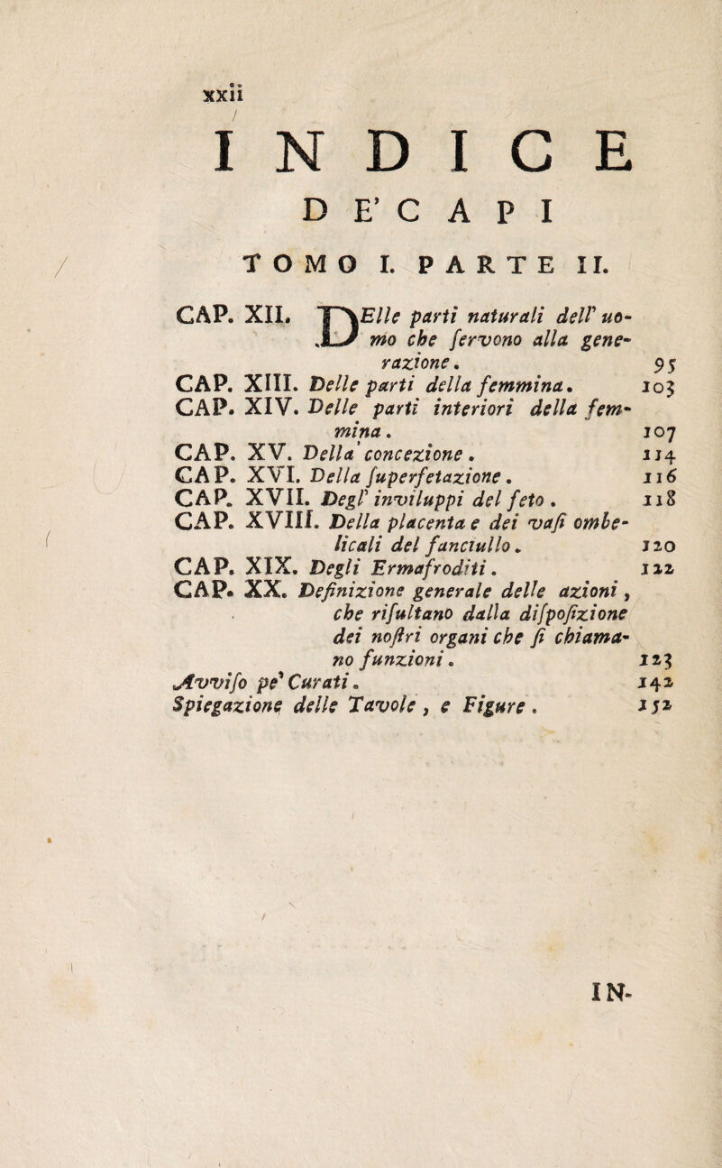 xxiî INDICE DECAPI TOMO I. PARTE II. CAP. XII. T^\E//^ partì naturali delV uo- mo che fervono alla gene¬ razione . 9 5 CAP. XIII. Belle parti della femmina. io$ CAP. XIV. Delle parti interiori della fem¬ mina. 107 CAP. XV. Della concezione. 114 CAP. XVI. Della fuperfetazione. 116 CAP. XVII. DegP inviluppi del feto . 118 CAP. XVIIL Della placenta e dei vafi ombe¬ licali del fanciullo. Jio CAP. XIX. Degli Ermafroditi. 112 CAP. XX. Definizì one generale delle azioni , che rifultano dalla difpofizione dei nojlri organi che fi chiama¬ no funzioni. 123 Jtvvifo pe* Curati* 142 Spiegazione delle Tavole , e Figure . 1 \