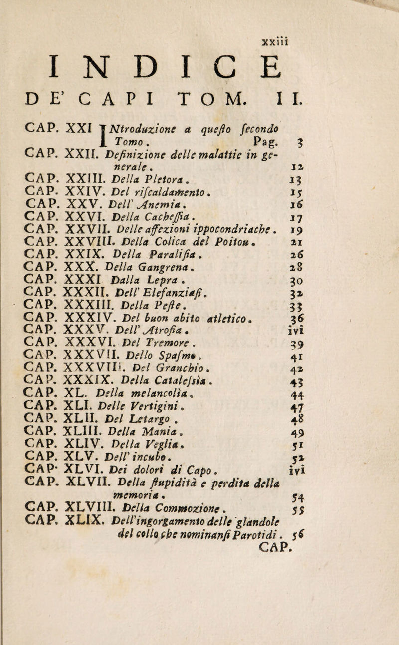INDICE D E' C A P I TOM. II. CAP. XXI 1 Ntroduzione a quefto fecondo 1 Tomo. Pag. 3 CAP. XXII. Definizione delle malattie in ge¬ nerale. J2 CAP. XXIII. Della Pletora. 13 CAP. XXIV. Del rifcaldamento. 1$ CAP. XXV. Dell' Anemia. j6 CAP. XXVI. Della Cachejfia. 17 CAP. XXVIL Delle affezioni ippocondriache. 19 CAP. XXVIII. Della Colica del Poitou• 21 CAP. XXIX. Della Paralifia. 26 CAP. XXX. Gangrena. 28 CAP. XXXI Dalla Lepra . 30 CAP. XXXII. Dell' Elefanziafi. 32 CAP. XXXIII. Della Pefie. 33 CAP. XXXIV. Del buon abito atletico• 36 CAP. XXXV. Dell' Atrofia * ivi CAP. XXXVI. Del Tremore . 39 CAP. XXX VÌI. D^Z/o Spafm* . 41 CAP. XXX VI IL Granchio . 42 CAP. XXXIX. Della Catalejsìa . 43 CAP. XL. Della melancolta. 44 CAP. XLI. Delle Vertigini. 47 CAP. XLII. Del Letargo . 48 CAP. XLIII. Df/Af Mania. 49 CAP. XLIV. £>*•//<* Veglia. 51 CAP. XLV. Dell'incubo. 52 CAP* XLVI. dolori di Capo. ivi CAP. XL VII. ftupidità e perdita della memoria • 54 CAP. XLVIII. Della Commozione. 55 CAP. XLIX. Dell'ingorgamento delle glandole del collo che nominanti Pareti di. 5 £ CAP.