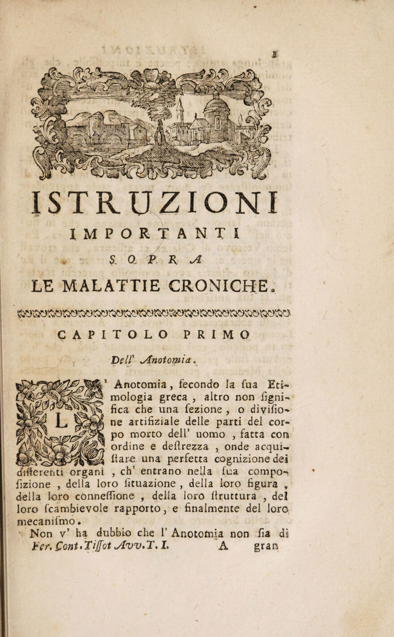 Jf ISTRUZIONI .JÈr* * IMPORTANTI £ a p n ^ LE MALATTIE CRONICHE CAPITOLO PRIMO ■Dell' JÎnotomicL, Ànotomia, fecondo la fua Eti¬ mologia greca , altro non ligni¬ fica che una fezìone , o diviso¬ ne artifiziale delle parti del cor¬ po morto dell’ uomo , fatta con ordine e deprezza , onde acqui¬ fere una perfetta cognizione dei [afferenti organi , eh’ entrano nella fua compo- fizione , della loro Umazione , della loro figura » della loro conneffione , della loro bruttura , del loro fcambievole rapporto, e finalmente del loro mecanifmo • ' Non v1 ha dubbio che V Anototnia non fia di Ver, Coni'Tijfot *4W'T.L A gran %