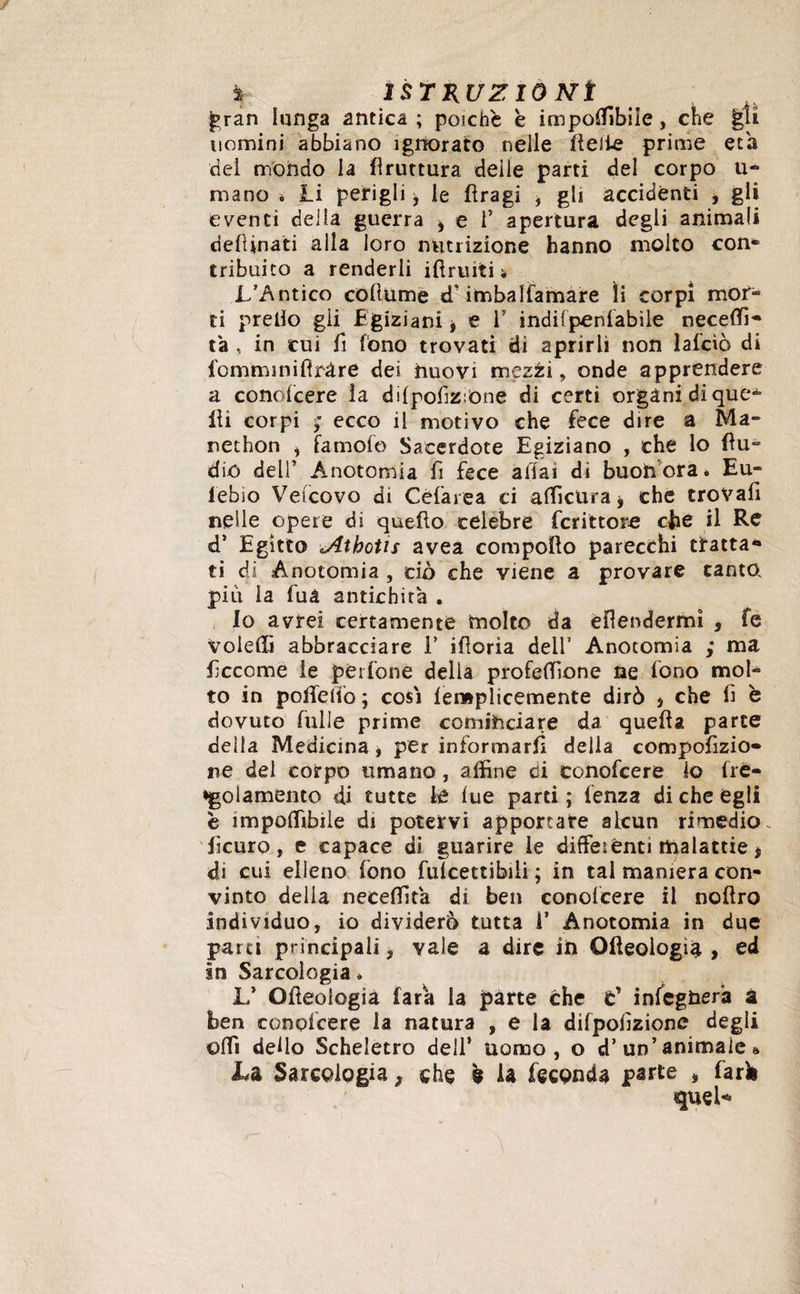 gran lunga antica ; poiché è imponibile, che gli uomini abbiano ignorato nelle lidie prime età del mondo la bruttura deile parti del corpo li¬ mano * Li perigli, le fìragi , gli accidènti , gli eventi della guerra * e i’ apertura degli animali desinati alla loro nutrizione hanno molto con¬ tribuito a renderli ifìruiti * L’Antico collume d'imbalfamare li corpi mor¬ ti predo gii Egiziani * e V indifpeni'abile neceffi- ta , in cui fi fono trovati di aprirli non laido di fomminiflràre dei nuovi mezzi, onde apprendere a conolcere la dilpofzrone di certi organi di que* Ili corpi ; ecco il motivo che fece dire a Ma** nethon i famofo Sacerdote Egiziano , che lo flu- dio dell’ Anotomia fi fece aliai di buon ora 6 Eu- iebio Vetcovo di Cèfarea ci afficUra* che trovali nelle opere di quello celebre fcrittore che il Re d’ Egitto 'Atboùs avea compollo parecchi tratta* ti di Anotomia , ciò che viene a provare canta piu la fuà antichità . Io avrei certamente molto da ellendermì , fe voleffi abbracciare 1’ ilìoria dell’ Anotomia ; ma fccome le pérfone delia proiezione ne fono mol¬ to in p olle dò ; cosi lemplicemente dirò j che lì è dovuto Tulle prime cominciare da quella parte della Medicina , per informarli della compofizio- ne del corpo umano , affine di conofcere io {re¬ golamento di tutte le lue parti ; lenza di che egli è impoffibile di potervi apportare alcun rimedio, fìcuro, e capace di guarire le differenti malattie * di cui elleno fono fulcettibili ; in tal maniera con¬ vinto delia neceffita di ben conolcere il nollro individuo, io dividerò tutta f Anotomia in due partì principali, vale a dire in Oncologia , ed in Sarcologia * L’ Olleologià Tara la parte che t' inlegnera à ben conolcere la natura , e la difpolìzione degli olfi dello Scheletro dell’ uomo, o d’ un’ animale » Là Sarcologia ^ che k la feconda parte * lark quel* ~^ 1 ' , A ’ ' ,