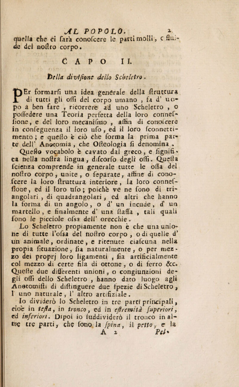 quella che ci Tara conofcere le parti molli, c flui¬ rle del nollro corpo* CAPO lì. bella divi/ione dello Scheletro. PEr formarfi una idea générale della ffriittura di tutti gli offi del corpo umano , fa d’ uo¬ po à ben fare , ricorrere ad uno Scheletro , o poffedere una Teoria perfetta della loro connef- fione, e del loro mecanifmo , affin di conofcere in confeguenza il loro ufo, ed il loro fconnetti- mento ; e quello è ciò che forma la prima par* te dei!’ Anatomia , che Olleologia fi denomina a Quello vocabolo è cavato dal greco, e fignifi* ca della noflra lingua, difcorfo degli olii. Quella fcienza comprende in generale tutte le olla del nollro corpo, unite , o feparatey affine di cono- fcere la loro bruttura interiore , la loro connef- (lone, ed il loro ufo ; poiché vé ne fono di tri¬ angolari , di quadrangolari , ed altri che hanno la forma di un angolo , o d’ un incude , d’ un martello , e finalmente d’ una fiaffa , tali quali fono le picciole ofsa deli’ orecchie » Lo Scheletro propiamente non è che una unio¬ ne di tutte i’ofsa del nollro corpo, odi quelle d’ un animale, ordinate, e ritenuce ciafcuna nella propia fituazione, fia naturalmente, o per mez¬ zo dei proprj loro ligamenti , fia artificialmente col mezzo di certe fila di ottone , o di ferro &amp;c. Quelle due differenti unioni , o congiunzioni de¬ gli offi dello Scheletro , hanno dato luogo agli Anetomiftì di diftinguere due fpezie di Scheletro, 1 uno naturale, 1’ altro artifiziale. Io dividerò lo Scheletro in tre parti principali, cioè in te/fa, in tronco t ed in efìremìtà fuperiori, ed inferiori. Dipoi io iuddividerò il tronco inai¬ ti^ tre parti, che fono la [pina, il petto, e la A i Pel *