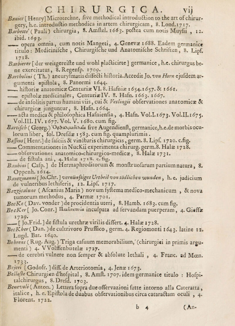 Banier [ Henry] Microtechne, five methodical introdu&amp;ion to the art of chirur» gcry, h.e. introduffio methodica in artem chirurgicam , 8. Lond. 1717. Barbate ( Pauli) chirurgia, 8. Amftel. 1663, poftea cum notis Muyfii , 12. ibid. 1693. —- opera omnia, cum notis Mangeti, 4. Geneva» i&lt;588. Eadem germanice titulo: Medicinifche , Chirurgifche und Anatomifche Schriften, 8, Lipf. 1718. Barbtcrer [ der weitgereifte und wohl plafficirte ] germanice , h.e. chirurgus be¬ ne exercitatus, 8. Regenfp. 1709. Bartholini ( Th.) aneurylmatisdille^i hiftoria.Accedit Jo. von Horn ejufdem ar¬ gumenti epiftola, 8. Panormi 1644. - _hiftoriae anatomicae Centuriae VI. 8. Hafnia» 1*554.1657. &amp; 1661. __ epiftolas medicinales, CenturiaelV. 8. Hafn. 1663. 1667. _ de infolitis partus humani viis, cui &amp; Veslingii obfervationes anatomicae St chirurgicas junguntur, 8. Hafn. 1664. a6Ia medica St philofophica Hafnienlia , 4. Hafn. Vol.I.i &lt;573. Vol.II.1d75. Vol.III. IV. 1677. Vol. V. 1 &lt;58o. cum fig. 'i Bartifch (Georg.) ‘0&lt;p3-a\/WaXwa: five Augendienft, germanice,h.e.de morbis ocu¬ lorum liber, fol.Drefds 1583. cum fig. quamplurimis . BaJJiuslHenr.] de fafciis St vin£turis chirurgicis, germ. 8. Lipf. 1720. c.fig. —-CommentationesinNucKii experimenta chirurg. germ.8. Halas 1728. -.obfervationes anatomico-chirurgico^medicas, 8.Halas 1731. de fiftula ani, 4.Hals2 17*s. c.fig. B a ah ini [ Cafp. ] de Hermaphroditorum &amp; monftruofarum partium natura, 8. Oppenh. 1814. . Bautzjnanni [ Jo.Chr. ] vernunftiges Urtheil von tbdlichen wunden , h. e. judicium de vulneribus lethiferis, x 2. Lipf. 1717. Bazgjcalune (Afcanius Maria ) novum fyftemamedico-mcchanicum , St nova tumorum methodus, 4. Parmas 1701. BccKe ( Dav. vonder ) de procidentia uteri, 8. Hamb. x &lt;583. cum fig. BecKer[ Jo. Conr.] Uattioxml* inculpata ad lervandam puerperam, 4. GisfTae *729* __[ Jo.Frid. ] de fiftula urethras virilis differt. 4. Hala» 1728. BecKher(T)an. )de cultrivoro Pruffico, germ. 4» Regiomonti 1643. latine 12» Lugd. Bat. 1640. Behrens (Rug. Aug.) Triga cafuum memorabilium/ (chirurgici in primis argu¬ menti) 4. VVolffenbutelas 1727. — de cerebri vulnere non femper St abfolute lethali , 4. Franc. ad Mcen. 173 3* Bejeri [ Godofr. ] difif. de Arteriotomia, 4. Jenas 1673. Bellofle Chirurgien d’hofpital, 8. Amft. 1707. idem germanice titulo : Hofpi- talchirurgus, 8.Drefd. 1703. Benevoli (Anton.) LetterafopradueofTervazionifatte intorno alia Cateratta, italice , h. e. Epiftola de duabus obfervationibus circa catara&amp;am oculi , 4. Florent. 1722.