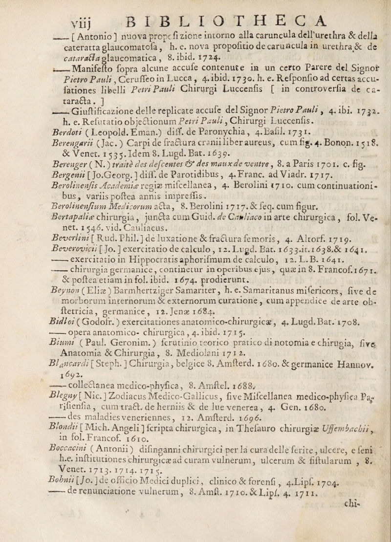 __[ Antonio ] nuova prope fi zione intorno alia caruncula delfurethra Sc della cateratta glaucomatofa, L e. nova propofitio de caruncula in urethra &amp; de cataraBa glaucomatica , 8. ibici. 17 24. f_Manifefto fopra alcune accufe contenute in un certo Parere dei Signor Pietro Pauli, Ceruffeoin Lticca , 4. ibid. 1730. h. e. Refponfio ad certas accu- fationes libelli Petri Pauli Chinjrgi Luccenfis [ in controverfia dc ca® taradla. ] .Giuftificazione delle replicate accufe dei Signor Piem Pauli, 4. ibi. 1732. h. e. Refutatio obje£UonumP&lt;?m Pauli , Chirurgi Luccenfis. Berdoti ( Leopold. Eman.) diiT. de Paronychia , 4.Bafil. 1731. Berengarii ( Jac. ) Carpi de fra&amp;ura cranii liber aureus, cum fig. 4. Bonqn. 1518. &amp; Venet. 15 3 5. Idem 8. Lugd. Bat. 1639. Berenger (N.) trahe des defeentes &amp; des mauxde 'ventre, 8. a Paris 1701. c. fig. Bergenii [ Jo.Georg. ] difif. de Parotidibus, 4*Franc. adViadr. 1717. Berolinenfis Academice regi^ mifcellanea, 4. Berolini 1710. cum continuationi® bus, variis poflea annis impreffis. Berolinenfium Medicorum acia, 8. Berolini 1717. &amp; feq. cum figur. Bertapalice chirurgia, junfila cum Guid. de Cauli aco in arte chirurgica , foL Ve¬ net. 1 546. vid. Cauliacus. Beverlim [ Rud. Phil. ] de luxatione &amp; fractura femoris, 4. Altorf. 1719. Beverovicti [ Jo. ] exercitatio de calculo, 12. Lugd. Bat. 1 &lt;533.it. 1638.&amp; 1641^ *—« exercitatio in Hippocratis aphorifmum de calculo, 12. L.B. 1641. —— chirurgia germanice, continetur in operibus ejus , quas in 8. Francof. 167 1. &amp; poftea’etiam in fol. ibid. 1674. prodierunt . Beyn-on (Eliae) Barmheftziger Samariter, h. e. Samaritanus mifericors, five de morborum Internorum &amp; externorum curatione ? cum appendice de arte oh* ftetricia, germanice , 12. Jenas 1684. Btdloi ( Godofr,) exercitationes anatomico-chirurgicse, 4, Lugd.Bat. 1708. ——- opera anatomico- chirurgica , 4. ibid, 1715. Btumi ( Paul. Geronim.) ferutinio teorico pratico di notomia e chirugia, fiv&amp; Anatomia 8c Chirurgia , 8. Mediolani 171 2. Blancardi [ Steph. ] Chirurgia , belgice 8. Anifterd. 1680. &amp; germanice Hannov. 1692. ~ collectanea medico-phyfica, 8. Amftel. 1688„ Blegny [ Nic, ] Zodiacus Medico-Gallicus, five Mifcellanea medico-phyfica Pa- rifienfia, cum tracfh de herniis &amp; de lue venerea , 4. Gen. 1680. — des maladies veneriennes, 1 2. Amfterd. 1696. Blondu [ Mkh. Angeli ] feripta chirurgica, in Thefauro chirurgia Ujjembachiiy in fol. Francof. 1610. Boccacim (Antonii) difinganni chirurgici per 1 a cura delle ferite , ulcere, e feni h.e. inftitutiones chirurgicas ad curam vulnerum, ulcerum &amp; fift illarum , 8. Venet. 1713. 1714. 1715. Bobmi [ Jo. ] de officio Medici duplici, clinico 3c forenfi , 4.Lipf. 1704. — derenuntiatione vulnerum, B.Amft. i7jo.&amp;Lipi. 4. 1711« clu*