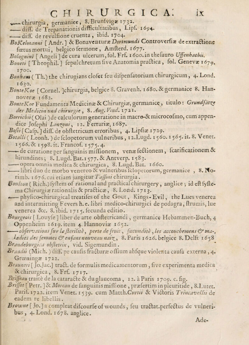 ^—chirurgia, germanice, S.Bruntogae 1732. --diff. de Trepanationisdifficultatibus, Lipf. 1694. --- di IT. de revullione cruenta , ibid. 1704* BoKelmanni [Andr. ] &amp; Bonaventurae Dortmundi Controverfiae de extra&amp;ionc foetus mortui, belgico fermone , Amfterd. 1671.. Bolognlni [ Angeli ] de cura ulcerum,fol. Frf. 1 doo.in diefauro Uffenhachn. Boneti [ Theophil. ] fepulchretum fi ve Anatomiapra&amp;ica, fol. Geneva; 1679. 170C. Bonbam ( Th.) the chirugians clofet leii difpenfatorium chirurgicum, 4. Lond. 1630. BonteKoe [Cornei. ]chirurgia, belgice 8. Gravenh. 1680. &amp;germanice 8. Han- noveras 1682. . ' BonteKoe Fundanienta Medicinas &amp; Chirurgiae, germamc^, titulo : Grundfat%e der Medtctn and chirurgie , 8. Aug, Vmd. 1721. Bomcbii^Qlai )de calculorum generatione in macro-Scmicrocoimo, cum appen- dice Jofephi Langoni, 12. Ferrarise41687. Bojii[Cafp. ] diff. de obftetricum erroribus, 4. Lipfias 1729. Botalh ( Leonh. ) de fclopetorum vulneribus , 12.Lugd. 156o. 1565. it. 8. Venet. 15&lt;56. &amp; 1598. it. Francof. 1575. 4, ■—de curatione per fanguinis miffi.on.em, venas fe£lionem , icarificationem &amp; hirundines; 8. Lugd. Bat.i 577. &amp; Antverp. 1583. -opera omnia medica &amp; chirurgica, 8. Lugd. Bat. 1 66o. •-libri duo de morbo venereo &amp; vulneribus fclopetorum, germanice , 8. No¬ rim b. 1 6j6. cui etiam jungitur Taffini chirurgia . Boulton ( Rich.)fyifem of rationaland praelical chirurgery, anglice ; id eftlyfte- ma Chirurgias rationalis &amp; pra&amp;icas, 8. Lond. 1713. — phyfico-chirurgical treatifes of the Gout, Kings- Evii, the Lues venerea and intermitting Fevers h. e. libri medico-chirurgici de podagra, ftrumis, lue venerea &amp; c. 8. ibid. 1715. fecunda editio. Bourgeois [ Louyfe ] liber de arte obftetricandi, germanice Hebammen-Buch, 4 Oppenheim 1619. item 4-PIannovias 1652. --obfervations fur lafterilite, pene defruit, foe eundi te , les accouchemens &amp; ma% ladies des femmes &amp;enfansnouveau nat8. Paris 1626. belgice 8. Delft 1658 Brandeburgica obfletrix, vid. Sigemundin . Br audii (Mich.) diff. pe caufis fradlurse offium abfque violenta caufa externa, 4. Groeningas 1722. Brauneri [ Jo.Jac.] traft. de formulis medicamentorum , live experimenta medica &amp; chirurgica, 8. Frf. 1717. Bviffe a u trzitk de la cataradbe &amp; du glaucoma , 12. a Paris 1709. c. fig. Bnffot [ Petr. ]8cMoreau de fanguinismiffione , prasfertiminpleuritide, 8.Lutet. Parii. 1722. item Venet. 1539. cum Matth.Curtii &amp; Vidloris Trincavelln de eadem re libellis. Browne [ Jo.] a compleat difcourfeofwounds, feu traftat.perfeftus de vulneri¬ bus, 4. Lond. 1678. anglice. Ade-