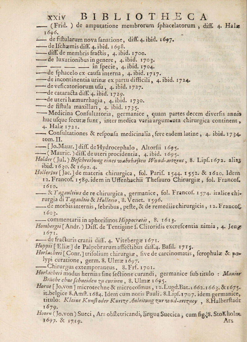 — (Frid. ) de amputatione membrorum fphacelatorum , diffi 4. Halas 16?6' ' -- de fiftularum nova fanatione, diffl 4, ibid. i697. —— de Ilchsemis dilT. 4. ibid. 1698. --- diiT. de membris fradlis, 4. ibid, 1700. --- de luxationibus in genere, 4. ibid. 1703. —— «—- - in fpecie, 4. ibid. 1704. de fphacelo ex caufa interna, 4. ibid. 1717. — de incontinentia urinas ex partu difficili , 4. ibid. 1724. 1—— de veficatoriorum ufu, 4. ibid. 1727. ’-de catara&amp;a diffi 4. ibid. 1729. * -~de uterihasmurrhagia, 4. ibid. 1730* '—~de fiftula maxillari, 4. ibid. 1735. “-Medicina Confultatoria, germanice , quam partes decem diverfis annis huc ufque fecutse- funt, inter medica varia argumenta chirurgica continent,, 4. Halas 1721. «—- Confultationes &amp; refpo&amp;fa medicinalia, fere eadem Latine , 4, ibid* 17 34* tom. II. —~ [ Jo.Maur. ] dilT. de Hydrocephalo , Altorfii 169 5. ■—( Mauric. ) cliff. de uteri procidentia, 4. ibid. l69 5~ . „ hotaer ( jul.) Befchreihung eines wahrhafien Wund-artans , 8» Lipf. 1 472. aliaj ibid. 1030. &amp; 169 2.4. Hollerjus[ Jac.]de materia chirurgica, fol. Parif. 1544. 1552. &amp; idio. Idem 12. FrancoC 1589. idem in Uffenhachii Thefauro Chirurgias, fol. FrancoL xdio. • -&amp; T agaultius de re chirurgica, germanice, foh Francof, 1 574. Italice e hi* rurgia di Tagaultio &amp; Hollerio, 8. Venet. 15 9 6. ■-de morbis internis, febribus, pefte, &lt;k de remediis chirurgicis , 12. FrancoL 16 03. «—— commentarii in aphorifmos Hippocratis , 8. 1613. Hombergu [ Andr.) DilT. de Tentigine f. Clitoridis excrefcentia nimia , 4. JengE 1 &lt;571, --de fracluris cranii difif. 4. Vitebergas i6 ji. Hoppii [Elias] de Palpebrarum affefilibus difif.4. Bafil. 17T jv Horiae heri [ Conr.] trifolium chirurgiae, live de carcinomatis, fcrophulas &amp; po&gt; lypi curatione, germ. 8. Ulmae 1697; — Chirurgus extemporaneus, 8. Frf. 1701. Horiae heri modus hernias fine fedlione curandi, germanice fub titulo : Maniw Bruche chnefchneiden pu curiren , 8. Ulmas 1695. Horne [ Jo.von ] microtechne 8c microcofmus , 12-.Lugd.Bat,-1 662. r 663. &amp; 15. it.belgice S.Amft. 1684. Idem cum notis Pauli. 8X^1.170.7. idem germanice,; titulo;, Kleine Knnji oder Kurt^e Anleitung %ur wud-art^ney , 8.Halberftadt l679- Hoom (Jo.von) Sueci, Ars obft e tricandi-, lingua Suecica, cum StoKholm I697* &amp; 1749* Ars&gt;