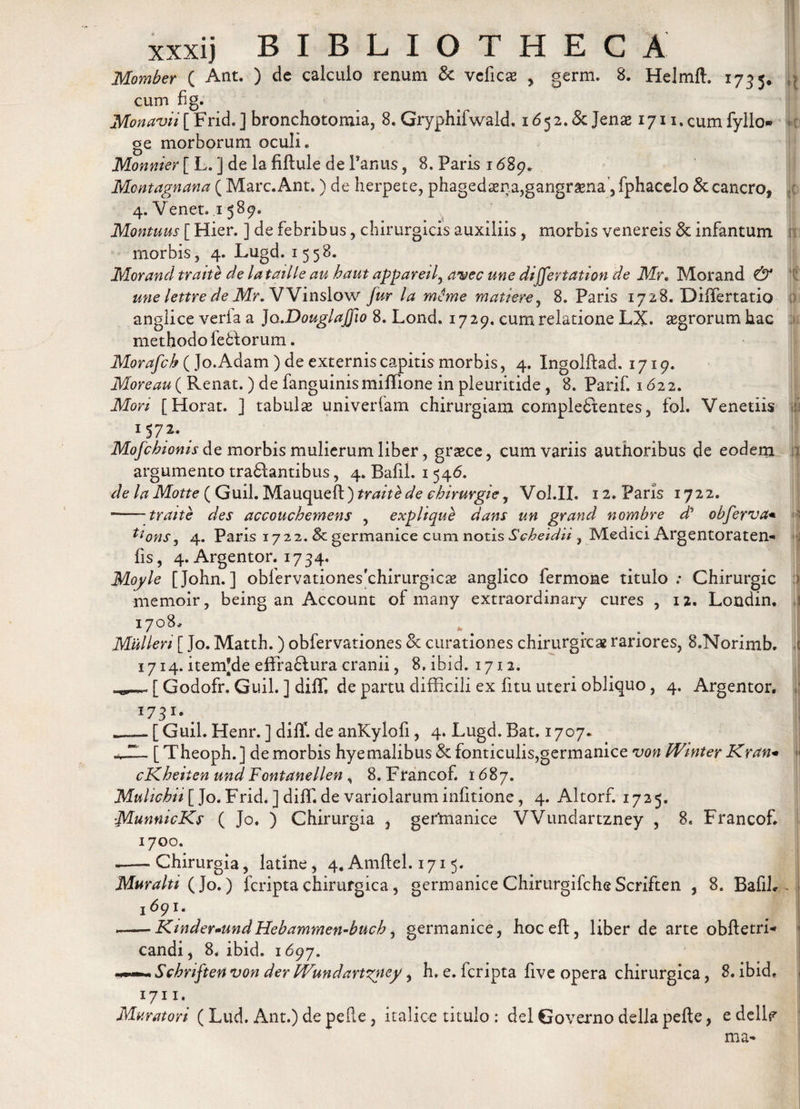 Momber ( Ant. ) de calculo renum fk veficae , germ. 8. Helmft. 1755. cum fig. Monavii [ Frid. ] bronchotomia, 8. GryphifwakL 1652. &amp; Jenae 1711. cum fyllo» ge morborum oculi» Monnier [ L. ] de la fiftule de Panus, 8. Faris 1689* Montagnana ( Mare. Ant.) de herpete, phaged3ena,gangr&amp;na ,fphacelo &amp; cancro, 4. Venet, 1 589« Montuus [ Hier. ] de febribus, chirurgicis auxiliis, morbis venereis &amp; infantum morbis, 4. Lugd. 1558. Morand traith de lataiUe au haut appareil, avec une dijfertation de Mr. Morand &amp; une lettre de Mr. VVinslow Jur la mime matiere, 8. Paris 1728. DiiTertatio anglice veria a Jo.DouglaJfio 8. Lond. 1729. cum relatione LX. aegrorum hac methodo lefctorum. Morafch ( Jo.Adam ) de externis capitis morbis, 4. Ingolftad. 1719. More au ( Renat.) de fanguinis miffione in pleuritide, 8. Parif. 1622. Mori [Horat. ] tabulae univerfam chirurgiam complectentes, fol. Venetiis 1 57*- # Mofcbionis de morbis mulierum liber, graece, cum variis authoribus de eodem n argumento traClantibus, 4. Bafil. 1546. de la Motte ( Guil. Mauqueft)m«Y£&lt;&amp; cbirurgie, Vol.II. 12. Paris 1722. - -traite des accoucbemens , explique dans un grand nombre dh obferva* fions, 4. Paris 1722. &amp; germanice cum notis Scbetdii , Medici Argentoraten*» fis, 4.Argentor. 1734. Moyle [John.] obfervationesrchirurgicae anglico fermone titulo: Chirurgic &gt; memoir, being an Account of many extraordinary cures , 12. Londin. j 170%* Mulieri [ Jo. Matth. ) obfervationes &amp; curationes chirurgica rariores, S.Norimb. c 1714. itemjde effraftura cranii, 8. ibid. 1712. [ Godofr. Guil. ] diffi de partu difficili ex fitu uteri obliquo, 4. Argentor. I73r-. [ Guil. Henr. ] diff. de anKylofi, 4. Lugd. Bat. 1707. [ Theoph.] de morbis hyemalibus &amp; fonticulis,germanice von fVinter Krctn* fi cKbeiien und Fontanellen, 8. Francof. 1687. Mulicbii [ Jo. Frid. ] diffi de variolarum infitione, 4. Altorf. 1725. ■MunnicKs ( Jo. ) Chirurgia , gertnanice VVundartzney , 8. Francof. 1700. - -Chirurgia, latine, 4.Amftel. 1715. Muralti ( Jo.) feripta chirurgica, germanice Chirurgifche Scriften , 8. Bafil* &gt; 169 ——Kmder~undHebammen-bucb, germanice, hocefl, liber de arte obftetri* candi, 8. ibid. 1697. Scbriften von der Wundartzyey, h. e. icripta five opera chirurgica, 8. ibid, 1711, Muratori (Lud. Ant.) de pelle, italioe titulo : dei Governo dellapefte, edellf