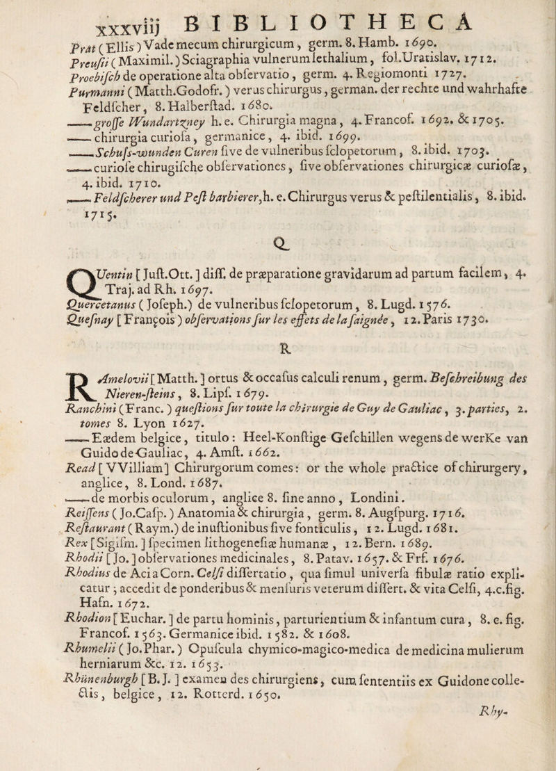 pK^^£llis)Vademecumchirurgiciim5 germ. 8, Hamb. 1690. PreuftK Maximil.) Sciagraphia vulnerumiethalium, folUratislav. 1712. Proebifcb de operatione alta obfervatio, germ. 4. Regiomonti 1727. Purmanni ( Matth.Godofr.) verus chirurgus, german. der rechte und wahrhafie Feldfcher, 8. Halberflad. id8c. „.grojfe Wundanxney h. e. Chirurgia magna, 4.Francoh 1692. &lt;Sc 1705. — chirurgia curiofa^ germanice, 4. ibid. 1699. __Scbufs-wundsn Curen five de vulneribus fclopetorum} 8. ibid. 1703* *^^curiofechirugifche obfervationes, five obfervationes chirurgica* curiofa^) 4. ibid. 1710. «Feldfcherer und Pejl barbiererfi. e. Chirurgus verus &amp; peftilentialis , 8. ibid* I7IS- a v QUentin [ Juft.Ott. ] diff. de praeparatione gravidarum ad partum facilem , 4. Traj. ad Rh. 1697, $Juercetanus ( Jofeph.) de vulneribus fclopetorum, 8. Lugd. 1576. Quefnay [ Ffan^ois ) obfervations fur les effets delafaignee, 12.Paris 1730* R ' ■ RAmelovii [ Matth. ] ortus Stoccafus calculi renum, germ, Befehreibung des Nieren-fteins, 8. Lipf. 1 679, Ranchini (Franc. ) queflions fur toute la chirurgie de Guy de Gauliac, 3.parties, 2, tomes 8. Lyon 1627. —^Easdem belgice, titulo: Heel-Konfcige Gefchillen wegensdewerKe van GuidodeGauiiac, 4. Amft. 1662. Read[ VVilliam} Chirurgorum comes: or the whole pra£lice ofchirurgery, anglice, 8. Lond, 1687. — de morbis oculorum, anglice 8. fine anno , Londini. Reiffens (Jo.Cafp.) Anatomia &amp; chirurgia, germ. 8. Augfpurg. 1716. Reflaurant (Raym.) de inuftionibusfive fonticulis, 1 2. Lugd. 1681. Rex [Sigifm. ] fpecimen lithogenefia* humanae, i2.Bern. 1689. Rhodii [Jo.]obfervationes medicinales, S.Patav* 1 &lt;557. &amp;Frf. 1676. Rhodius it AciaCorn. Celfi differtatio , quafimul univerfa fibulas ratio expli¬ catur ^ accedit de ponderibus St menfuris veterum differt. St vita Celfi, 4.c.fig. Hafn. 1672. Rhodion [ Euchar. ] de partu hominis, parturientium St infantum cura, 8. e. fig. Francof. 1563. Germanice ibid. 1582. 8t 1608, Rhumelii (jo.Phar.) Opufcula chymico-magico-medica de medicina mulierum herniarum &amp;c. 12. 1653. Rhunenburgh [ B. J. ] examen des chirurgiens, cum fententiis ex Guidone colle¬ giis, belgice, 12. Rotterd. 1 650. Rby-