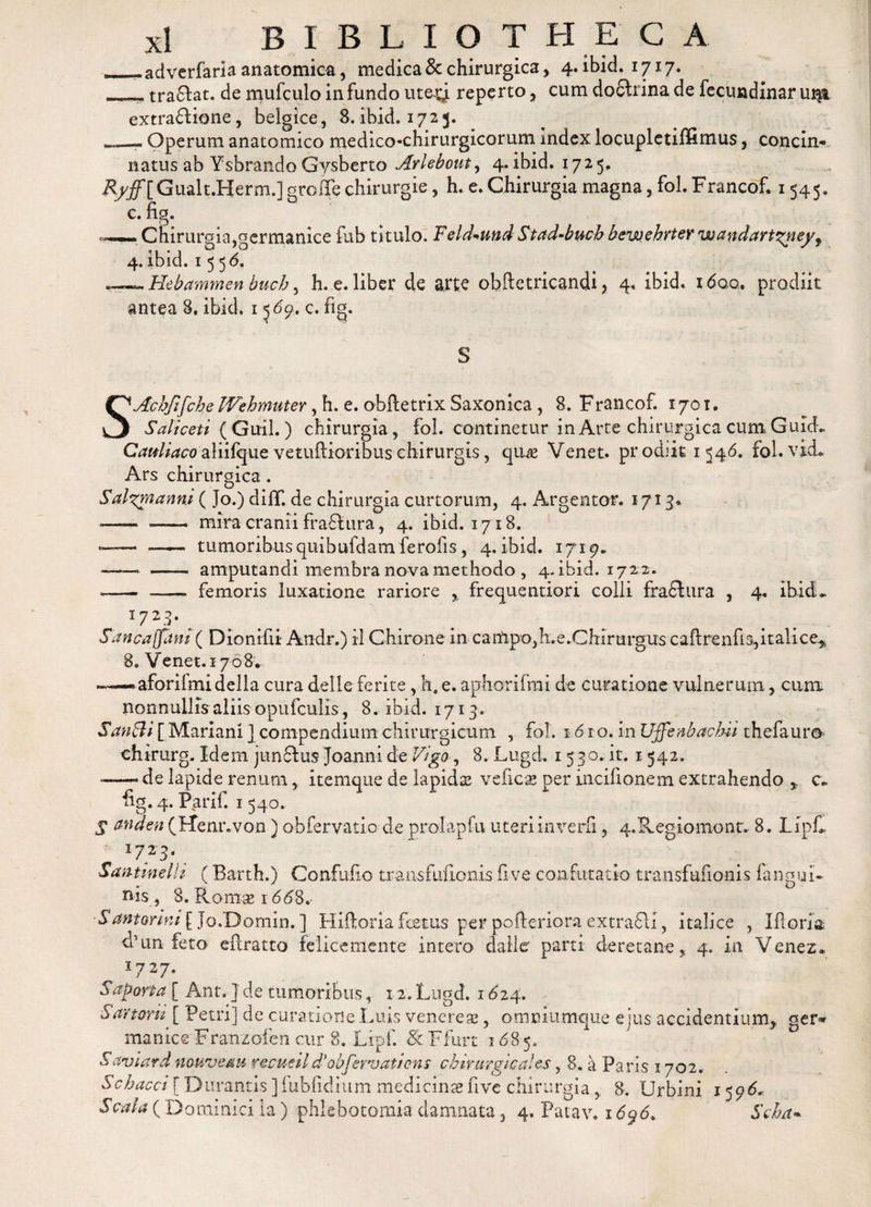 —adverfaria anatomica, medica &amp; chirurgica , 4. ibid. 1717. ___ tradat, de mufculo in fundo ute-gi reperto, cum do6trina de fecundinar ui$i extradione, belgice, 8.ibid. 1725. Operum anatomico medico-chirurgicorum index locupletiffimus, concin¬ natus ab Ysbrando Gysberto Arkbout, 4. ibid. 1725, Ryffl Gualt.Herm.] groffe chirurgie, h. e. Chirurgia magna, fol. Francof. 1545. c. ftg. ——Chirurgia,germanice fub titulo. Feld*und Stad-buch bewehrter wandartzney, 4. ibid. 155 6, «~~.Hebammen buch, h. e. liber de arte obftetricandi &gt; 4. ibid. i&lt;5qq. prodiit antea 8. ibid. 15 69* c. fig. S SAchJtfche Wehmuter, h. e. obftetrix Saxonica , 8. Francof. 1701. Saliceti ( Guil.) chirurgia, fol. continetur in Arte chirurgica cum GuuL Cauliacoaliifquevetuftioribuschirurgis, qus Venet. prodiit 1546. fol.vid» Ars chirurgica. Sal^rnanni ( Jo.) dilT. de chirurgia curtorum, 4. Argentor. 1713* —— — mira cranii fradura, 4. ibid. 1718. --- —- tumoribusquibuldam ferofis, 4. ibid. 1719. -—- -- amputandi membra nova methodo , 4. ibid. 1722. *—- - femoris luxatione rariore , frequentiori colli frafhira , 4. ibid I723- ^ Sancaffam ( Dionifii Andr.) il Chirone in campo,h.e.Chirurgus cailrenfia,italice^ 8. Venet. 1708. «.— aforifmidella cura delle ferite , he e. aphorifmi de curatione vulnerum, cum nonnullis aliis opufculis, 8. ibid. 1713. SanSi [ Mariani ] compendium chirurgicum , fol. 1610. in Uffenbacbii thefaur® chtrurg. Idem jundus Joanni de Vigo, 8. Lugd. 1 530. it. 1 542. --- de lapide renum, itemque de lapidas vehes per incifionem extrahendo c. fig. 4. Parif. 1540. S anden (Ffenr.von ) obfervatio de prolapfu uteri inverfi, q.Regiomont. 8. Lipfi Santineili (Barth.) Confufio transfufionis fi ve confutatio transfufionis fangui- nis , 8. Rom-ae 1668, Santortm [ Jo.Domin. ] Hiftoria festus per pofieriora extradi, italice , Ifloria. d5un feto eftratto felicemente intero dalier parti deretane4. in Venez* 1727. Saporta [ Ant. ] de tumoribus, 12. Lugd. 1624. Sartorii [ Petri] de curatione Luis veneres, omeiumque ejus accidentium, ger¬ manice Franzofen cur 8. Lipf. 8c Ffiirt 1685. Saviard nouvem recueild’obfervatiens cbirurgicaies, 8. a Paris 1702. Sebacei {Durantis ] fubfidium medicins five chirurgia,. 8. Urbini 1596*