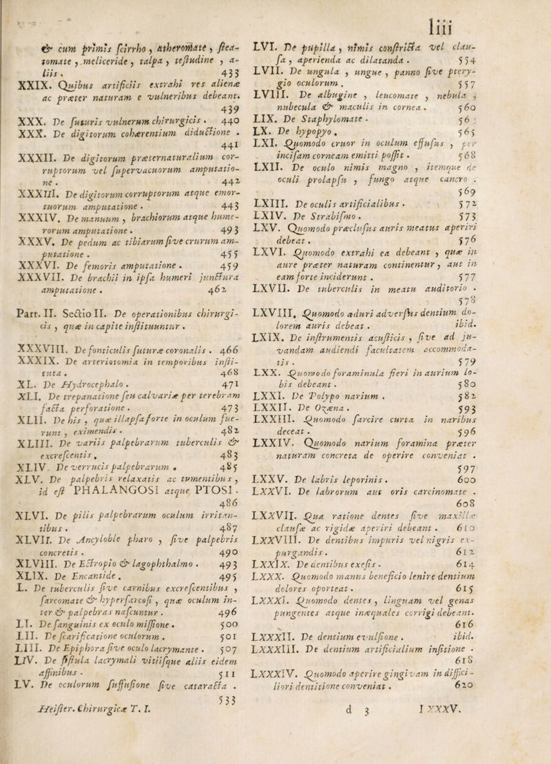 1 111 & cum primis fcirrho > atheromate > ftea- tornate ? meliceridc > talpa. y tefiudine , a- liis. ^ 43 3 XXIX. Quibus artificiis extrahi res aliena ac pratcr naturam e 'vulneribus debeant. 439 XXX. Pe futuris 'vulnerum chirurgicis . 440 XXX. Ve digitorum coheerentium dtduBione . 441 XXXII. Ve digitorum prceternaturalium cor¬ ruptorum vel fu per vacuorum amputatio¬ ne . 44x XXXl/I. Ve digitorum corruptorum atque emor¬ tuorum amputatione . 443 XXXIV. Ve manuum > brachiorum atque hume¬ rorum amputatione. 49 3 XXXV. Ve pedum ac tibiarum ftve crurum am¬ putatione . 45) XXXVI. Ve femoris amputatione . 459 XXXVII. Ve brachii in ipfa humeri junBura amputatione. 461 Part. II. Se&ioII. Ve operationibus chirurgi¬ cis ? qnce in capite infiituuntur . XXXY III. Ve fonticulis futura coronalis . 466 XXXIX. De arteriotomia in temporibus infii- tuta. 46S XL- Ve Uydrocephalo . 471 XLI. Ve trepanatione feu calvaria per terebram faBa perforatione . 47 3 XLII. Ve his , qua: illapfa forte in oculum fue¬ runt } eximendis. 482 XL III. De variis palpebrarum tuberculis &• excrefcentis, 483 XXIV. Ve verrucis palpebrarum * 485 XLV. De palpebris relaxatis ac tumentibus; efi PHALANGOSI atque, PTOSI - 486 XLVI. De palpebrarum oculum irritan¬ tibus . 48 7 XLVlT. Pe Ancyloble pharo y fve palpebris concretis . 490 XLV1II. De Ectropio & lagophthalmo . 493 XLIX. De Encantide . 495 L. De tuberculis fve carnibus excrefcentibus , farcomate & hyperfarcofi , oculum in¬ ter & palpebras nafcuntur . 496 II. Ve fanguinis ex oculo miffone . 500 XII. Ve fcarificatione oculorum . 501 XIII. De Epiphora fve oculo lacrymante . 507 XIV. De fifiula lacrymali vitiifque aliis eidem affinibus . 5 11 XV. De oculorum fuffufione fve cataraBa . 533 XVI. P^ pupilla j nimis confriBa vel clau- fa j aperienda ac dilatanda . 5 54 LVII. De ungula , ungue , panno fve ptery¬ gio oculorum. 557 XVIII. De albugine , leucomate > nebula ? nubecula & maculis in cornea. 560 XIX. De Staphylomate . 56 • xx. De hypopyo. 565 LXI. Quomodo eruor in oculum ejfufus , jto- incifam corneam emitti pofft. 568 LXII. De oculo nimis magno , itemque de oculi prolapfu y fungo atque cancro . 569 LXIII. Ve oculis artificialibus . 5 7i LXIV. Ve S trabi fimo . 5 73 LXV. Quomodoprseclufus auris meatus aperiri debeat. 57^ LXVI. Quomodo extrahi ea debeant > w <2«re prater naturam continentur, aut in eam forte inciderunt . 577 XXVII. De tuberculis in meatu auditorio . 578 LXVIII. Quomodo aduri adverfus dentium do¬ lorem auris debeat . z’L’7. LXIX. De infirumentis acufiicis y fve ad ju¬ vandam audiendi facultatem accommoda¬ tis . 5 79 LXX. Quomodo foraminula fieri in aurium lo¬ bis debeant. 580 LXXI. De Tolypo narium . 582 LXXII. Ve Oo^ena . 593 XXXIII. Quomodo farcire curta in naribus deceat. 596 XXXIV. Quomodo narium foramina praeter naturam concreta de operire conveniat . 597 LXXV. De labris leporinis. 600 LXXVI, De labrorum aut oris carcinomate . 608 LXxVII. Qua ratione dentes fve maxi-llce claufee ac rigidae aperiri debeant. 610 LXXVIII. De dentibus impuris vel nigris ex¬ purgandis. 61 v LXXlX. Ve dentibus exefis . 614 LXXX. Quomodo manus beneficio lenire dentium dolores oporteat. 615 LXXXl. Quomodo dentes ? linguam vel genas pungentes atque inaequales corrigi debeant. 616 LXXXlI. Ve dentium evulfone . ibid. LXXXlII. De dentium artificialium infitione - 61S LXXXlV. Quomodo aperire gingivam in diffici¬ liori dentitione conveniat. 620