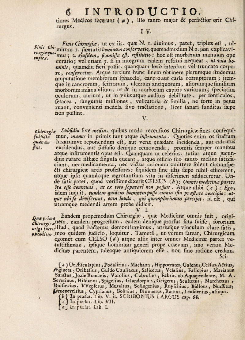 t 9 tiores Medicos fecerunt ( a ) ? ille tanto major &amp; perfedior erit Chi¬ rurgus . I V* Finis Chirurgia, ut ex iis, quae N. i. diximus , patet, triplex elt , ni- TumS' Cht-m]xum j hominum confcrvatio, quemadmodum N. 2. jam explicavi- ^^^wo‘mus; 2. ejufdem, fiamifja eft, reftitutio : hoc eft morborum manuum ope ^ curatio; vel etiam 5. Ii in integrum eadem reflitui nequeat , ut vita ho¬ minis, quamdiu fieri pofiit, quanquam laefo interdum vel truncato corpo¬ re, confervetur. Atque tertium hunc finem obtinere plerumque ftudemus amputatione membrorum fphacelo, cancro aut caria corruptorum ; item- que in cancrorum, fcirrorum, ulcerum antiquorum, aliorumque fimilium morboruminfanabilium, ut <3c in morborum capitis variorum; fpeciatim oculorum, aurium, ut in viius atque auditus debilitate , per fonticulos, fetacea , fanguinis mifliones , velicatoria Sc fimilia , ne forte in pejus - ruant, convenienti medela five tradatione , licet fanari funditus laepe non pofiint. V. ChirurgiSubftdia five media, quibus modo recenfitos Chirurgicae fines confequi- fubfidia. mur, manus in primis funt atque inftrumenta . Quoties enim os frudum qutenam luxatumve reponendum eft, aut vena quaedam incidenda , aut calculus fnt. excidendus, aut fuffufio denique removenda, promtis femper manibus atque inftrumentis opus eft. Quanquam ut celerius, tutius atque jucun¬ dius curare ifthaec fingula queant , atque officio fuo tanto melius fatisfa- ciant, nec medicamenta, nec vidus rationem omittere folent circumfpe- di chirurgicae artis profeffores: fiquidem fine illis faepe nihil efficerent, atque ipfa quandoque aegrotantium vita in difcrimen adduceretur. Un¬ de fatis patet, quod veriftime dixerit CELSUS ( b ): Omnes medicina partes ita ejfe connexas , ut ex toto fcparart non pojfmt. Atque alibi ( c ) : Ego, idem inquit, eundem quidem hominempoffe omnia ifta praftare concipio: at¬ que ubi fe diviferunt, eum laudo , qui quamplurimum percipit, id eft , qui utramque medendi artem probe didicit. V I. D tr:ma Eandem propemodum Chirurgiae , quae Medicinae Omnis fuit , origi- Chi wi». TUYVI C&amp;„ - _ _ erip fuerit1 Hud , quod hadenus demonftravimus , utriufque vinculum clare fatis , •kemiitur .meo quidem judicio, loquitur . Tametfi , ut verum fatear, Chirurgicam egomet cum CELSO (d) atque aliis inter omnes Medicinae partes ve- tuftiflimam , ipfique hominum generi prope coaevam , imo veram Me¬ dicinae parentem, adeoque antiquiorem efte , non fine ratione credam. Sci- nem, eundem progreflum , eadem denique prorfus fata fuifte , fororium £ a ) Ut Atfculapius, Podalirius , Machaon , Hippocrates, Galenus,Cclfi^Aetius, /Egincta ,Oribaf»us, GuidoCauliacus, Salkctus, Vefalius, Fallopius, Marianus Sanftus , Jo.dc Romanis, Varolius, Cabrolius, Fabric. ab Aquapcndcnte, M. A. Severinus, Hildanus, Spigelius, Glandorpius, Geigerus , Scultetus, Marchettus , Kolfincius, VVepferus, Muraltus, Sclingemus, Ruyfchius, Bidlous, NucKtus, procncvcltius , Cyprianus, Bohnius , Brunnerus,Rauius, Leufdenius, aliiquc. (h) In praefat. Lib. V, it. SCRIBONIUS LARGUS cap. 68. f c 1 In praefat. Lib. VII. [ d j In puefat. Lib. L