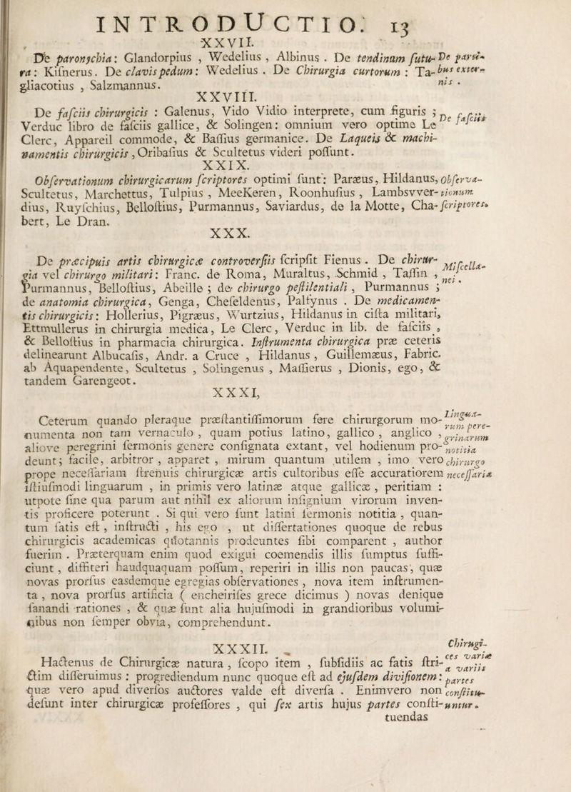 XXVII. Db paronychia: Glandorpius , Wedelius , Albinus . De tendinum future parti* ra: Kifnerus. De clavis pedum: Wedelius. De Chirurgia curtorum: Ta-^V extcr~ gliacotius , Salzmannus. „ nis * XXVIII. De fafciis chirurgicis : Galenus, Vido Vidio interprete, cum-figuris ,* J)c farc;;, Verduc libro de fafciis gallice, &amp; Solingen: omnium vero optime Le e j*jc“* Clere, Appareil commode, &amp; Baftius germanice. De Laqueis &amp;c machi¬ namentis chirurgicis,Oribafius &amp; Scultetus videri poliunt. XXIX. Ohfervationum chirurgicarum feriptores optimi funt’: Paraeus, Hildanus, obferva- Scultetus, Marchettus, Tulpius , MeeKeren, Roonhufius , Lambsvver-nonum dius, Ruyfchius, Belloftius, Purmannus, Saviardus, de la Motte, Cha-feriptores* bert, Le Dran. XXX. De praecipuis artis chirurgicae controversis fcripfit Fienus* De chirur- ^rcenam fia vel chirurgo militari: Franc. de Roma, Muraltus, Schmid , Taftin , firmannus, Belloflius, Abeille ; de? chirurgo peftilentiali , Purmannus s de an atomi a chirurgica, Genga, Chefeldenus, Palfynus . De medicamen* tis chirurgicis: Flollerius, Pigraeus, Wurtzius, Hildanus in cifta militari* Ettmullerus in chirurgia medica, Le Clere, Verduc in lib. de fafciis , &amp; Belloftius in pharmacia chirurgica. Jnflrumenta chirurgica prae ceteris delinearunt Albucafis, Andr. a Cruce , Hildanus, Guillemaeus, Fabric. ab Aquapendente, Scultetus , Solingenus , Maffierus , Dionis, ego, &amp; tandem Garengeot. XXXI, Ceterum quando pleraque praeftantiffimorum fere chirurgorum mo- numen ta non tam vernaculo, quam potius latino, gallico , angueo , infrum aliove peregrini fermonis genere confignata extant, vel hodienum pro~nothU deunt; facile, arbitror, apparet, mirum quantum utilem , imo verocbirurgo prope necelfariam ftrenuis chirurgicae artis cultoribus effe accuratiorem necejfaria iftiufmodi linguarum , in primis vero latinse atque gallicas , peritiam : utpote fine qua parum aut nihil ex aliorum infignium virorum inven¬ tis proficere poterunt . Si qui vero fiant latini fermonis notitia , quan¬ tum fatis eft , inftrnfti , his ego , ut differtationes quoque de rebus chirurgicis academicas qilotannis prodeuntes fibi comparent , author fuerim . Praeterquam enim quod exigui coemendis illis fumptus {affi¬ ciunt , diffiteri haudquaquam polium, reperiri in illis non paucas , quae novas prorfus easdemque egregias obfervationes , nova item inftrumen- ta , nova prorfus artificia ( encheirifes grece dicimus ) novas denique fanandi rationes , &amp; quae fiunt alia hujufmodi in grandioribus volumi¬ nibus non fiemper obvia, comprehendunt. XXXII. . Cblrngi- Ha&amp;enus de Chirurgicae natura , fcopo item , fubfidiis ac fatis ftri- ^ ^ ftim difieruimus : progrediendum nunc quoque eft ad ejufdem divijionem: partes quae vero apud diverfos au&amp;ores valde eft diverfa . Enimvero non con/lituh defiunt inter chirurgicae profeffores , qui fex artis hujus partes configuntur. tuendas