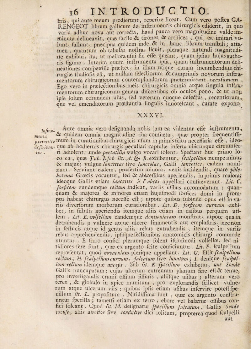 bris, qui ante meum prodierunt, reperire liceat. Cum vero poftea GA- RENGEOT librum gallicum de inftrumentis chirurgicis ediderit, in quo varia adhuc nova aut corredta, haud pauca vero magnitudine valde im¬ minuta delineavit 3 quae facile &amp; tirones Sc ardnces , qui . ea imitari vo¬ lunt, fallunt, praecipua quidem inde &amp; in hunc librum tranftuli; atta¬ men , quantum ob tabulas noftras licuit, pleraque naturali magnitudi¬ ne exhibui, ita, ut meliora ufui fic efte queant, quam ipfius hujus audie¬ ris figurae . Xnterim quum inftrumenta ipia, quam inftrumentorum deli¬ neationes confpexiffe praeftet, in illam utique curam incumbendum chi¬ rurgiae ftudiofis eft, ut nullam felecHorum &amp; cumprimis novorum inftru¬ mentorum chirurgicorum contemplandorum praetermittant errationem « Ego vero in praeledliombus meis chirurgicis omnia atque fingula inftru¬ mentorum chirurgicorum genera difeentibus ob oculos pono, &amp; ut nop. Ipfe folum eorundem ufus, fed veterum quoque defe&amp;us , recentiorum * que vel emendatorum pr&amp;ftantia fmgulis ionotefeant 5 curate expono XXXV L infkru- 0 omnia vero defignanda nobis jam ea videntur efte imftrumenta, menta &amp; quidem omnia magnitudine fua confueta , quas propter frequentifti- P$rtatilUmum in curationibus chirurgicis ufum in primis fcitu neceftaria efte , ideo- deferibun- que ab hodiernis chirurgis peculiari capiulae inferta ubicunque circumfer¬ ar. n adfolent: unde portatilia vulgo vocari folenti Spe&amp;ant huc primo lo¬ co ea , quae Tab.l.fub Ht.xA.^n B. exhibentur, Jcalpellum nempe minus Sc majus; vulgus lancettas five lanceolas, Galli lancettcs, eadem nomi¬ nant. Serviunt eadem, prsefertim minora, venis incidendis, quare phle¬ botoma Graecis vocantur, fed &amp; abfceftibus aperiendis, in primis majora; ideoque Gallis etiam lancettcs a f abees appellari confueverunt. Lit. C. forficem eundemque retium indicat, variis uftbus accomodatum : quan- quam &amp; majores &amp; minores etiam hujufmodi forfices domi in prom¬ ptu habeat chirurgus necefte eft ; utpote quibus fubinde opus eft in va¬ riis diverforum morborum curationibus . Lit. D. forficem curvum exhi¬ bet, in fiftulis aperiendis itemque aliis etiam in caftbus perquam uti¬ lem . Lit. F.volfellam eandemque denticulatam monftrat; utpote qua in detrahendis a vulnere atque ulcere linamentis aut emplaftris, nec non in fellucis atque id genus aliis rebus extrahendis , itemque in variis rebus apprehendendis, ipfifquefe&lt;ftionibus anatomicis chirurgi commode utuntur . E ferro confici plerumque folent iftiufmodi volfellae, fed ni¬ tidiores fere funt, quas ex argento fcite conficiuntur. Lit. F. fcalpellum reprsefentat, quod novaculam plerique appellant. Lit. G. ftftit fcalpellum retium; H. fcalpellum curvum, falcatum five lunatum; 1. denique fcalpel¬ lum retium idemque anceps . Sub lit. K. [pocillum exhibetur, une Sonde Gallis nuncupatum: cujus alterum extremum planum fere eft&amp; tenue3 pro inveftigandis cranii oftium fiffuris , aliifque uftbus ; alterum vero teres , &amp; globulo in apice munitum , pro explorandis fcilicet vulne¬ rum atque ulcerum viis : quibus ipfis etiam uftbus infervire poteftfpe- cillum lit. L. propofttum . Nitidifftma funt , quae ex argento conftru- untur fpecilla ; tametfi etiam ex ferro , ebore vel balaenae oftibus con¬ fici foleant. Quod lit. M. defignatur fp e cillum fulcatum , Gallis Sonde creufe, aliis dintlor five condutlor dici iolitum, propterea quod fcalpelli aut