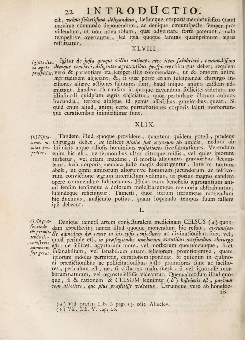 eft, vulnus folertijfime deligandum, laefumque corporis membrum f!tu quant maxime commodo deponendum , ac denique circum fpeCt e femper pro¬ videndum, ut non nova folum , quae adventare forte poterant , mala tempeltive avertantur, [fed ipfa quoque fanitas quamprimum aegris reftituatur. XLVIII. (g)T&gt;edU- Igitur de jufta quoque viHus ratione, aere item falubriori, commodiffmo ta agris denique conclavi, diligenter oegrotantibus profpicerechirurgus debet; requiem profpiciat.VQSQ &amp; patientiam ita femper illis commendare, ut &amp; omnem animi aegritudinem abjiciant, &lt;3c, fi quae porro etiam fufcipiendae chirurgo in- ciliones aliseve aCtiones falutares funt, haud iniquo animo eafdem ad¬ mittant. Eandem ob caufam id quoque cavendum follicite videtur, ne iftiufmodi quidpiam aegris objiciatur , quod perturbare illorum animos iracundia, terrore aliifque id genus afrcdtibus gravioribus queat. Si quid enim aliud, animi certe purturbationes corporis faluti morborum¬ que curationibus inimiciftimae funt. XLIX. (h)Fifitct- Tandem illud quoque providere, quantum quidem poteft , prudens tioncs ni- chirurgus debet, ne fcilicet nimios Jint osgr orum ab amicis , nedum ab mias im- inimicis atque odiofis hominibus vifttationes fivefalutationes. Verendum pediat. enim hic eft , ne fermonibus ultro citroque miftis , vel quies ipforum turbetur , vel etiam maxime , ft morbis aliquanto gravioribus decum¬ bant, lsefa corporis membra jufto magis defatigentur . Interim tantum abeft , ut omni amicorum aliorumve hominum jucundorum ac feftivo- rum conviCtione aegrum interdiCtum velimus, ut potius magno eandem opere commendare fuftineamus. Hujus enim beneficio sgrotantium ani¬ mi fenfim fenflmque a dolorum moleftiarumque memoria abftrahuntur, fubindeque reficiuntur . Tametfi, quod iterum iterumque monendum hic ducimus , audiendo potius, quam loquendo tempus fuum fallere ipfi debeant. (i)lnpr£- Denique tametfi artem conjecturalem medicinam CELSUS (a) quon- fagicndo' Jam appellavit; tamen illud quoque monendum hic reftat, circumfpe- teJdeci^’admcdum &amp; caute in bis ipfis conjefturis ac divinationibus fuis, vel, &lt;Hod perinde eft, in prosfagiendis morborum eventibus ver fandum chirurgo admodrm eUe: ne ^c^^cet5 agyrtarum more, vel morborum quorumcunque , licet (\'fegerat , iniaftabilium , vel fanabihum etiam feliciorem promtioremve , quam ipforum indoles permittit, curationem fpondeat. Si qui enim in ejufmo- di praedictionibus ac pollicitationibus jufto pronatiores funt ac facilio¬ res , periculum eft , ne, fi viCta ars malo fuerit, ii vel ignoraffe mor¬ borum naturam, vel aegrosfefelliffe videantur. Quemadmodum illud quo¬ que , fi &amp; rationem &amp; CELSUM fequimur ( b ) biftricnis eft , parvam rem attollere, quo plus pra^ftitijfe videatur . Utrumque vero ab honeftio- ris \ (a) Vid. praefat. Lib. I. pag. i|. edit. Almclor. ( b ) Vid. Lib. V. cap* 26.