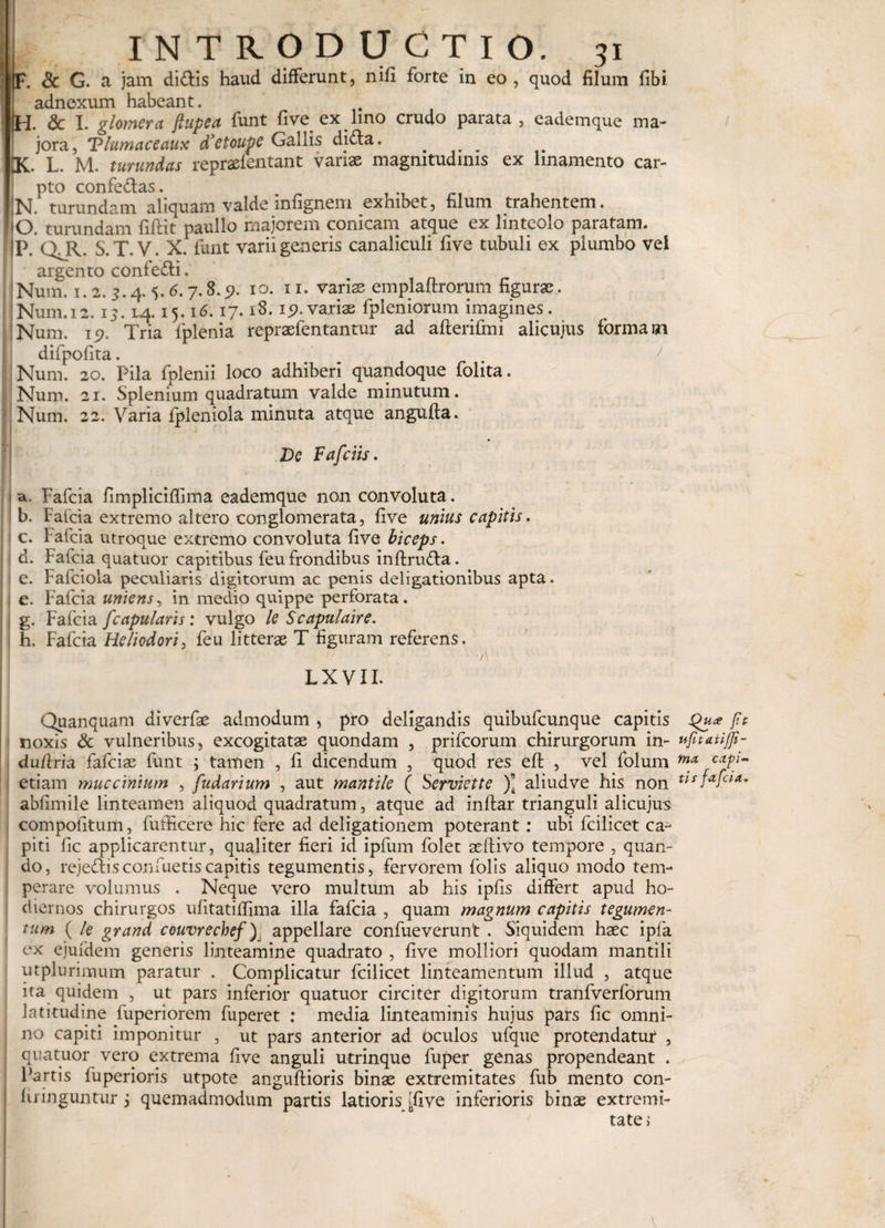 !'— 7 - •• • ilNTRODUCTIO. 31 F. &amp; G. a jam didis haud differunt, nifi forte in eo , quod filum fibi adnexum habeant. H. &amp; I. glomera ftupca funt fi ve ex lino crudo parata, eademque ma¬ jora, Tlumaceaux d*etoupC Gallis dida. . K. L. M. turundas repraelentant variae magnitudinis ex linamento car¬ pto confedas. . N. turundam aliquam valde infignem exhibet, filum trahentem. O turundam fidit naulio majorem conicam atque ex linteolo paratam. !P. QJG S.T.V. X. funt varii generis canaliculi five tubuli ex plumbo vel argento confedi. Num. 1.2. 3.4.5. 6.7.8.5?. 10. 11. variae emplaltrorum figurae. Num.12.13.14.15.16.17.18.15?.variae fpiemorum imagines, j Num. 15?. Tria fplenia repraefentantur ad afterifmi alicujus formam difpofita. Num. 20. Pila fplenii loco adhiberi quandoque folita. i Num. 21. Splenium quadratum valde minutum. Num. 22. Varia fplenioia minuta atque angufta. Dc Fafciis. a. Fafcia fimpliciflima eademque non convoluta. b. Faida extremo altero conglomerata, five unius capitis. c. Fafcia utroque extremo convoluta five biceps. I d. Fafcia quatuor capitibus feu frondibus inftruda. ! e. Fafciola peculiaris digitorum ac penis deligationibus apta. e. Fafcia uniens, in medio quippe perforata, j g. Fafcia /'capularis: vulgo le Scapulaire. h. Fafcia Heliodori, feu litterae T figuram referens. r L X V11. Quanquam aiverfae admodum , pro deligandis quibufcunque capitis Qu* fit noxis &amp; vulneribus, excogitatae quondam , prifcorum chirurgorum in- ujitatifli- dufiria fafciae funt ; tamen , fi dicendum , quod res eft , vel folum mA cap- etiam muccinium , fudarium , aut mantile ( Serviet te )* aliudve his non Fu fafcia. abfimile linteamen aliquod quadratum, atque ad inftar trianguli alicujus compofitum, fufficere hic fere ad deligationem poterant: ubi fcilicet ca¬ piti fic applicarentur, qualiter fieri id ipfum folet adlivo tempore , quan¬ do, reje&amp;isconfuetiscapitis tegumentis, fervorem folis aliquo modo tem¬ perare volumus . Neque vero multum ab his ipfis differt apud ho¬ diernos chirurgos ufitatiffima illa fafcia , quam magnum capitis tegumen¬ tum ( le grand couvrecbef), appellare confueverunt . Siquidem haec ipfa ex ejufdem generis linteamine quadrato , five molliori quodam mantili utplurimum paratur . Complicatur fcilicet linteamentum illud , atque ita quidem , ut pars inferior quatuor circiter digitorum tranfverforum latitudine fuperiorem fuperet : media linteaminis hujus pars fic omni¬ no capiti imponitur , ut pars anterior ad oculos ufque protendatur , quatuor vero extrema five anguli utrinque fuper genas propendeant . Partis fuperioris utpote anguftioris binae extremitates fub mento con¬ fringuntur 3 quemadmodum partis latioris [five inferioris binae extremi¬ tate > v