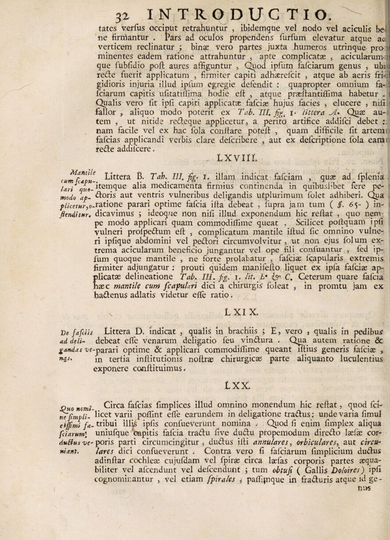 tates verfus occiput retrahuntur , ibidemque vel nodo vel aciculis be ne firmantur . Pars ad oculos propendens furfum elevatur atque ac verticem reclinatur ; binae vero partes juxta humeros utrinque- pro- minentes eadem ratione attrahuntur , apte complicatae , acicularumai que fublidio poli aures affiguntur , Quod ipfum fafeiarum genus , ubi.u rede fuerit applicatum , firmiter capiti adh^refeit , atque ab aeris fri-;i gidioris injuria illud ipfum egregie defendit : quapropter omnium fa- '( fciarum capitis ufitatiftima hodie eft , atque pradlantiftima habetur . i Qualis vero fit ipfi capiti applicatse fafeiae hujus facies , elucere , nifl fallor aliquo modo poterit ex Tab. III. figt i- littera A* Quae au¬ tem , ut nitide redeque applicetur, a perito artifice addifei debet : nam facile vel ex hac fola conflare potefl , quam difficile fit artem fafeias applicandi verbis clare deferibere , aut ex deferiptione fola eam : rede addi Icere. LXVIII J fumfUpu- Littera B. Tah.- HI. fig* r8 illam indicat fafeiam , quae ad fplenia Uri tui- itemque alia medicamenta firmius continenda in quibuslibet fere pe- modo ap- doris aut ventris vulneribus deligandis utplurimum folet adhiberi. Qua f licetur atione parari optime fafeia ifla debeat , fupra jam tum ( Jf. 65- ) in- fttnditnr* dicavimus ; ideoque non nifi illud exponendum hic reflat * quo nem: pe modo applicari quam commodiffime queat . Scilicet poftquam ipfi vulneri profpedum eft , complicatum mantile iftud fic omnino vulne¬ ri ipfique abdomini vel pedori circumvolvitur , ut non ejus folum ex¬ trema acicularum beneficio jungantur vel ope fili confuantur , fed ip¬ fum quoque mantile , ne forte prolabatur , fafeiae fcapularis extremis firmiter adjungatur ; prouti quidem manifefto liquet ex ipfa fafeiae ap¬ plicatae delineatione Tab. III. fig. i. liu E* C. Ceterum quare fafeia haec mantile cum f capulari dici a chirurgis foleat , in promtu jam ex fiadenus adlatis videtur efte ratio. N. L XI X. De fafeiis Littera D. indicat , qualis in brachiis ; E, vero * qualis in pedibus ad ddi~ debeat effe venarum deligatio feu vindura . Qua autem ratione &amp; gandas ve-parari optime &amp; applicari commodiffime queant lftius generis fafeiae , in tertia inftitutionis noftrae chirurgicae parte aliquanto luculentius exponere conflituimus *■ txx. jpuo nomi- Circa fafeias fimplices illud omnino monendum hic reflat, quod fci- mfimpli- Lcet varii poffint efte earundem in deligatione tradus; unde varia fimul etjjimi fa- tribui *illi£ ipfis confueverunt noniina . Quod fi enim fimplex aliqua fciarumi uniufque 'capitis fafeia tradu five dudu propemodum diredo laefae cor- dutfusve-poris parti circumcingitur, dudus illi annulares, orbiculares, aut circu- *iant. lares dici confueverunt . Contra vero fi fafeiarum fimplicium dudus adinftar cochleae cujufdam vel fpiras circa laefas corporis partes aequa¬ biliter vel afeendunt vel defeendunt j tum obtufi ( Gallis Doloires) ipfi cognominantur , vel etiam fpirales , paftipique in fraduris atque id ge ~