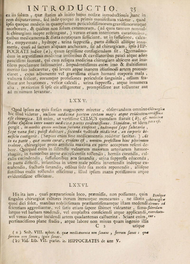 t 'i INTR O D U C T I O. 35 ex iis folum , quae Latim ab initio hujus noLrae introductionis .hanc in rem difputavimus, fed inde quoque in primis manUefium videtur , quod ipfis quoque medicis in quamplurium periculoLLimorumgraviffimorumque morborum, £c quidem non folum externorum, (ad quos tantum nonnul¬ li chirurgiam inepte reftringunt, ) verum etiam interiorum curationibus, quibus medicamenta &amp; diaeta neutiquam fnfficiunt, ut in fuffufione, calcu¬ lo , empyemate , hydrope , urina fuppreffa , partu difficili aliiique innu¬ meris, quafi ad facram aliquam anchoram, fic ad chirurgicam, ipfo HIP¬ POCRATE judice (a), quam fepiffime confugiendum fit . Quemadmo¬ dum in argutiffimis medicinae imioribus Sc cavillatoribus pauci atque adeo pauciffimi fuerunt, qui cum reliqua medicina chirurgiam abjicere aut inu¬ tilem proclamare fuLinuerint. lmpudentiffimus enim imo &amp; LultiLimus merito fuo judicaretur, qui levem atque inanem iLiufmodi artem pronun- ciaret , cujus adjumento vel graviffima etiam humani corporis mala , vulnera fcilicet, eorumque profufiones periculofse fanguinis , offium fra¬ cturae aut luxationes , veficae calculi , urina fuppreffa , atque innumera alia , prxfertim fi ipfe eis affligeretur , promptiffime aut tolluntur aut ad minimum levantur. LXX V. Qpod ipfum ne quis forfan magnopere miretur , obfervandum omnino chirurgica hic illud videtur , nullam medicini partem certam magis atque e videntem certijjima effe chirurgica. EL enim, ut veriffime CELSOS quondam Latuit ( b), ef- median* fetius ejufdem inter omnes medicinae partes evidentijfimus. Siquidem, ut idemf‘t/,r pergit , in morbis quam multum fortuna conferat , eadernque fcepe falutaria , ftfpe vana fint; poteft dubitari , fecunda valetudo medicinee , an corporis be^ neficio contigerit. (Saepius enim fine medicamentis redditur fanitas. ) *At in ea parte , quae manu curat, evidens efl , omnem profettum hinc plurimum trahere, chirurgique proin artificiis maxima ex parte acceptum referri de¬ bere. Quicquid enim in fi Lendis vulnerum majorum arteriarum haemor- rhagiis, in tumoribus atque excrefcentiis tollendis , herniis curaridis, cal¬ culis excindendis , fuffufionibus acu fanandis , urina fuppreffa educenda 5 in partu difficili, infantibus in utero male pofitis invertendis indeque ex¬ trahendis, fraduris fanandis, oflibus fede fua motis reponendis, aliifque Lmilibus malis tollendis efficimus , illud ipfum manu potiffimum atque evidentiffime efficimus. LXXVI. His ita jam , quafi praeparationis loco, pnemiffis, non poffumus, quin j)cniqur fingulos chirurgicae cultores iterum iterumque moneamus , ne illotis , chirurgica quod dici folet, manibus nobiliffimam praeLantiffimamque iLam medendi tirones ad fcientiam aggrediantur, vel fatis etiam fapere fibimet videantur , fimn-folertiam latque vel barbam tondendi, vel emplaLra conficiendi atque applicandi, exercitan- vel venas denique incidendi artem quadantenus calluerint. Sciant enim,tur - pertinaciffimo plane Ludio , atque labore non minus quam ingenio illis C 2 utique ( a ) Se&lt;L. VIII. aphor. 6. qutt medicamenta non fanant ? ferrum fanat : qn# ferrum non fanat , ignis fanat.