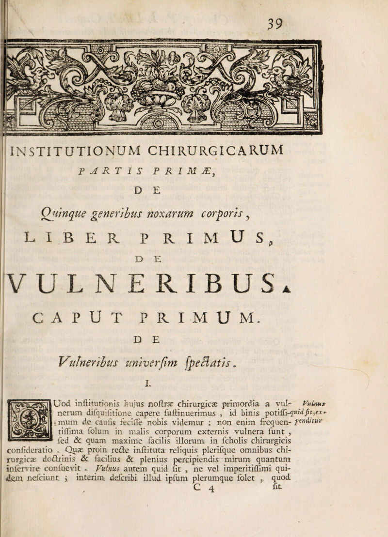 INSTITUTIONUM CHIRURGICARUM FARTIS P R I M jE, D E Quinque generibus noxarum corporis, LIBER PRIMUS, D E VULNERIBUS. CAPUT PRIMUM. D E Vulneribus univerjtm ('peclatis. L Uod inftitutionis hujus noflrae chirurgicae primordia a vul- Vulm* nerum difquifitione capere fufiinuerimus , id binis potilfi-^Lfyjurv-- t mum de caufis fecifle nobis videmur : non enim frequen- penditur tilTirna. folum in malis corporum externis vulnera funt , fed & quam maxime facilis illorum in fcholis chirurgicis confideratio . Quae proin rede inilituta reliquis plerifque omnibus chi¬ rurgicae dodrinis & facilius & plenius percipiendis mirum quantum inlervire confuevit . Vulnus autem quid fit , ne vel imperitiflimi qui¬ dem nefeiunt y interim deferibi illud ipfum. plerumque folet ,, quod. C 4 fit i