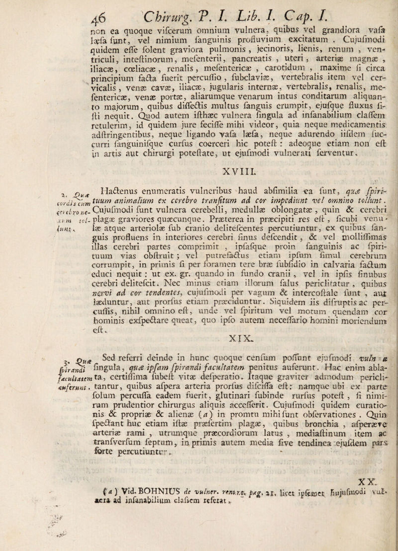 non ea quoque vifcerum omnium vulnera, quibus vel grandiora vaflt laefa funt, vel nimium fanguinis profluvium _ excitatum . Cujufmodi quidem efle folent graviora pulmonis , jecinoris, lienis, renum , ven¬ triculi, inteflinorum, mefenterii, pancreatis , uteri, arteriae magnae , iliacas, coeliacas, renalis, mefentericae ^carotidum , maxime fi circa principium fa&a fuerit percuflio , fubclavias, vertebralis item vel cer¬ vicalis, venas cavae, iliacas, jugularis internas, vertebralis, renalis, me- fentericas, venas portas, aliarumque venarum intus conditarum aliquan¬ to majorum, quibus difleftis multus fanguis erumpit, ejufque fluxus fi¬ lii nequit. Quod autem ifihaec vulnera fingula ad infanabilium claflem retulerim, id quidem jure feci fle mihi videor, quia neque medicamentis adftringentibus, neque ligando vafa laefa, neque adurendo iifdem fuc- curri fanguinifque curfus coerceri hic poteft : adeoque etiam non eft in artis aut chirurgi poteflate, ut ejufmodi vulnerati ferventur. XVIIL 2 Qu* HaCtenus enumeratis vulneribus haud abfimilia -ea funt, quee /piri- sordfscum tuum animalium ex cerebro tranfitum ad cor impediunt vel omnino tollunt. cr, e/-ro «e-Cujufmodi funt vulnera cerebelli, medullae oblongatae, quin & cerebri xum tcl- plagas graviores quaecunque. Praeterea in prascipiti res eft, ficubi venu- Iunx„ lae atque arteriolae fub cranio delitefcentes percutiuntur, ex quibus lan- guis profluens in interiores cerebri finus defeendit, & vel rnolliflimas illas cerebri, partes comprimit , ipfafque proin fanguinis ac fpiri- tuum vias obftmit ; vel putrefactus etiam ipfum flmul cerebrum corrumpit, in primis fi per foramen tere bras fubfidio in calvaria faCtum educi nequit : ut ex. gr. quando in fundo cranii, vel in ipfis flnubus cerebri delitefcit. Nec minus etiam illorum falus periclitatur, quibus nervi ad cor tendentes, cujufmodi per vagum & intercoftale funt , aiU laeduntur, aut prorfus etiam praecidantur. Siquidem iis difruptis ac per- cuflis, nihil omnino eft, unde vel fpiritum vel motum quendam cor hominis exfpe£tare queat, quo ipfo autem neceflario homini moriendum eft. XIX. jQUiS Sed referri deinde in hunc quoque ceniiim poffunt ejufmodi vuln ■ & fpirandi ftwgula, qua ipfam fpirandi facultatem penitus auferunt. Hac enim abla- jacultatem ta, certiflima fubeft vitae defperatio. Itaque graviter admodum pericli- mferunt. tantur, quibus afpera arteria prorfus difeifla eft: namque ubi ex parte folum percufla eadem fuerit, glutinari fubinde rurfus poteft , fi nimi¬ rum prudentior chirurgus aliquis accefterit. Cujufmodi quidem curatio¬ nis & propriae & alienae (a) in promtu mihi funt obfervationes . Quin fpe&ant huc etiam iftae praefertim plagae, quibus bronchia , afperaeve arteriae rami , utrumque praecordiorum latus , mediaftinum item ac tranfverfum feptiim, in primis autem media five tendinea : ejufdem pars forte percutiunt!; ~_ XX. fa ) Vid. BOHNIUS de vulner. rmir.®* pag, ar, licet ipfsmct Hujufmocli v.ilI* aera ad infanabilium elaflcm referat *