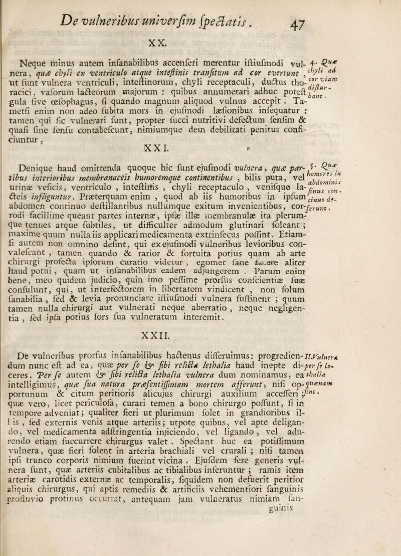 XX. Neque minus autem infanabilibus accenferi merentur illiufmodi vul- 4» nera, quce chyli ex ventriculo atque inteftinis tranfitum ad cor evertunt , ai* ut funt vulnera ventriculi, inteftinorum, chyli receptaculi, du&amp;us tho-?.*™*™ racici, vaforum ladteorum majorum : quibus annumerari adhuc poteft^J^ gula five cefophagus, fi quando magnum aliquod vulnus accepit. Ta- metfi enim non adeo fubita mors in ejufmodi laefionibus infequatur : tamen qui fic vulnerari furit, propter fucci nutritivi defe&amp;um fenfim Sc quafi fine fenfu contabefcunt, nimiumque dein debilitati penitus confi¬ ciuntur , XXI. Denique haud omittenda quoque hic funt ejufmodi vulnera, qu&lt;e par- Q* . tibus interioribus membranaceis humoremque continentibus , bilis puta, vel hombie(m urinae veiicis, ventriculo , inteitims , chyli receptaculo , vemique cnus con. dleis infliguntur. Praeterquam enim , quod ab iis humoribus in ipfum Jt;nuo abdomen continuo deftillantibus nullumque exitum invenientibus, cot-fcrum, rodi facillime queant partes internae, ipfas illae membranulae ita plerum¬ que tenues atque fubtiles, ut difficulter admodum glutinari foleant; maxime quum nulla iis applicari medicamenta extrinfecus poifint. Etiam- fi autem non omnino defint, qui ex ejufmodi vulneribus levioribus con- valefcant , tamen quando &amp; rarior Sc fortuita potius quam ab arte chirurgi profecta ipforum curatio videtur , egomet fane lv_are aliter haud potui , quam ut infanabilibus eadem adjungerem . Parum enim bene, meo quidem judicio, quin imo peffime prorfus confcientiae fuae confulunt, qui, ut interfectorem in libertatem vindicent , non folum lanabilia , fed &amp; levia pronunciare ilfiufmodi vulnera fuftinent ; quum tamen nulla chirurgi aut vulnerati neque aberratio , neque negiigem tia , fed ipla potius fors fua vulneratum interemit. XXII. r De vulneribus prorfus infanabilibus hactenus diffieruimus: progredien-ILVulnertt, dum nunc eft ad ea, quae per fe &amp; fibi relitta lethalia haud inepte di -per fele* ceres. Ter fe autem &amp; fibi relitta lethalia vulnera dum nominamus* ea tha.Ua intelligimus, quae fua natura prafentiffimam mortem afferunt, nili op- quinam portunum &amp; citum peritioris alicujus chirurgi auxilium accefieri fim * quae vero, licet periculofa, curari temen a bono chirurgo polfunt, fi in tempore adveniat; qualiter fieri ut plurimum folet in grandioribus il¬ lis , fed externis venis atque arteriis; utpote quibus, vel apte deligan¬ do, vel medicamenta adftringentia injiciendo, vel ligando, vel adu¬ rendo etiam fuccurrere chirurgus valet . Spe&amp;ant huc ea potilfimum vulnera, quae fieri folent in arteria brachiali vel crurali ^ nifi tamen ipfi trunco corporis nimium fuerint vicina * Ejufdem fere generis vul¬ nera funt, quae arteriis cubitalibus ac tibialibus inferuntur ; ramis item arteriae carotidis externae ac temporalis, fiquidem non defuerit peritior aliquis chirurgus, qui aptis remediis &amp; artificiis vehem enti ori fanguinis profluvio protinus occurrat, antequam jam vulneratus nimiam fan¬ guinis