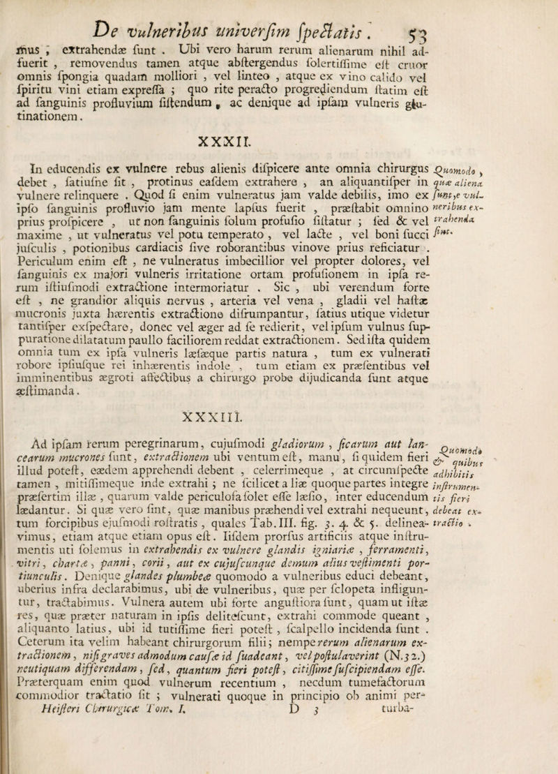 flnus , extrahendas funt . Ubi vero harum rerum alienarum nihil ad¬ fuerit , removendus tamen atque abftergendus folertiflime elt eruor omnis fpongia quadam molliori , vel linteo , atque ex vino calido vel fpiritu vini etiam exprefla ; quo rite peradto progrediendum ftatim efl: ad fanguinis profluvium fiflendum f ac denique ad ipfam vulneris glu¬ tinationem . XXXII. In educendis ex vulnere rebus alienis difpicere ante omnia chirurgus Quomodo &gt; debet , fatiufne fit , protinus eafdem extrahere , an aliquantifper in quee alienet vulnere relinquere , Quod fi enim vulneratus jam valde debilis, imo exfwt&gt;evuL ipfo fanguinis profluvio jam mente lapfus fuerit , praedabit omnino neribus ex- prius profpicere , ut non fanguinis folum profufio fiflatur ; fed &amp; vel tr*henda. maxime , ut vulneratus vel potu temperato , vel la&amp;e , vel boni fucci fmt' jufculis , potionibus cardiacis five roborantibus vinove prius reficiatur . Periculum enim effc , ne vulneratus imbecillior vel propter dolores, vel fanguinis ex majori vulneris irritatione ortam profufionem in ipfa re¬ rum iftiufmodi extractione intermoriatur . Sic , ubi verendum forte efl: , ne grandior aliquis nervus , arteria vel vena , gladii vel haflx mucronis juxta haerentis extraCtione difrumpantur, fatius utique videtur tantifper exfpeCtare, donec vel aeger ad fe redierit, velipfum vulnus fup- puratione dilatatum paulio faciliorem reddat extractionem. Sedifla quidem omnia tum ex ipfa vulneris laefaeque partis natura , tum ex vulnerati robore ipliufque rei inhaerentis indole , tum etiam ex praefentibus vel imminentibus aegroti atfedibus a chirurgo probe dijudicanda funt atque aeflimanda. xxxui. Ad ipfam rerum peregrinarum, cujufmodi gladiorum , ficarum aut lan- cearum mucrones funt, extractionem ubi ventum efl:, manu, fi quidem fieri illud potefl:, eaedem apprehendi debent , ceierrimeque , at circumfpeCte tamen , mitiffimeqne inde extrahi ; ne fcilicet a liae quoque partes integre praefertim illae , quarum valde periculofa folet effe lseflo, inter educendum laedantur. Si quae vero flnt, quae manibus praehendivel extrahi nequeunt, tum forcipibus ejufmodi rolfratis , quales Tab.III. fig. i. 4. &amp; 5. delinea¬ vimus , etiam atque etiam opus efl;. lifdem prorfus artificiis atque inflru- mentis uti folemus in extrahendis ex vulnere glandis igniarice , ferramenti, vitri, charta , panni, corii, aut ex cujufcunque demum alius veftimenti por¬ tiunculis. Denique glandes plumbeae quomodo a vulneribus educi debeant , uberius infra declarabimus, ubi de vulneribus, quae per felopeta infligun¬ tur, tractabimus. Vulnera autem ubi forte angufliorafunt, quamutiftae res, quae praeter naturam in ipfls delitefcunt, extrahi commode queant , aliquanto latius, ubi id tutiflime fieri potefl:, fcalpello incidenda funt . Ceterum ita velim habeant chirurgorum filii; nempe rerum alienarum ex- traftionem, nifi graves admodum caufa id fuadeant, vel populaverint (N.3 2.) neutiquam differendam, fed, quantum fieri potefl, citijfime fufeipiendam ejfie. Praeterquam enim quod vulnerum recentium , necdum tumefa&amp;orum commodior tractatio fit ; vulnerati quoque in principio ob animi per- Heiftcri Chirurgica: T oir\ /. Di turba- Quomodo &lt;&amp; quibus adhibitis i nfir umen¬ tis fieri debeat ex* traftio ■.