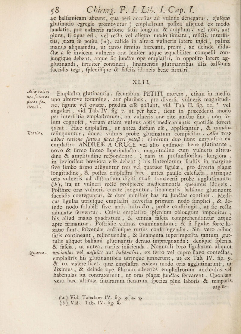 $c balfamicam abeunt, qua aeri accelTus ad vulnus denegatur, ejufque glutinatio egregie promovetur ) emplaftrum poftea aliquod ex modo laudatis, pro vulneris ratione fatis longum &amp; amplum ; vel duo, aut plura, fi opus elb , vel recta vel aliquo modo finuata , relidtis inferiti- tiis, juxta ie polita (a), calide in altero vulneris latere injici , palma manus aliquamdiu, ut tanto firmius haereant, premi , ac deinde didu¬ ctae a fe invicem vulneris orae leniter atque aequabiliter compelli con¬ jungique debent, atque fic junCtae ope emplaftri, in oppofito latere ag¬ glutinandi , firmiter contineri , linamentis glutinantibus illis balfamis fuccidis tegi , fpleniifque &lt;3c fafciis idoneis bene firmari .. X L11. jLli&amp;rcuio* fi, tureis jt ccas ja~. ciendi . Xenia »4 [Puarta Emplaflra glutinantia , fecundum PETITI morem , etiam in media uno alterove foramine , aut pluribus , pro diverfa vulneris magnitudi¬ ne, figurae vel ovatae, praedita eiTe poffunt, vid. Tab. II. fig. n. * vel angulari, vid. Tab., IV. fig. 7. ut per haec ,, ficut in praecedenti modo per interlbitia emplaftrorum, an vulneris orae rite junCtae fine , non fo- lum cognofci , verum etiam vulnus aptis medicamentis quotidie foveri queat . Haec emplaftra , ut antea didbum eftapplicantur , &lt;St tamdiu relinquuntur , donec vulnus probe glutinatum confpicitur . ^4 lia vero adhuc ratione futura ficca fieri poteft : nimirum duo fiunt emplaflra ex emplaftro ANDREiE A CRUCE vel alio ejnfmodi bene glutinante 5j novo &amp; firmo linteo fuperindu&amp;o , magnitudine cum vulneris altitu¬ dine &amp; amplitudine refpondente , ( nam in profundioribus longiora , in levioribus breviora etfie debent ) his linteolorum fruftis in. margine five limbo firmo affiguntur tres vel quatuor ligulae , pro diverfa plagae longitudine , &amp; poftea emplaflra hscc , antea paullo calefaCla , utrinque oris vulneris ad diftantiam digiti quali transverfi probe agglutinantur (T), ita ut vulneri recle proxpicere medicamentis queamus idoneis ... Pofthaec orae vulneris curate junguntur , linamentis balfamo glutinante fuccidis conteguntur, &amp; dum minifter has ita junflas continet , Medi¬ cus ligulas utriufque emplaftri adverfas primum nodo fimpiici , Sc de¬ inde nodo folubili five an fis in It rudo , probe conftringit , ut fic reCle adunata ferventur . Cuivis emplaftro fplenium oblongum imponitur , his aliud majus quadratum , &amp; omnia fafeia comprehenduntur atque apte firmantur. Poftridie vulnus examinandum:; &lt;k fi Ii gul se forte la¬ xatae funt, folvendee arCliufque rurfus conftringendae . Sin vero adhuc fatis contineant , relinquendae , &amp; linamenta fuperimpofita tantum gut¬ tulis aliquot balfami glutinantis denuo impraegnanda : denique fplenia &amp; fafeia, ut antea, rurfus injicienda. Nonnulli loco ligularum aliquot uncinulos vel anfiulas aut habenulas , ex ferro vel cupro fiavo confe&amp;as, emplaftris his glutinantibus utrinque junxerunt , ut ex Tab. IV. fig. 5?. &amp; 10. videre licet, quae emplaftra eodem modo oris agglutinarunt , ut diximus ,. &amp; deinde ope filorum adverfos emplaftrorum uncinulos vel habenulas ita contraxerant, ut oras plagae jundfas fervarent . Quoniam vero haec ultimae futurarum, ficcarum fpecies plus laboris &amp; temporis; utplur- ( a) Vid. Tabslam IV. fig. p, 4, p