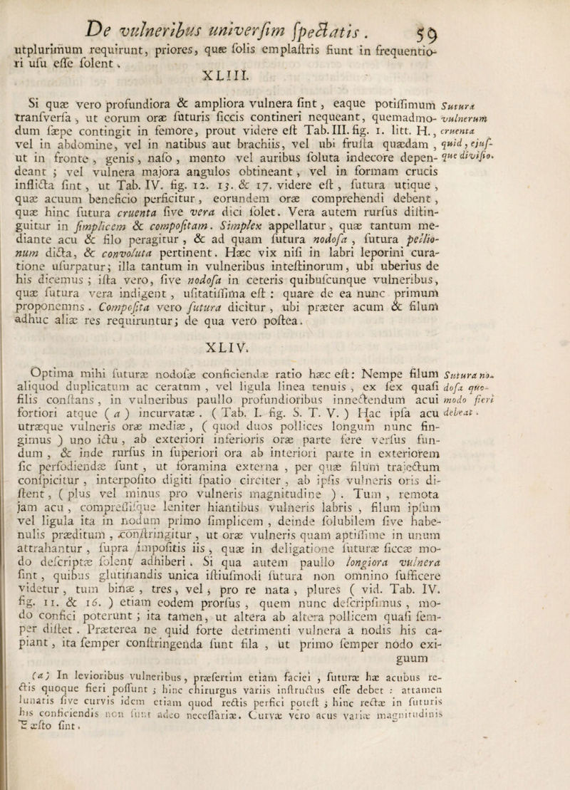 utplurirnum requirunt, priores, quas folis emplaftris fiunt ri ufu efie folent * in frequentio- XLIII. Si quae vero profundiora &amp; ampliora vulnera fint, eaque potiftimum Sutura tranfverfa , ut eorum orae futuris ficcis contineri nequeant, quemadmo -vulnerum dum faepe contingit in femore, prout videre eft Tab.III. fig. i. litt. H., ementa vel in abdomine, vel in natibus aut brachiis, vel ubi frufta quaedam , quid, ejuf- ut in fronte, genis, nafo , mento vel auribus foluta indecore depen- divipo. deant ; vel vulnera majora angulos obtineant, vel in formam crucis inflidla fint, ut Tab. IV. fig. 12. 1^. Sc 17. videre eft , fatura utique , quae acuum beneficio perficitur , eorundem orae comprehendi debent , quae hinc futura cruenta five vera dici folet. Vera autem rurfus diftin- guitur in fmplicem Sc ccmpofitam. Simplex appellatur, quae tantum me¬ diante acu Sc filo peragitur , Sc ad quam futura nodofa , futura pellio¬ num difta, Sc convoluta pertinent* Haec vix nifi in labri leporini cura¬ tione ufurpatur; illa tantum in vulneribus inteftinorum, ubi uberius de his dicemus ; i fla vero, five nodofa in ceteris quibufeunque vulneribus, quae futura vera indigent , ufitatififima eft : quare de ea nunc primum proponemns . Compofita vero futura dicitur , ubi praeter acum Sc filum adhuc aliae res requiruntur; de qua vero poftea. XLIV» Optima mihi futurae nodofae conficiendae ratio haec eft: Nempe filum Sutura no*. aliquod duplicatum ac ceratum , vel ligula linea tenuis , ex fex quafi dofa qito- filis conftans, in vulneribus paullo profundioribus inneftendum acui modo fieri fortiori atque ( a ) incurvatae . ( Tab. L fig. S. T. V. ) Hac ipfa acu debeat. utraeque vulneris orae mediae , ( quod duos pollices longum nunc fin¬ gimus ) uno icftu, ab exteriori inferioris orae parte fere verfus fun¬ dum , Sc inde rurfus in fuperiori ora ab interiori parte in exteriorem fic perfodiendae funt , ut foramina externa , per quse filum traje&amp;um conlpicitur , interpofito digiti fpatio circiter , ab ipfis vulneris oris di- ftent, ( plus vel minus pro vulneris magnitudine ) . Tum , remota jam acu , comprefiifque leniter hiantibus vulneris labris , filum ipfum vel ligula ita in nodum primo fimplicem , deinde folubilem five habe¬ nulis praeditum , .conftnngitur , ut orae vulneris quani aptiffime in unum attrahantur , fupra impolitis iis , quae in deligatione futurae ficcae mo¬ do deferiptae folent adhiberi . Si qua autem paullo longiora vulnera fint, quibus glutinandis unica iftiufmodi futura non omnino fufficere videtur , tum bifise , tres, vel $ pro re nata , plures ( vid. Tab. IV. fig. 11. Sc 16. ) etiam eodem prorfus , quem nunc defcripfimus , mo¬ do confici poterunt; ita tamen, ut altera ab altera pollicem quafi fem- per diftet . Praeterea ne quid forte detrimenti vulnera a nodis his ca¬ piant , ita femper conftringenda funt fila , ut primo femper nodo exi¬ guum (a) In levioribus vulneribus, prae fert im etiam faciei , futurae hae acubus re¬ ctis quoque fieri poffunt j lnnc chirurgus variis inftruftus elfe debet : attamen lunatis five curvis idem etiam quod redtis perfici poteft s hinc rectae in futuris his conficiendis non fur.t adeo neceffarise. Curvat vero acus variat magnitudinis fint. T cfto