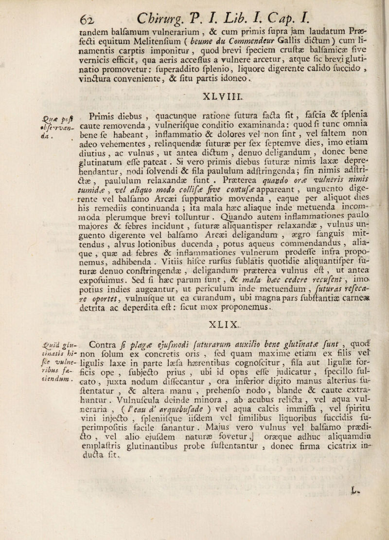 pofi *bje‘-rvan- d-U e JP uid giu t i natis hi jce 'vulne¬ ribus fa¬ llendum . 62 Chirurg. P. I. Lib. I. Cap. I. tandem balfamum vulnerarium , &amp; cum primis fupra jam laudatum Prae- fedi equitum Melitenfium ( betime du Commendeur Gallis didum) cum li¬ namentis carptis imponitur, quod brevi fpeciem cruftae balfamicae live vernicis efficit, qua aeris acceflus a vulnere arcetur, atque fic brevi gluti¬ natio promovetur: fuperaddito fplenio, liquore digerente calido fuccido , vinctura conveniente, Sc litu partis idoneo ' XL.VIIL Primis diebus , quacunque ratione futura fada fit, fafcia Sc fplenia caute removenda , vulnerifque conditio examinanda: quod fi tunc omnia bene fe habeant, inflammatio &amp; dolores vel non fint , vel faltem non adeo vehementes , relinquendae futurae per fex feptemve dies, imo etiam diutius, ac vulnus , ut antea didum , denuo deligandum^, donec bene glutinaram efle pateat . Si vero primis diebus futurae nimis laxx depre¬ hendantur, nodi folvendi &amp; fila paululum adfiringenda; fin nimis adflri- dae, paululum relaxandae funt . Praeterea quando orae vulneris nimis tumidee , vel aliquo modo collifiee five contufae appareant , unguento dige¬ rente vel balfamo Arcaei fuppuratio movenda , eaque per aliquot dies his remediis continuanda ; ita mala haec aliaque inde metuenda incom¬ moda plerumque brevi tolluntur . Quando autem inflammationes paulo majores &lt;3c febres incidunt , futurae aliquantisper relaxandae , vulnus un¬ guento digerente vel balfamo Arcaei deligandum , aegro fanguis mit¬ tendus , alvus lotionibus ducenda , potus aqueus commendandus , aha- que , quae ad febres &amp; inflammationes vulnerum prodefie infra propo¬ nemus, adhibenda . Vitiis hifce rurfus fublatis quotidie aliquantifper fu¬ turae denuo conihringendae , deligandum praeterea vulnus eft, ut antea expofuimus. Sed fi haec parum funt, &amp; mala haec cedere recufient, ima potius indies augeantur, ut periculum inde metuendum , futuras refeca- re oportet, vulnufque ut ea curandum, ubi magna pars fubftantiae. carneae detrita ac deperditae#; ficut mox proponemus. X LIX,.. Gontra fi plagre ejufimdi luturarum auxilio bene glutinata funt , quod non folum ex concretis oris , fed quam maxime etiam ex filis vel ligulis laxe in parte laefa haerentibus cognofcitur, fila aut ligulae for¬ ficis ope , fubjedo prius , ubi id opus effe judicatur , fpecillo ful- cato , juxta nodum diffecantur , ora inferior digito manus alterius lii- ilentatur , &amp; altera manu , prehenfo nodo , blande &amp; caute extra¬ huntur . Vulnufcula deinde minora , ab acubus relida , vel aqua vul¬ neraria , ( r e au d3 arquebufade ) vel aqua calcis immifla , vel fpiritu vini injedo , fpleniiique iildem vel fimilibus liquoribus fuccidis fu- perimpofitis facile fanantur. Maius vero vulnus vel balfamo praedi- do , vel alio ejufdem naturae fovetur ,J oraeque adhuc aliquamdiu emplaflris glutinantibus probe fuiientantur , donec firma cicatrix in¬ du da fit,..