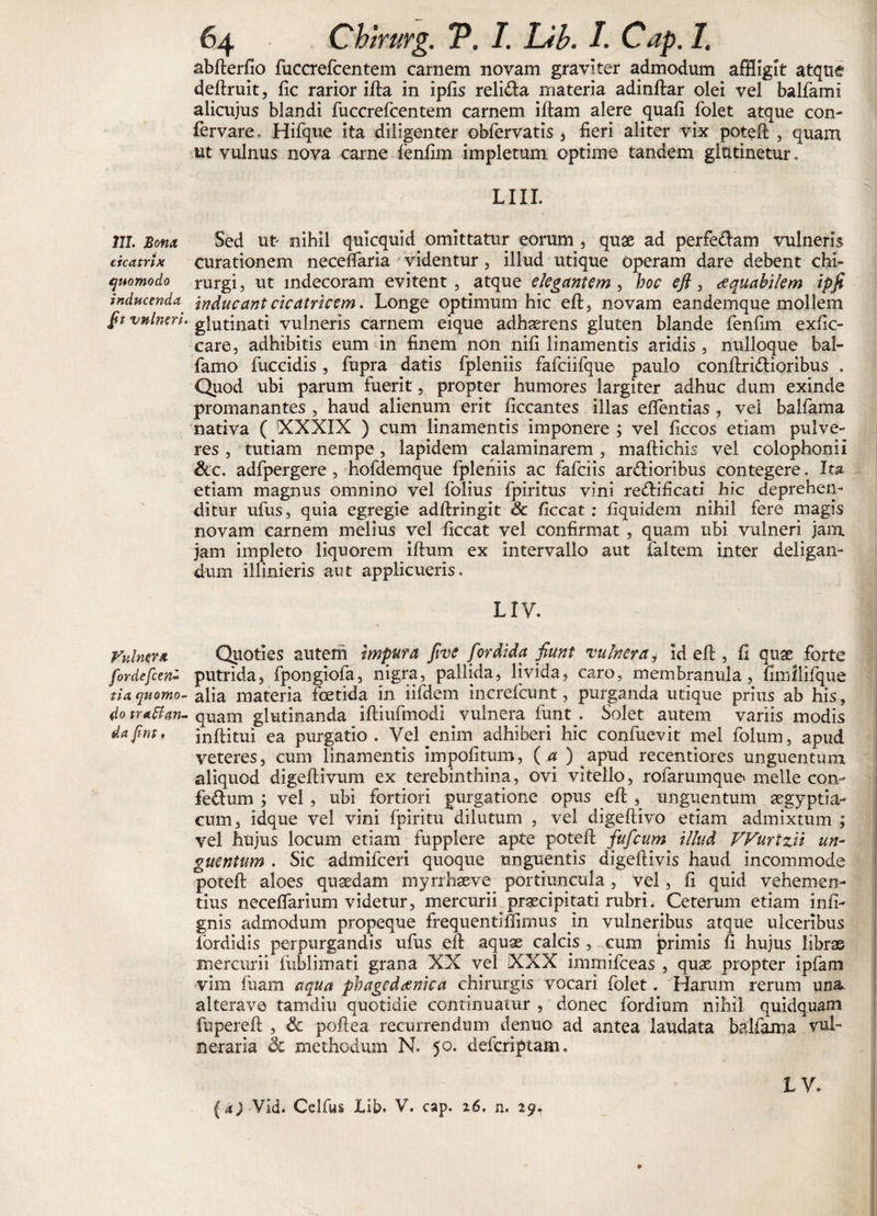 111. Sona cicatrix quomodo inducenda [n vulneri. Vulnera fordefcen» tia quomo¬ do tr affan¬ da fint• 64 Chirurg. V. I. Lib. I. Cap. I. abfterfio fuccrefcentem carnem novam graviter admodum affligit atque deftruit, fic rarior ifta in ipfis reli&a materia adinftar olei vel balfami alicujus blandi fuccrefcentem carnem iftam alere quafi folet atque con- fervare., Hifque ita diligenter obfervatis * fieri aliter vix poteft , quam ut vulnus nova carne fenfim impletum optime tandem glutinetur, LIII. Sed ut nihil quicquid^ omittatur eorum , quae ad perfe&am vulneris curationem necelfaria videntur, illud utique operam dare debent chi¬ rurgi, ut indecoram evitent, atque elegantem , boe e fi, aequabilem ipfi inducant cicatricem. Longe optimum hic eft, novam eandemque mollem glutinati vulneris carnem eique adhaerens gluten blande fenfim exfic- care, adhibitis eum in finem non nifi linamentis aridis , nulloque bal- famo fuccidis, fupra datis fpleniis fafciifque paulo conftri&ioribus . Quod ubi parum fuerit, propter humores largiter adhuc dum exinde promanantes , haud alienum erit ficcantes illas efientias , vel balfama nativa ( 'XXXIX ) cum linamentis imponere ; vel ficcos etiam pulve¬ res , tutiam nempe, lapidem calaminarem, maftichis vel colophonii &c. adfpergere, hofdemque fpleniis ac fafeiis ardioribus contegere. Ita etiam magnus omnino vel folius fpiritus vini redificati hic deprehen¬ ditur ufus, quia egregie adftringit Sc ficcat; fiquidem nihil fere magis novam carnem melius vel ficcat vel confirmat , quam ubi vulneri jam jam impleto liquorem iftum ex intervallo aut faltem inter deligan¬ dum illinieris aut applicueris, LIV. Quoties autem impura five fordida fiunt vulnera * id eft , fi qtise forte putrida, fpongiofa, nigra, pallida, livida, caro, membranula, fimllifque alia materia foetida in iifdem increfcunt, purganda utique prius ab his, quam glutinanda iftiufmodi vulnera funt . Solet autem variis modis inftitui ea purgatio. Vel ^enim adhiberi hic confuevit mei folum, apud veteres, cum linamentis impolitum, ( a ) apud recentiores unguentum aliquod digeftivum ex terebinthina, ovi vitello, rofarumque meile con- fedum ; vel, ubi fortiori purgatione opus efi: , unguentum aegyptia- cum, idque vel vini fpiritu dilutum , vel digeftivo etiam admixtum ; vel hujus locum etiam fupplere apte poteft fufeum illud VVurtzii un¬ guentum . Sic admifeeri quoque unguentis digeftivis haud incommode poteft aloes quaedam myrrhaeve portiuncula, vel, fi quid vehemen¬ tius necelfarium videtur, mercurii praecipitati rubri. Ceterum etiam infi- gnis admodum propeque frequentifiimus yn vulneribus atque ulceribus fordidis perpurgandis ufus efi aquae calcis , cum primis fi hujus librae mercurii fublimati grana XX vel XXX inimifeeas , quae propter ipfam vim fuam aqua phagedaenica chirurgis vocari folet. Harum rerum una alterave tamdiu quotidie continuatur , donec fordium nihil quidquam fupereft , & poftea recurrendum dentio ad antea laudata balfama vul¬ neraria &c methodum N. 50. deferiptam. L V.