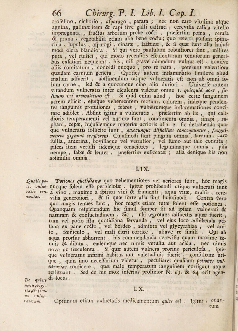 Qualis po tio vulne ratis cori' veniat. Ve quiete motu,vigi¬ lia fom- n* vulne¬ ratorum» 66 Chirurg, P. J. Lib. 1, Cap. I. trofelino , cichorio , afparago , parata j nec non caro vitulina atque agnina, gallinae item &amp; capi five galli caftrati, cerevilia calida vitello impraegnata , /rudus arborum probe codi , praefertim poma , cerafa &amp; pruna ; vegetabilia etiam alia bene coda i quo referri poliunt fpina- chia , lupulus , afparagi , cinarae , ladlucae , &amp; 11 quae funt alia hujufi modi olera blandiora . Si qui vero paululum robufliores fint , milites puta , vel ruitici , qui modo recenfitis efculentorum tenuiorum generi¬ bus exlatiari nequeunt , his, nili grave admodum vulnus elt , noxifve aliis comitatum , concedi quoque , pro re nata , poterunt valentiora quaedam carnium genera . Quoties autem inflammatio fimileve aliud malum adfuerit , abftinendum utique vulneratis eft non ab omni fo- lum carne , fed &amp; a quocunque cibo alio duriori . Univerfe autem vitandum vulneratis inter efculenta videtur omne i. quicquid acre , fa- linum vel aromaticum efl . Si quid enim aliud , hoc certe fanguinem acrem efficit , ejufque vehementem motum, calorem , indeque penden¬ tes fanguinis profufiones 3 febres , vulnerumque inflammationes conci¬ tare adfolet . Ablint igitur a vulneratis , praefertim ab iis , qui cali* dioris temperamenti vel naturae funt, condimenta omnia , finapi , ra¬ phani, cepae, hujufdemque materiae acrioris alia, 2. fic detrahenda quo¬ que vulneratis follicite liint , quacunque difficilius concoquuntur , fangui- nernve gignunt craffiorem. Cujufmodi funt pinguia omnia , lardum , caro luilla, anferina, bovillaque vel vetuftior , vel fumo aut fale condita ; pifces item vetufti iidemque tenaciores , leguminaque omnia , pifa nempe , fabae &amp; lentes , praefertim exficcatae ; alia denique his non abfimilia omnia, LIX. 4Potiones quotidiana quo vehementiores vel acriores funt, hoc magis quoque folent efle perniciofae^. _ Igitur prohibendi utique vulnerati lunt a vino , maxime a fpiritu vini &amp; frumenti , aqua vitae, mulfo , cere^ vifia generofiori , &amp; fi quae forte^ alia funt huiufmodi . Contra vero quo magis tenues funt , hoc magis etiam tutae folent efle potiones i Quanquam refpiciendum hic fimul femper fit ad ipfam vulnerati Sc naturam &amp; confuetudinem . Sic , ubi aegrotahs adfuetus aquae fuerit , tum vel potio ifta quotidiana fervanda , vel ejus loco adhibenda pti- fana ex pane co&amp;o , vel hordeo , admixta vel glycyrrhiza , vel ani- fo , foeniculo * vel mali dtrii cortice , aliave re fimili . Qui ab aqua prorfus abhorrent , his commendanda cerevilia quam maxime te¬ nuis diluta , eademque nec nimis vetufta aut acida , nec nimis nova ac foeculenta . Si quae autem vulnera prorfus periculofe , ipfe- que vulneratus infirmi habitus aut valetudinis fuerit-Tqonfuitum uti¬ que , quin imo neceflarium videtur , peculiares qtiafdam potiones vul¬ nerarias conficere , quae male temperatum fanguinem corrigant atque reflitnant . Sed de his mox inferius prolixior N. 63. &amp; 64. erit agen¬ di locus. LX. Optimum etiam vulneratis medicamentum quies efl 4 Igitur * quan¬ tum