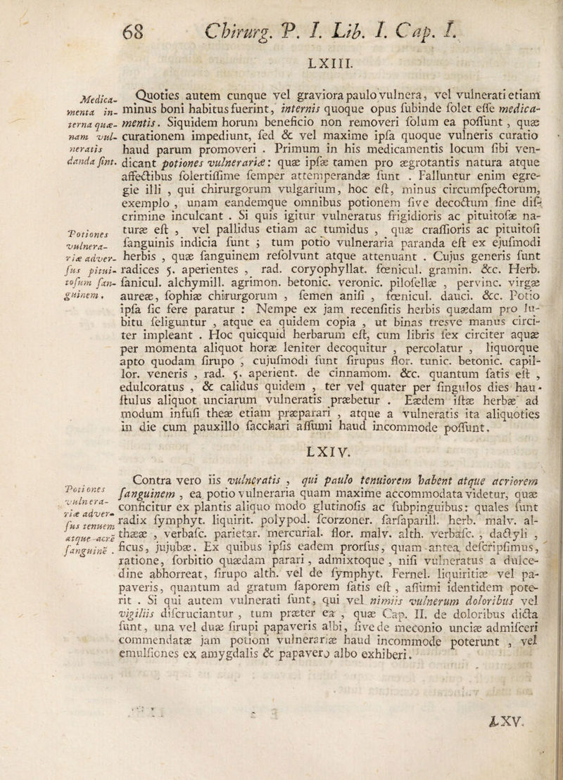 L X111. Medica- Quoties autem cunque vel graviora paulo vulnera, vel vulnerati etiam menta, in- minus boni habitus fuerintinternis quoque opus fubinde folet effe medica- tema quce- mentis. Siquidem horum beneficio non removeri folum ea poliunt, quas nam vnl- curationem impediunt, fed Sc vel maxime ipfa quoque vulneris curatio neratis haud parum promoveri . Primum in his medicamentis locum libi ven- dandafent. dicant potiones vulnerariae: quas ipfae tamen pro aegrotantis natura atque affedribus foiertilTirne femper attemperandae funt . Falluntur enim egre¬ gie illi , qui chirurgorum vulgarium, hoc efl, minus circumfpe&amp;orum, exemplo , unam eandemque omnibus potionem live decodhim line dift crimine inculcant . Si quis igitur vulneratus frigidioris ac pituitofae na- Totiones turse 5 vel PaHidus etiam ac tumidus , quae crallioris ac pituitoli vulnera- fanguinis indicia funt ; tum potio vulneraria paranda eft ex ejufmodi rice adver- herbis , quae fanguinem refolvunt atque attenuant . Cujus generis funt jus phui- radices 5. aperientes , rad. coryophyllat. fcenicul. gramin. &amp;c. Herb. tofum fan- fanicuh alchymilL agrimon. betonic. veronic. pilofellae , pervinc. virgae guinem. aureae, fophiae chirurgorum , femen anili , foenicuL dauci. &amp;cc. Potio ipfa lic fere paratur : Nempe ex jam recenlitis herbis quaedam procu¬ bitu feliguntur , atque ea quidem copia , ut binas tresve manus circi¬ ter impleant . Hoc quicquid herbarum eft, cum libris fex circiter aquae per momenta aliquot horae leniter decoquitur , percolatur , liquorque apto quodam lirupo , cujufmodi funt firupus flor, tunic. betonic. capii- lor. veneris , rad. 5. aperient, de cinnamom. &amp;c. quantum fatis eft , edulcoratus 5 &amp; calidus quidem , ter vel quater per Angulos dies hau- ftulus aliquot unciarum vulneratis praebetur . Eaedem iftae herbae' ad modum infuli theae etiam praeparari , atque a vulneratis ita aliquoties in die cum pauxillo faccfeari afliuni haud incommode poliunt. LXIV. Contra vero Iis vulneratis , qui paulo tenuiorem balent atque acriorem Votiones fanguinem , ea, potio vulneraria quam maxime accommodata videtur, quae con^c*tur ex plantis aliquo modo glurinolis ac fubpinguibus: quales funt rfs “tenuem fympbyt. liquirit. polypod; fcorzoner. farfaparill. herb. malv. al- Jatque-acri1 , vqrbafc. parietar. merciiriaL flor, malv» alth. verbafc. , dadyli , (anguine . &amp;cus 2 jujubae. Ex quibus i piis eadem prorfus, quam -antea, defcripfimus, ratione, forbitio quaedam parari, admixtoque , nili vulneratus a dulce¬ dine abhorreat, firupo alth. vel de fymphyt, Fernel. liquiritiae vel pa¬ paveris, quantum ad gratum faporem faris eft, afiinni identidem pote¬ rit . Si qui autem vulnerari funt, qui vel nimiis vulnerum doloribus vel vigiliis difcruciantur , tum praeter ea , qua? Cap. IL de doloribus diela funt, una vel duae firupi papaveris albi, live de meconio unciae admifceri commendatae jam potioni vulnerarias haud incommode poterunt , vel emulfiones ex amygdalis &amp; papaver o albo exhiberi. IXV,