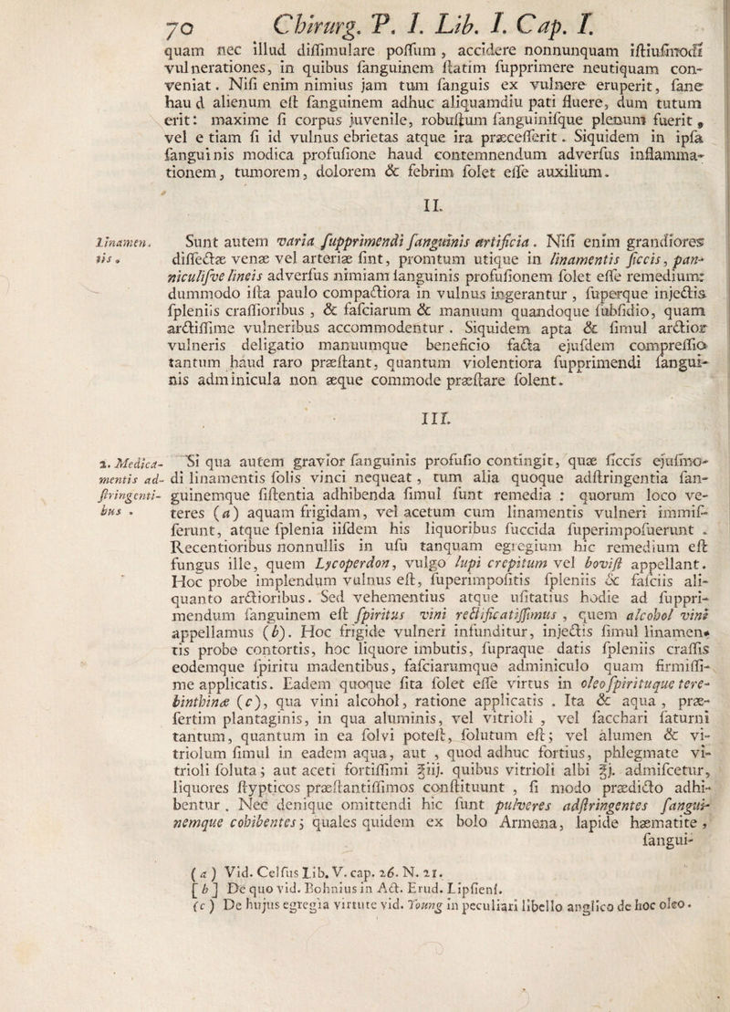 Irnctmen iis» 2,. Medica¬ mentis ad- flr ingenti¬ bus » 70 Chirurg. V, 1. Lib. 1. Cap. I. quam nec illud didimulare poffum , accidere nonnunquam idiufoodS vulnerationes, in quibus fanguinem datim fupprimere neutiquam con¬ veniat. Nifi enim nimius jam tum fanguis ex vulnere eruperit, fane hau d alienum eft fanguinem adhuc aliquamdiu pati fluere, dum tutum erit: maxime fi corpus juvenile, robuftum fanguinifque plenum fuerit 9 vel e tiam fi id vulnus ebrietas atque ira praxefferit. Siquidem in ipfa fanguinis modica profuflone haud contemnendum adverfus inflamma- tionem, tumorem, dolorem Sc febrim folet eife auxilium. 11. Sunt autem varia fupprimendi fanguinis artificia . Nifi enim grandiores diffeCfoe venas vel arteriae fint, promtum utique in linamentis ficcis, pan- niculifve lineis adverfus nimiam ianguinis profufionem folet effe remedium: dummodo ida paulo compariora in vulnus ingerantur , fuperque inje&lt;di&amp; fpleniis craffioribus , &lt;5t fafeiarum Sc manuum quandoque fubfidio, quam ar&amp;iffime vulneribus accommodentur , Siquidem apta Sc fimul ardlior vulneris deligatio manuumque beneficio fa£la ejufdem compreffiO' tantum haud raro prsedant, quantum violentiora fupprimendi fangui¬ nis adminicula non seque commode praedare folent. XII Si qua autem gravior fanguinis profuflo contingit, quse ficcis ejufmo- di linamentis folis vinci nequeat, tum alia quoque adftringentia fan- guinemque fidentia adhibenda fimul funt remedia : quorum loco ve¬ teres (a) aquam frigidam, vel acetum cum linamentis vulneri imrnif* ferunt, atque fplenia iifdem his liquoribus fuccida fuperimpofuerunt . Recentioribus nonnullis in ufu tanquam egregium hic remedium ed fungus ille, quem Lycoperdon, vulgo lupi crepitum vel bovift appellant. Hoc probe implendum vulnus ed^fuperimpofitis fpleniis Sc faiciis ali¬ quanto ardioribus. Sed vehementius atque ufitatius hodie ad fuppri- mendum fanguinem efu fp tritus vini reSltficatiffimus , quem alcohol vini appellamus (b). Hoc frigide vulneri infunditur, injedis fimul Hnamen* tis probe contortis, hoc liquore imbutis, fupraque datis fpleniis craffis eodemque fpiritu madentibus, fafeiarumque adminiculo quam firmiffi- me applicatis. Eadem quoque fita folet effe virtus in cleofpirituque tere¬ binthinas (c), qua vini alcohol, ratione applicatis . Xta Sc aqua, prae- fertim plantaginis, in qua aluminis, vel vitrioli , vel facchari faturni tantum, quantum in ea folvi potell, follitum ed; vel alumen Sc vi- triolum fimul in eadem aqua, aut , quod adhuc fortius, phlegmate vi¬ trioli foluta 5 aut aceti fortiffimi §iij. quibus vitrioli albi §j. admifeetur, liquores dypticos praedantiffimos condituunt , fi modo prsedido adhi¬ bentur . Nec denique omittendi hic funt pulveres adjiringentes f'angui- nemque cohibentes; quales quidem ex bolo Armena, lapide haematite , fangui- (a) Vid. Celfus lib. V. cap. 26. N. 21. [ b J De quo vid. Bohnius in A£t. Erud. Lipfienf. (c ) De hujus egregia virtute vid. Toung In peculiari libello angi ico de hoc oleo.