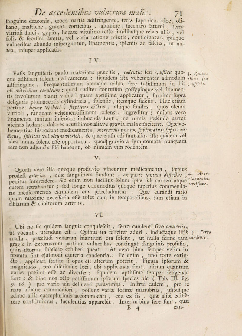 fanguine draconis , croco martis adflringente, terra Japonica, aloe, oli- bano, maftiche , granat. corticibus , alumine, faccharo faturni, terra vitrioli dulci, gypfo , hepate vitulino tofto fimilibufque rebus aliis , vel folis &amp; feorfim fumtis, vel varia ratione mixtis, conficiuntur, ipfifque vulneribus abunde infperguntur, linamentis, fpleniis ac faficiis, ut an¬ tea, infuper applicatis. I V. Vafis fanguiferis paulo majoribus praecifis ,^ rodentia feu cauftica quo- rsoden- que adhiberi folent medicamenta : fiquidem ifta vehementer admodum tibus feto adftringunt . Frequentiffimum idemque adhuc fere tutiffimum in his caufiich. elt vitriolum ceruleum : quod ruditer contufum gofflypioque vel linamen¬ tis involutum hianti vulneri quam aptiffime applicatur , firmiter fupra deligatis plumaceolis cylindricis , fpleniis , itemque fafciis . Huc etiam pertinet liquor Weberi , ftypticus didus , aliique fimiles , quos oleum vitrioli , tanquam vehementiffimum rodens , ingreditur : quibus vero linamenta tantum inferiora imbuenda funt , ne nimis rodendo partes vicinas laedant, dolores acutiffimos aliave gravia mala concitent. Quas ve- Jhementius hisrodunt medicamenta, mercurius nempe fublimatuslapis cau- tVicus, fpiritus vel oleum vitrioli, &amp; quae ejufmodi funt alia, ifta quidem vel ideo minus folent effle opportuna , quodj graviora fymptomata nunquam fere non adjunda fibi habeant, ob nimiam vim rodentem. V. Quodfi vero illa quoque profluvio vincuntur medicamenta , faepius prodefl: arterias , quae fanguinem fundunt , ex parte tantum dijfeflas , 4; ^rt€‘ penitus intercidere. Sic enim non facilius folum ipfae fub carnem atque riarffnm-* cutem retrahuntur ; fed longe commodius quoque fuperius commenda- terctJtone* tis medicamentis earundem ora praecluduntur . Quae curandi ratio nuam maxime necefflaria effle folet cum in temporalibus, tum etiam in tibiarum &amp; cubitorum arteriis» Ubi ne fic quidem fanguis conquiefcit , ferro candenti five cauteriis, ut vocant , utendum efl: . Quibus ita feliciter aduri , indudaque iftis 5* Terris crufla , praecludi venarum hiantium ora folent , ut nulla ferme tam candente, gravis in externarum partium vulneribus contingat fanguinis profufio, quin iftornm fubfidio cohiberi queat . At vero bina femper velim in promtu fint ejufmodi cauteria candentia-: fic enim , uno forte extin- do , applicari ftatim fi opus elt alterum poterit . Figura ipforum &amp; magnitudo , pro diferimine loci, ubi applicanda funt, mirum quantum variae pofflunt effle ac diverfae : fiquidem aptiffima femper feligenda funt ; &amp; hinc nos odo potiffimum ipforum fpecies hic ( Tab. III. fig. 5&gt;. 16. ) pro vario ufu delineari curavimus . Inftrui eadem , pro re nata ufuque commodiori , pofflunt variae formae manubriis , ufibufque adhuc aliis qaamplurimis accommodari , ceu ex iis , quae alibi edifle- rcre conftituimus , luculentius apparebit. Interim bina fere funt, quas. E 4 cau-