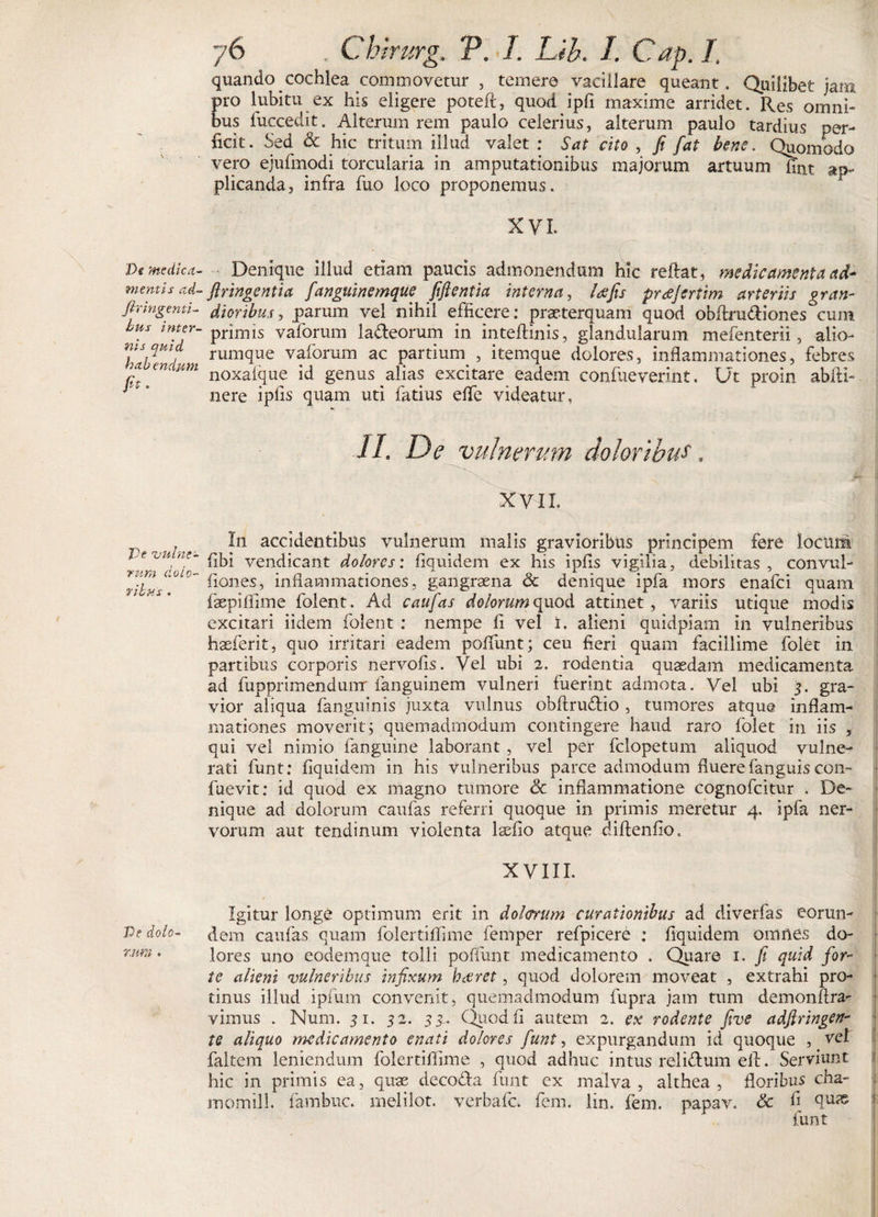 De medica¬ mentis ad- fir ingenti¬ bus inter¬ nis quid habendum fit' De vulne¬ rum dolo¬ ribus . De dolo¬ rum . 76 . Cbirurg. V. I. Lib. I. Cap. I. quando cochlea commovetur , temere vacillare queant. Quilibet jam pro lubitn ex his eligere poteft, quod ipfi maxime arridet. Res omni¬ bus fuccedit. Alterum rem paulo celerius, alterum paulo tardius per¬ ficit. Sed &amp; hic tritum illud valet : Sat cito , fi fat bene. Quomodo vero ejufmodi torcularia in amputationibus majorum artuum fint ap¬ plicanda, infra fuo loco proponemus. XV L Denique illud etiam paucis admonendum hic reftat, medicamenta ad* flringentia fanguinemque fifientia interna, Ufis prcejeriim arteriis g fan¬ dioribus , parum vel nihil efficere: praeterquam quod obftm&amp;iones cum primis vaforum la&amp;eorum in inteftinis, glandularum mefenterii, alio¬ rumque vaforum ac partium , itemque dolores, inflammationes, febres noxaique id genus alias excitare eadem confueverint. Ut proin abfti- nere ipfis quam uti fatius efle videatur, JL De vulnerum doloribus. XVII. In accidentibus vulnerum malis gravioribus principem fere locum (ibi vendicant dolores: fiquidem ex his ipfis vigilia, debilitas, convul- fiones, inflammationes, gangraena &amp; denique ipfa mors enafei quam faepiflime folent. Ad caufias dolorum quod attinet, variis utique modis excitari iidem folent : nempe fi vel i. alieni quidpiam in vulneribus haeferit, quo initari eadem poliunt; ceu fieri quam facillime folet in partibus corporis nervofis. Vel ubi 2. rodentia quaedam medicamenta ad fupprimendumr fanguinem vulneri fuerint admota. Vel ubi 3. gra¬ vior aliqua fanguinis juxta vulnus obftru&amp;io, tumores atque inflam¬ mationes moverit; quemadmodum contingere haud raro folet in iis , qui vel nimio fanguine laborant, vel per fclopetum aliquod vulne¬ rati funt; fiquidem in his vulneribus parce admodum fluere fanguis con- fuevit; id quod ex magno tumore &lt;5c inflammatione cognofcitur . De¬ nique ad dolorum caufas referri quoque in primis meretur 4. ipfa ner¬ vorum aut tendinum violenta laefio atque diftenfio, XVIII. Igitur longe optimum erit in dolorum curationibus ad diverfas eorun¬ dem caufas quam folertiffime femper refpicere : fiquidem omnes do¬ lores uno eodeinque tolli poflunt medicamento . Quare 1. fi quid for¬ te alieni vulneribus infixum hdtret, quod dolorem moveat , extrahi pro¬ tinus illud ipfum convenit, quemadmodum fupra jam tum demonflra- vimus . Num. 31. 52. 33^ Quod fi autem 2. ex rodente five adftringen- te aliquo medicamento enati dolores funt, expurgandum id quoque , vel faltem leniendum folertilfime , quod adhuc intus reii&amp;um eft. Serviant hic in primis ea, quae deco&amp;a funt ex malva, akhea , floribus cha- momill. fambne. melilot. verbafe. fem, lin. fem. papav. &amp; h funt