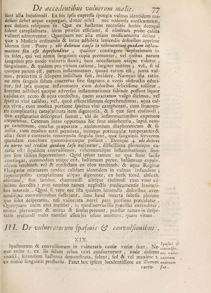 funt alia hujufmodi. Ex his ipfis exprefla fpongia vulnus identidem ma¬ defieri debet atque expurgari, donec nihil nec rodentis medicamenti, nec doloris reliquum fit. Quae ex haftenus recenfitis herbis decoqui folent cataplafmata, idem prorfus efficiunt, fi nimirum probe calida vulneri admoventur. Quanquam nec alia etiam medicamenta defiunt , quae a Medicis ordinanda Sc intus adhibita leniendis doloribus apprime idonea fiunt . Porro 3. ubi dolorum caufa in vehementiori quadam inflam¬ matione fita ejfe deprehenditur , qualiter contingere utplurimum in iis fiolet, qui vel nimia fianguinis copia premuntur, vel quibus parum languinis pro modo vulneris fluxit; tum neceflarium utique videtur , fanguinem, &amp; quidem pro virium ratione, largiter mittere ; vel, fi id quoque parum eft, partem inflammatam, quoad tutum efi , juxta vul¬ nus, praefiertim fi ficlopeto inflidtum fuit, incidere. Namque ifta ratio¬ ne non fianguis fiolum concretus five flagnans e venis obftru&amp;is educi¬ tur, fied ipfa quoque inflammatio cum doloribus feliciflime tollitur . Interim adhiberi quoque adverfius inflammationes fiubinde poflunt liquor calidus ex aceto &amp; aqua confedlus, quem oxycratum vulgo dicimus, vel fpiritus vini calidus, vel, quod efficaciflimum deprehendimus, aqua cal¬ cis vivae, cum modica portione fpiritus vini camphorati, cum linamen¬ tis complicatis; cataplafmata item digerentia, Sc fi quae fiunt ejufinodi , quae explanatius deficripturi fumus , ubi de inflammationibus exponere coeperimus. Ceterum intus opportuna hic fiunt abfiorbentia , lapid. nem¬ pe cancrorum, conchae praeparatae , antimonium diaphoreticum Sc fi- milia, cum modico nitri permixta, itemque potiunculae temperantes &amp; alia: ficut e contrario removenda fingula fiunt, quae fianguinis fervorem quendam concitare quomodocunque poflunt . Denique 4. ubi dolores ex nervo vel tendine quodam Idefo nafcuntur \ difficillima plerumque cu¬ ratio efl: fiquidem convulfiones, vehementefque inflammationes fem- per fere iifidem fuperveniunt. Quod ipfium tamen ne qua forte facile contingat, commodum utique erit, balfiamum peruv. balfiamum copaiv. oleum terebinth. vel Sc confe&amp;am ex oleo terebinth. Sc aqua Reginae Hungariae mixturam modice calidam identidem in vulnus infundere ; fiuperimpofito cataplafimate aliquo digerente, ex herb. ficord. abfinth. abrotani , flor, fiambuc. chamomill. aliifique ejufimodi cum vino ad¬ mixto decodtis : non omnino tamen negleflis medicamentis lenienti¬ bus internis . Quod fi vero nec ifla quidem leniendis doloribus aver- tendifique convulfionibus fiufificiunt, fiane haud incerta fubefle plerum¬ que fiolet defiperatio, nifi vulnerata nervi pars protinus praecidatur . Quanquam enim ejus membri , in quod nervus ille praecifius extenditur, omnis plerumque Sc motus Sc fienfius pereunt, praeftat tamen in defipe¬ ratio ejufimodi malo membri alicujus ufium amittere, quam vitam. III. De vulneratorum [palmis &amp; convulfionibus . XIX. Spafmorum Sc convulfionum in vulneratis caufiae variae fiunt . Ne- que enim 1. ex ns lolum rebus oriri confiueverunt , unde doloresncs vulne- enafici , fecundum haftenus demonftrata, folent; fied Sc vel maxime 2. ratorum ex nimio (anguinis profluvio. Patet hoc ipfium luculentiflime ex illorum undtmm exem- fint.