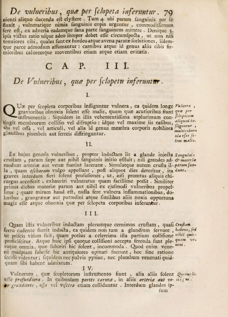 nienti aliquo ducenda eft clyftere . Tum 4. ubi parum fanguinis per fe fluxit , vulneratique nimia fanguinis copia urgentur , commodiilimum. fere efl, ex adverla eademque fana parte fanguinem mittere . Denique 5. Ipfa vidtus ratio ufque adeo femper debet efle circumfpeda , ut non nifi tenuiores cibi, quales funt ex hordeo atque avena paratae forbitiones, iidem- que parce admodum affumantur : carnibus atque id genus aliis cibis fir¬ mioribus caloremque moventibus etiam atque etiam evitatis. GAP. III. De Vulneribus, qua per fciopettz inferuntur. 1. QUae per fcopleta corporibus infliguntur vulnera , ea quidem longe Vulnera , gravioribus obnoxia folent efle malis, quam quae acutioribus fiunt £lux tcr ■inflrumentis . Siquidem in illis vehementiflima utplurimum con- Jc^P€^m 'tingit membrorum collifio vel difruptio : idque vel maxime iis cafibus, ^lVi0dini ubi vel ofla , vel articuli, vel alia id genus membra corporis nobiliora &gt; glandibus plumbeis aut ferreis diffringuntur. uTff Unt malis. II. Ex hujus generis vulneribus , propter inducam iis a glande inje&amp;a Sanguinis cruflam , parum faepe aut nihil fanguinis initio effluit &gt; nili grandes ad- &amp; materiet modum arteriae aut venae fuerint laceratae . Simulatque autem crufta il- f&gt;*rum fun* la , quam efcharam vulgo appellant , pofl: aliquot dies deteritur , ita graves interdum fieri folent profufiones , ut, nifi^ promtus aliquis chi¬ rurgus acceflerit s exhauriri vulneratus quam facillime poflit . Similiter primis diebus materias parum aut nihil ex ejufmodi vulneribus propel¬ litur ; quare mirum haud efl, nulla fere vulnera inflammationibus, do¬ loribus , grangraenae aut putredini atque fimilibus aliis noxis opportuna magis effe atque obnoxia quas per fclopeta corporibus inferuntur. I I I. Quam iflis vulneribus indu&amp;am plerumque cernimus cruftarn , quali Crufiam ferro cadente fuerit indu&amp;a, ea quidem non tam a glandium fervore , habent, fed Ut prifcis vifum fuit, quam potius a celerrima ifta partium coilifionC m^ $w’f“ proficifcitur. Atque huic ipfl quoque collifioni accepta ferenda funt ple- Suam ve~ raque omnia, quae fuboriri hic folent, incommoda. Quod enim vene- ntni' ni quidpiam fubefle hic antiquiores opinati fuerunt , hoc fine ratione feci fle videntur; fiquidem nec pulvis pyrius, nec plumbum venenati quid¬ quam fibi habent admixtum. 1 V* Vulnerum , quae fcopletortim infiruftiento fiunt , alia aliis folent Qucmfti- feffe profundiora . In quibusdam partes carnea , in aliis arteria aut ve- ciajnt. grandiores , ofla vel tifeera etiam colliduntur . Interdum glandes ip- fum