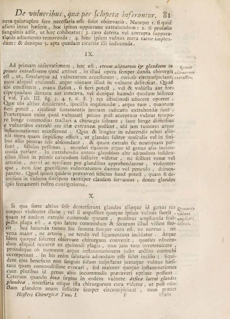 / “Jk De vulneribus, qua per fc/opeta inferuntur. 81 nera quintuplex fere neceflaria efle folet obfervatio . Namque i. fi quid alieni^intus haeferit, hoc ipfnm opportune extrahendum : 2. fi profufio fanguinis adfit, ut haec cohibeatur: 3. caro detrita vel corrupta fuppura- tionis adjumento removenda : 4. hinc ipfum vulnus nova carne implen¬ dum: &amp; denique 5. apta quaedam cicatrix illi inducenda* IX. Ad primam obiervationem , hoc eft , rerum alienarum &amp; glandium in ^Yum primis extraftionem quod attinet , in illud opera femper danda chirurgis alienarum efi: , ut, fimulatque ad vulneratum acceflerunt , curiofe circumfpiciant, extraSUo, num aliquid ejuimodi, atque ubi nam illud in vulnere delitefcat. Quod ubi conftiterit , manu ftatim , fi fieri poteft , vel &lt;k. vollella aut For¬ cipe qtiadam dentata aut concava, vel denique hamulo quodam bifurco ( vid. Tab. III. fig. 3. 4. 5. 6. 8. ) res iftiufmodi educere oportet . Quae ubi altius defederunt, fpecillis inquirendas , atque tum , quantum fieri potefi , citilfime ferramentis jamjam indicatis extrahendae iunt . Praeterquam enim quod vulnerati primo poft acceptum vulnus tempo¬ re longe commodius traftari a chirurgis foleant ; fane longe difficilius e vulneribus extrahi res illae extraneae poliunt, ubi jam tumores atque inflammationes accefterunt . Quin &amp; longior in educendis rebus alie¬ nis mora quam faspfifime efficit, ut glandes fubter mufculis vel in fini¬ bus anis penitus fefe ablcondant , 3c quum extrahi fic neutiquam pol¬ iunt , filrulas peffimas , membri rigorem atque id genus alia incom¬ moda pariant . In extrahendis autem glandibus alte admodum inftden- tibus illud in primis cavendum iollicite videtur , ne fcilicet venae vel arterias , nervi ac tendines pro glandibus apprehendantur , violenter- que , non line graviftimo vulneratorum damno vel periculo , difrum- pantur. Quod ipfum quidem praecaveri felicius haud poteft , quam fi de- nfilfam in vulnera forcipem tantifper claufam fervamus , donec glandes Ipfo ferramenti roftro contigerimus s X. Si qua. torte altius fefe demerferunt glandes aliaeque id genus res ommod? corpori violenter illatae ; vel fi anguftius quoque ipfum vulnus fuerit , wln»s quam ut easdem extrahi commode queant , protinus amplianda fcal- ampliari pello plaga eft , a quo latere commodum &amp; fecurum illud vifum fue- debear. rit . Sed habenda tamen hic fiumma femper cura eft, ne nervus , ne yfna mai°r 5 arteria 5 ne tendo vel ligamentum incidatur . Atque idem quoque lolerter oblervare chirurgum convenit , quoties educen¬ dum aliquid occurrit ex ejuimodi plagis , qux jum tum inveterafcere , proindeque ob tumorem atque inflammationem jufto arctius contrahi occceperunt . In his enim falutaris admodum efle folet incifio : fiqui- 1 em ejus beneficio non fanguis folum infpiflatus juxtaque vulnus hasfi- tans quam commodiflime evocari , fed majores quoque inflammationes cimi plmibus id genus aliis incommodis praecaveri optime poflimt . Leteium quando bina laepius in eodem vulnere defixae latent glandes plumbea neceftaria utique ifta chirurgorum cura videtur, ut poft edu- ' ctam glandem unam follicite femper circumfpiciant , num praeter Heifteri Chirurgica Tonu l F iftam I