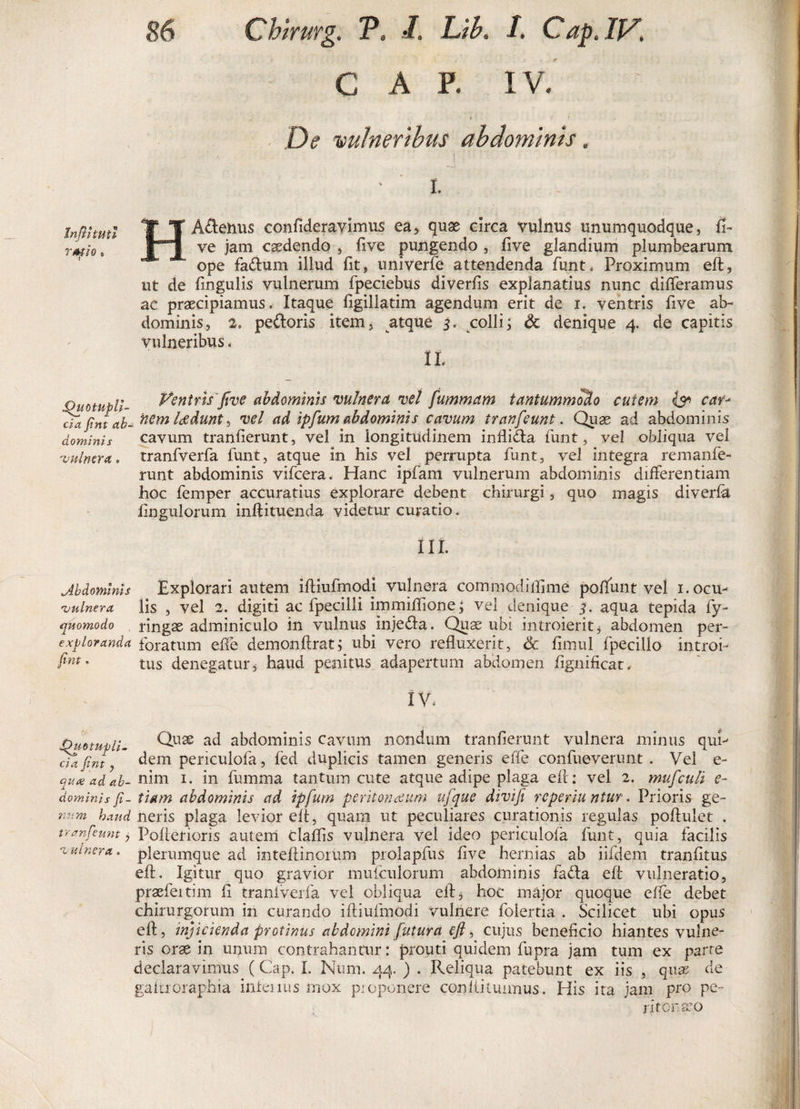 GAP. IV. is * De vulneribus abdominis. A' I. HA&amp;enus confideravimus ea, quas circa vulnus unumquodque, fi- ve jam caedendo , live pungendo , ftve glandium plumbearum ope faftum illud fit9 univerfe attendenda funt* Proximum eft, ut de lingulis vulnerum fpeciebus diverlis explanatius nunc differamus ae praecipiamus. Itaque ligillatim agendum erit de i. ventris five ab¬ dominis 5 2„ pedoris item , atque 3* colli; &amp; denique 4. de capitis vulneribus. 11 vuotupu- Ventris'five abdominis vulnera vel fummam tantummodo cutem &amp; car- cTajintab- nem laedunt &gt; vel ad tpfum abdominis cavum tranfeunt. Quae ad abdominis dominis cavum tranfterunt, vel in longitudinem infli&amp;a funt, vel obliqua vel vulnera, tranfverfa lunt, atque in his vel perrupta funt, vel integra remanfe- runt abdominis vifcera. Hanc ipfam vulnerum abdominis differentiam hoc feinper accuratius explorare debent chirurgi, quo magis diverla Ungulorum inftituenda videtur curatio* iii. Abdominis Explorari autem iftiufmodj vulnera cornmodiftime poliunt vel i.ocu- 'vulnera, lis , vel 2. digiti ac fpecilii immiffione; vel denique 3. aqua tepida fy- quomodo ringae adminiculo in vulnus injeda. Quae ubi introierit3 abdomen per- exploranda foratum effe demonftrat; ubi vero refluxerit, &amp; fimul fpecillo introi¬ it- tus denegatur 5 haud penitus adapertum abdomen flgnificat. IV. Dmtupli. Qll3S abdominis cavum nondum tranlierunt vulnera minus qui- Du fint, dem periculofa, led duplicis tamen generis effe confueverunt . Vel e- quxadah- nim i. in fumma tantum cute atque adipe plaga e 11: vel 2. mufculi e- dominisfi- tiam abdominis ad tpfum peritonaeum ufque divifi repertu ntur. Prioris ge- uum haud neris plaga levior eft, quam ut peculiares curationis regulas poftulet . tranfeunt, PoffeHoris autem claffis vulnera vel ideo periculofa funt, quia facilis •vulnera. plerumque ad inteftinorum prolapfus live hernias ab iifdem traniitus eft. Igitur quo gravior mufculorum abdominis fa&lt;fta eft vulneratio, praefertim li tranlverfa vel obliqua eft, hoc major quoque effe debet chirurgorum in curando iftiufmodi vulnere foiertia . Scilicet ubi opus eft, injicienda protinus abdemini futura eft, cujus beneficio hiantes vulne¬ ris orse in unum contrahantur: prouti quidem fupra jam tum ex parte declaravimus (Cap. I. Num. 44. ) . Reliqua patebunt ex iis , quas de gaitroraphia infenus mox proponere conllitunnus. His ita jam pro pe¬ ritonaeo Inftituti rmio • f9