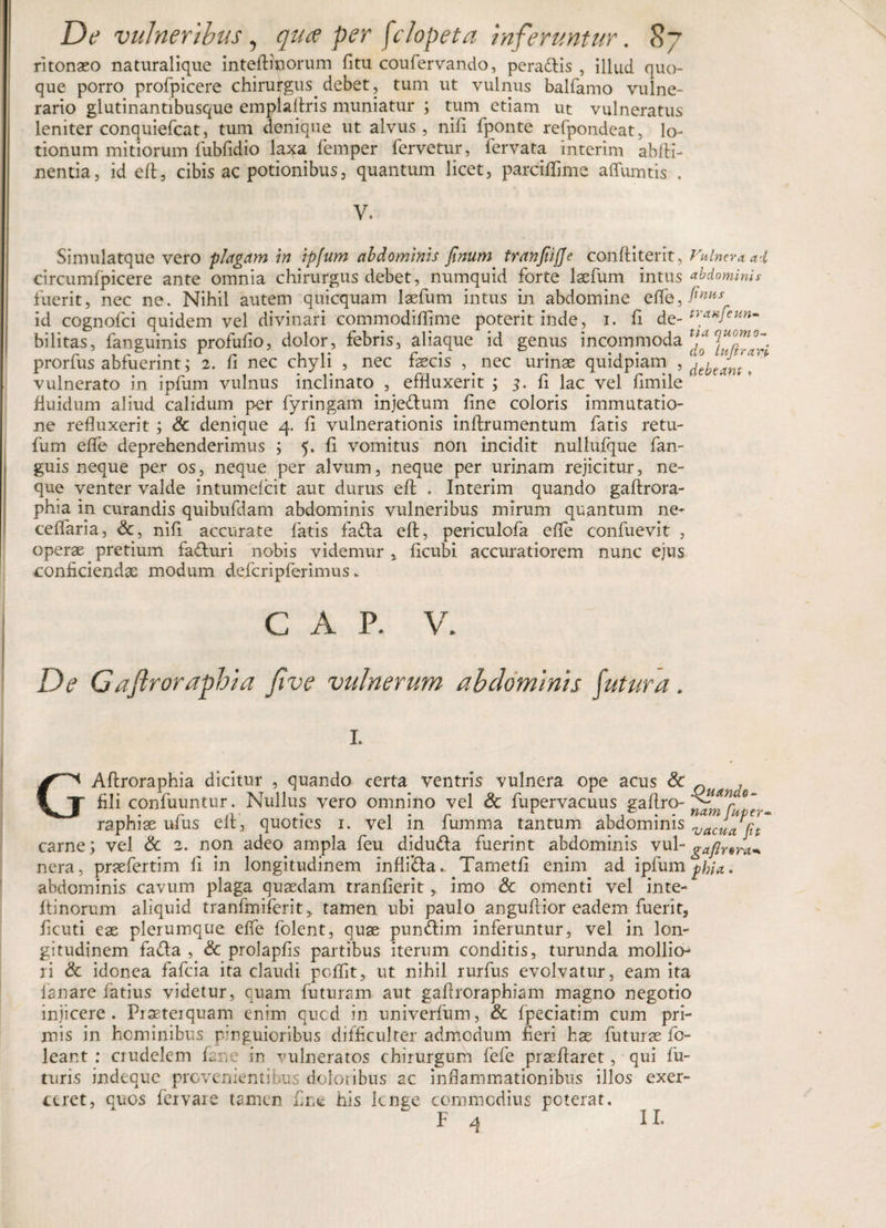 ritonaso naturalique inteftinorum fitu coufervando, pera&amp;is , illud quo¬ que porro profpicere chirurgus debet, tum ut vulnus balfamo vulne¬ rario glutinantibusque emplaftris muniatur ; tum etiam ut vulneratus leniter conquiefcat, tum denique ut alvus, nifi fponte refpondeat, lo¬ tionum mitiorum fubfidio laxa femper fervetur, fervata interim abfH- nentia, id cft, cibis ac potionibus, quantum licet, parciffime affumtis . | V. Simulatque vero plagam in ipfum abdominis Jinum tranfiiffe conffiterit, Vulnera, ai circumfpicere ante omnia chirurgus debet, numquid forte laefum intus Mominis fuerit, nec ne. Nihil autem quicquam laefum intus in abdomine effe, finus id cognofci quidem vel divinari commodiflime poterit inde, i. fi de- traHfeun- bilitas, fanguinis profufio, dolor, febris, aliaque id genus incommoda prorfus abfuerint; 2. fi nec chyli , nec faecis ,. nec urinae quidpiam , vulnerato in ipfum vulnus inclinato , effluxerit ; 3. fi lac vel fimile fluidum aliud calidum per fyringam inje&amp;um fine coloris immutatio¬ ne refluxerit; &amp; denique 4. fi vulnerationis inflrumentum fatis retu- fum effe deprehenderimus ; 5. fi vomitus non incidit nullufque fan- guis neque pe.r os, neque per alvum, neque per urinam rejicitur, ne¬ que venter valde intumefcit aut durus efl . Interim quando gaftrora- phia in curandis quibufdarn abdominis vulneribus mirum quantum ne¬ ce flari a , &amp;, nifi accurate fatis fa&amp;a efl, periculofa effe confuevit , operae pretium fa&amp;uri nobis videmur , ficubi accuratiorem nunc ejus conficiendae modum defcripferimus * C A P. V. De Gajlroraphia fave vulneruyn ab dominis fatura . L trora^ GAftroraphia dicitur , quando certa ventris vulnera ope acus &amp; Q , fili confuuntur. Nullus vero omnino vel &amp; fupervacuus gaftro- &lt;?an raphiae ufus eit, quoties 1. vel in lumma tantum abdominis vac„a carne j vel &amp; 2. non adeo ampla feu didu&amp;a fuerint abdominis vul-^^; nera, praefertim ii in longitudinem infli&amp;a.. Tametfi enim ad ipfum phia.. abdominis cavum plaga quaedam tranfierit, imo &amp; omenti vel inte- ftinorum aliquid tranfrniferit &gt; tamen ubi paulo anguftior eadem fuerit, ficuti eae plerumque effe folent, quae pun&amp;im inferuntur, vel in lon¬ gitudinem fa£la , &amp; prolapfis partibus iterum conditis, turunda mollio¬ ri &amp; idonea fafcia ita claudi pcffit, ut nihil rurfus evolvatur, eam ita lanare fatius videtur, quam futuram aut gaflroraphiam magno negotio injicere. Fraeteiquam enim qucd in univerfum, &amp; fpeciatim cum pri¬ mis in hominibus pinguioribus difficulter admodum fieri hae futurae fo- leant : crudelem L.ne in vulneratos chirurgum fefe praeftaret, qui fu¬ turi s indequc prcvenientibus dolotibus ac inflammationibus illos exer¬ ceret, quos fervare tamen fine his lcnge commodius poterat. 4 II.