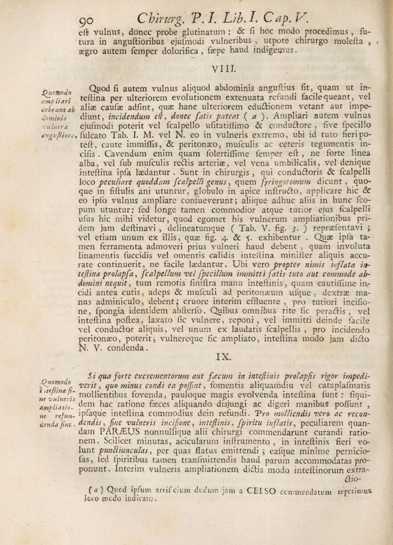 go Chirurg. jP./. L/b.I. Cap.k , eft; vulnus, donec probe glutinatum: &amp; fl hoc modo procedimus, fa¬ tura in anguftioribus ejufmodi vulneribus , utpote chirurgo molefta 3 gegro autem femper dolorifica, fsepe haud indigemus, VIII. Ou-m-dn Q^od fl autem vulnus aliquod abdominis anguftius^ fiQ quam ut m- 7mp liari teftina per ulteriorem evolutionem extenuata refundi facile queant, vel debeant ah caufae adfint, quae hanc ulteriorem edudionem vetant aut impe- deminis diunt, incidendum eft, donec fatis pateat ( a ). Ampliari autem vulnus vulnera ejufmodi poterit vel fcalpello ufitatillimo &amp; condudore , five fpeeillo itnguftiora? fulcato Tab. I. M. vel N. eo in vulneris extremo, ubi id tuto fieripo- teft, caute immiffis, &amp; peritonaeo, mufculis ac ceteris tegumentis in¬ cilis . Cavendum enim quam folertiflime femper eft , ne forte linea alba, vel fub mufculis redis arteriae, vel vena umbilicalis, vel denique inteftina ipfa laedantur . Sunt in chirurgis, qui condudoris &amp; fcalpelli loco peculiare quoddam fcalpelli genus, quem fynngotomum dicunt, quo¬ que in fiftulis ani utuntur, globulo in apice inftrudo, applicare hic &amp; eo ipfb vulnus ampliare confueverunt; aliique adhuc aliis in hunc fco- pum utuntur: fed longe tamen commodior atque tutior ejus fcalpelli ufus hic mihi videtur, quod egomet his vulnerum ampliationibus pri¬ dem jam deftinavi , delineatumque ( Tab. V. fig. 3. ) repraefentavi ; vel etiam unum ex iliis, quae fig. 4. &lt;5c 5. exhibentur . Qtrae ipfa ta¬ men ferramenta admoveri prius vulneri haud debent , quam involuta linamentis fuccidis vel omentis calidis inteftina minifter aliquis accu¬ rate continuerit, ne facile laedantur. Ubi vero propter nimis inflata in- teftina prolapfa, fcalpellum vel fpecillum immitti fatis tuto aut commode ab¬ domini nequit, tum remotis finiftra manu inteltinis, quam cautiftime in¬ cidi antea cutis, adeps &amp; mufculi ad peritonaeum ufque , dextrae ma¬ nus adminiculo,, debent; cruore interim effluente &gt; pro tutiori incifio- ne, fpongia identidem abfterfo. Quibus omnibus rite fic peradis , vel inteftina poftea, laxato ftc vulnere, reponi , vel immitti deinde facile vel condudor aliquis, vel unum ex laudatis fcalpellis , pro incidendo peritonaeo, poteritj vulnereque ftc ampliato, inteftina modo jam dido N. V. condenda.. IX. »’■ Si qua forte excrementorum aut fecum in int eftinis prolapfis rigor impedi- .Quomoa.0 ^erit &gt;. quo minus condi ea pojfint, fomentis aliquamdiu vel cataplaftnatis nTtulnerb m°Hientibus fovenda, pauloque magis evolvenda inteftina funt : fiqui- ampliatio- ^em bac ratione faeces aliquando disjungi ac digeri manibus poflunt , m rejun. ipfaque inteftina commodius dein refundi. Tro molliendis vero ac recon¬ denda fint . de n dis, fine vulneris inciftone, in teft in is, fpiritu inflatis, peculiarem quan- dam PARJEUS nonnulltque alii chirurgi commendarunt curandi ratio¬ nem. Scilicet minutas, , acicularum inftrumento , in inteftinis fieri vo¬ lunt punctiunculas, per quas flatus emittendi ; eafque minime pernicio- fas, fed Tpiritibus tamen tranfmittendis haud parum accommodatas pro¬ ponunt. Interim vulneris ampliationem didis modo inteftinorum extra-* dio- (a) Quod ipfum artiridum ducum jam a CEISO ccnimerdatum repetimus Icco unedo indicato.