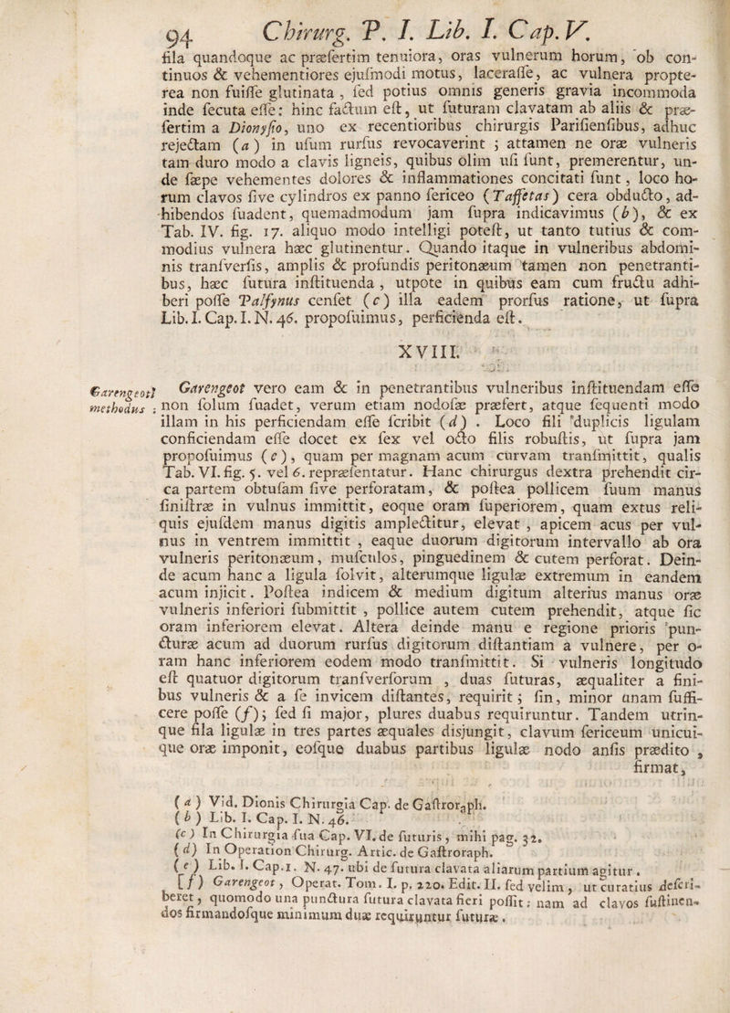 fila quandoque ac praefer tim tenuiora, oras vulnerum horum, ob con¬ tinuos & vehementiores ejufmodi motus, laceraffe, ac vulnera propte- rea non fuiffe glutinata , fed potius omnis generis gravia incommoda inde fecuta ede: hinc fa&iun eft, ut futuram clavatam ab aliis & prse- fertim a Dionyfo, uno ex recentioribus chirurgis Parifienfibus, adhuc reje&am (a) in ufum rurfus revocaverint ; attamen ne orae vulneris tam duro modo a clavis ligneis, quibus olim ufi funt, premerentur, un¬ de faepe vehementes dolores & inflammationes concitati funt, loco ho¬ rum clavos five cylindros ex panno fericeo ( Taffetas) cera obdudlo, ad¬ hibendos fuadent, quemadmodum jam fupra indicavimus (b), & ex Tab. IV. fig. 17. aliquo modo intelligi poteft, ut tanto tutius 8c com¬ modius vulnera haec glutinentur. Quando itaque in vulneribus abdomi¬ nis tranfverfis, amplis & profundis peritonaeum tamen non penetranti¬ bus, haec futura inftituenda , utpote in quibus eam cum fruftu adhi¬ beri polfe Valfynus cenfet (c) illa eadem prorfus ratione, ut fupra Lib. I. Cap. I. N. 46. propofuimus, perficienda eft. XVIII. ; Q t ' • *. . Garengeoti Garengeot vero eam & in penetrantibus vulneribus inftituendam effe methodus : non folum fuadet, verum etiam nodofas praefert, atque fequenti modo illam in his perficiendam elfe fcribit (d) . Loco fili ^duplicis ligulam conficiendam elfe docet ex fex vel o&o filis robuftis, ut fupra jam propofuimus (c), quam per magnam acum curvam tranfrriittit, qualis Tab. VI. fig. 5. vel 6. reprsefentatur. Hanc chirurgus dextra prehendit cir¬ ca partem obtufam five perforatam, & poftea pollicem fuum manus finiftrae in vulnus immittit, eoque oram fuperiorem, quam extus reli¬ quis ejufdem manus digitis ample&itur, elevat , apicem acus per vul¬ nus in ventrem immittit , eaque duorum digitorum intervallo ab ora vulneris peritonaeum, mufcnlos, pinguedinem & cutem perforat. Dein¬ de acum hanc a ligula folvit, alterumque ligulas extremum in eandem acum injicit. Poftea indicem & medium digitum alterius manus orse vulneris inferiori fubmittit , pollice autem cutem prehendit, atque fic oram inferiorem elevat. Altera deinde manu e regione prioris fpun- durae acum ad duorum rurfus digitorum diftantiam a vulnere, per o- ram hanc inferiorem eodem modo tranfmittit. Si vulneris longitudo eft quatuor digitorum tranfverforum , duas futuras, aequaliter a fini¬ bus vulneris & a fe invicem diftantes, requirit ; fin, minor unam fuffi- cere poffe (/); fed fi major, plures duabus requiruntur. Tandem utrin- que fila ligulas in tres partes aequales disjungit, clavum fericeum unicui¬ que orae imponit, eofque duabus partibus ligulae nodo anfis praedito 9 firmat, / ... y qui :'j , i >0' : -Uua ( a ) Vid, Dionis Chirurgia Cap. de Gaflror^ph. (b) Lib. hCap.LN.46. (c ) In Chirurgia fua Cap. VI. de futuris , mihi pag. 32» ( d) In Operation Chirurg. Artic. de Gaftroraph. (e) Lib. S.Cap.i. N- 47. ubi de futura clavata aliarum partium agitur . l / ) Garengeot, Operat. Toni» I. p, 220» Edit. II. fed velim , ut curatius defui-» bei-et, quomodo una pundura futura clavata fieri polfit; nam ad clavos fwftincn* dos firmandofque minimum duse requiruntur iuturse,
