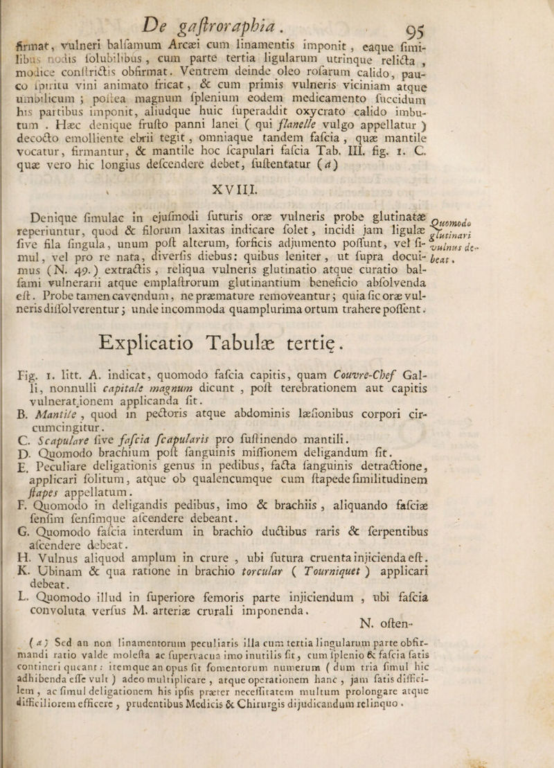 firmat, vulneri balfamum Arcasi cum linamentis imponit, eaque fimi- libu tiO iis iolubilibus , cum parte tertia ligularum utrinque reli&amp;a modice conilri&amp;is obfirmat. Ventrem deinde oleo rofarum calido, pau¬ co ipiiitu vini animato fricat, &amp; cum primis vulneris viciniam atque umbilicum ; podea magnum fplenium eodem medicamento fuccidum his partibus imponit, aliudque huic fuperaddit oxycrato calido imbu- Haec denique frufto panni lanei ( qui flanelle vulgo appellatur ) tum decodo emolliente ebrii tegit, omniaque tandem fafcia , quse mantile vocatur, firmantur, &amp; mantile hoc fcapulari fafcia Tab. III. fig. i. C quae vero hic longius defcendere debet, fuflentatur {a) s XVIII. Denique fimulac in ejufmodi futuris orae vulneris probe glutinatae aHomd. reperiuntur, quod &amp; filorum laxitas indicare folet, incidi jam ligulae £futinari five fila lingula, unum poli alterum, forficis adjumento polfunt, vel fi-%„inusfa mul, vel pro re nata, diverfis diebus: quibus leniter, ut fupra docui- % mus (N. 49.) extradis , reliqua vulneris glutinatio atque curatio bal- fami vulnerarii atque emplaftrorum glutinantium beneficio abfolvenda efl. Probe tamen cavendum, ne praemature removeantur; quia fic orae vul¬ neris dilfolverentur j unde incommoda quamplurima ortum trahere pollent. Explicatio Tabulas tertie. Fig. 1. litt. A. indicat, quomodo fafcia capitis, quam Couvre-Chef Gal¬ li, nonnulli capitale magnum dicunt , poli terebrationem aut capitis vulnerationem applicanda lit. B. Mantile , quod in pedoris atque abdominis laefionibus corpori cir¬ cumcingitur . C. Scapulare live fafcia f'capularis pro fufiinendo mantili. D- Quomodo brachium poli fanguinis milfionem deligandum lit. E. Peculiare deligationis genus in pedibus, fada fanguinis detradione, applicari folitum, atque ob qualencumque cum llapedefimilitudinem {tapes appellatum. F. Quomodo in deligandis pedibus, imo &amp; brachiis , aliquando fafciae fenfim fenfimque afcendere debeant . G. Quomodo fafcia interdum in brachio dudibus raris &amp; ferpentibus afcendere debeat. H. Vulnus aliquod amplum in crure , ubi futura cruenta injicienda efl. K. Ubinam &amp; qua ratione in brachio torcular ( Tourniquet ) applicari debeat. L. Quomodo illud in fuperiore femoris parte injiciendum , ubi fafcia convoluta verfus M. arteriae crurali imponenda. N. often- (a) Sed an non linamentorum peculiaris illa cum tertia lingularum parte obfir- niandi ratio valde molefta ac fupervacua imo inutilis lit, cum fplenio 6c fafcia fatis contineri queant: itemque an opus fit fomentorum numerum (dum tria limul hic adhibenda efic vult ) adeo multiplicare , atque operationem hanc, jam fatis diffici¬ lem , ac fimul delibationem his ipfis praeter necelfitatem multum prolongare atque difficil lorem efficere , prudentibus Medicis &amp;. Chirurgis dijudicandum relinquo .