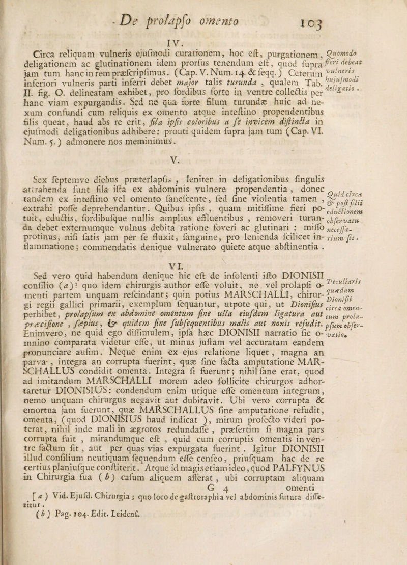 IV. Circa reliquam vulneris ejufmodi curationem, hoc eft, purgationem, Quomodo deligationem ac glutinationem idem prorfus tenendum eft, quod fup,ra: fi™ debeat jam tum hancinrempraefcripfimus. (Cap. V. Num.14. &amp;feqq.) Ceterum inferiori vulneris parti inferri debet major talis turunda , qualem Tab. htijym°a* II. fig. O. delineatam exhibet, pro fordibus forte in ventre collectis per 'ieu£attG * hanc viam expurgandis. Sed ne qua forte filum turundae huic ad ne¬ xum confundi cum reliquis ex omento atque inteftino propendentibus filis queat, haud abs re erit, fila ipfis coloribus a fe invicem diftintta in ejufmodi deligationibus adhibere: prouti quidem fupra jam tum (Cap. VI. Num. 5.) admonere nos meminimus. V. Sex fepteinve diebus praeterlapfis , leniter in deligationibus fingulis attrahenda funt fila ifta ex abdominis vulnere propendentia, donec 0 . tandem ex inteftino vel omento fanefcente, fed fine violentia tamen extrahi pofte deprehendantur. Quibus ipfis , quam mitiflime fieri po~edutfionem ruit, edudlis, fordibufque nullis amplius effluentibus , removeri turun- 0ifcrV(ltl1t da debet externumque vulnus debita ratione foveri ac glutinari : miffo necejfx- protinus, nifi fatis jam per fe fluxit, (anguine, pro lenienda fcilicet in- rium fu. flammatione: commendatis denique vulnerato quiete atque abfhnentia . VI. Sed vero quid habendum denique hic eft de infolenti i fio DIONISXI . . confilio (n)? quo idem chirurgis author e (Te voluit, ne, vel prolapfi o- rnenti partem unquam refcindant; quin potius MARSCHALLI, chirur- ffft gi regii gallici primarii, exemplum lequantur, utpote qui, ut Diomfius c;rcaomen- perhibet, prolapfum ex abdomine omentum fine ulla eiufdcm ligatura aut tum prou^ pracifione , frfpius, £?&gt; quidem fine fubfequentibus malis aut noxis refudit, pfumobfcr- Enimvero, ne quid ego difiimulem, ipfa haec DIONIS1I narratio fic o -vatio. mnino comparata videtur efie, ut minus jufiam vel accuratam eandem pronumciare aufim. Neque enim ex ejus relatione liquet, magna an parva-, integra an corrupta fuerint, quse fine fadla amputatione MAR- SCHALLUS condidit omenta. Integra fi fuerunt; nihilfane erat, quod ad imitandum MARSCHALLI morem adeo follicite chirurgos adhor¬ taretur DIONISIUS: condendum enim utique efie omentum integrum, nemo unquam chirurgus negavit aut dubitavit. Ubi vero corrupta &lt;3c emortua jam fuerunt, quae MARSCHALLUS fine amputatione refudit, omenta, (quod DIONISIUS haud indicat ), mirum profedlo videri po¬ terat, nihil inde mali in aegrotos redundafie , praefertim fi magna pars corrupta fuit , mirandumque eft , quid cum corruptis omentis in ven¬ tre fadlum fit, aut per quas vias expurgata fuerint . Igitur DIONISII illud confilium neutiquam fequendum efie cenfeo, priufquam hac de re certius planiufque conftiterit. Atque id magis etiam ideo, quod PALFYNUS In Chirurgia fua ( b) cafum aliquem afferat , ubi corruptam aliquam G 4 omenti [a) Vid. Ejufd. Chirurgia 5 quo loco de gaftroraphia vel abdominis futura di(T«~ litur . ( b ) Pag. 104. Edit. LeidenC. ♦