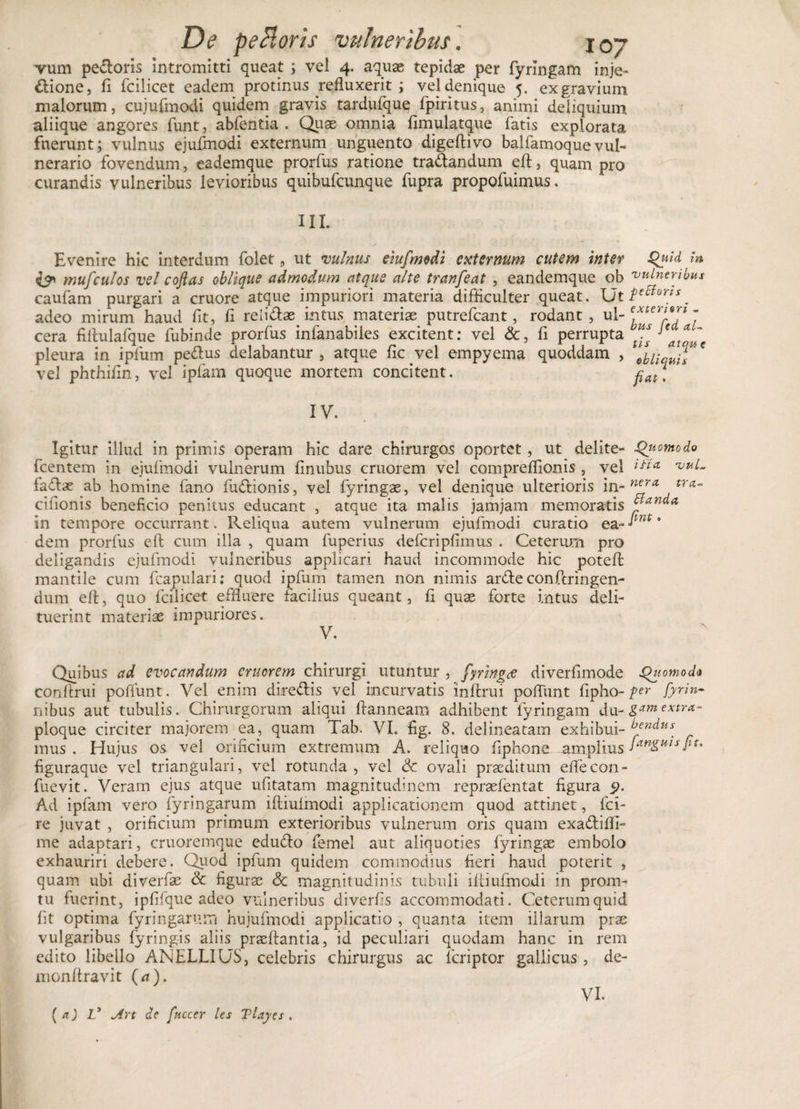 vum pedoris intromitti queat; vel 4. aquae tepidae per fyrlngam inje- dione, fi fcilicet eadem protinus refluxerit i vel denique 5. exgravium malorum, cujufmodi quidem gravis tardufque fpiritus, animi deliquium aliique angores funt, abfentia . Quas omnia fimulatque fatis explorata fuerunt; vulnus ejufmodi externum unguento digeftivo balfamoquevul¬ nerario fovendum, eademque prorfus ratione tradandum eft, quam pro curandis vulneribus levioribus quibufcunque fupra propofuimus. III. Evenire hic interdum folet 9 ut vulnus eiufmodi externum cutem inter Quid in i? mufculos vel coftas oblique admodum atque alte tranfeat , eandemque ob vulneribus caufam purgari a cruore atque impuriori materia difficulter queat. adeo mirum haud fit, fi relidae intus materiae putrefcant, rodant , ul- T cera fillulafque fubinde prorfus inlanabiles excitent: vel &amp;, fi perrupta V J'*~c pleura in ipfum pedus delabantur, atque fic.vel empyema quoddam , M •; vel phthifin, vel ipfam quoque mortem concitent. pat\ IV. Igitur illud in primis operam hic dare chirurgos oportet, ut delite- Quomodo fcentem in ejufmodi vulnerum finubus cruorem vel compreflionis , vel 1&amp;CL vuL fadae ab homine fano fudionis, vel fyringae, vel denique ulterioris tra~ cifionis beneficio penitus educant , atque ita malis jamjam memoratis yand* in tempore occurrant. Reliqua autem vulnerum ejufmodi curatio ea- ■*mt * dem prorfus eft cum illa , quam fuperius defcripfimus . Ceterum pro deligandis ejufmodi vulneribus applicari haud incommode hic potefl mantile cum fcapulari; quod ipfum tamen non nimis arde confcringen- dum eft, quo fcilicet effluere facilius queant, fi quae forte intus deli¬ tuerint materiae impuriores. V. Quibus ad evocandum cruorem chirurgi utuntur , fyringee diverfimode Quomoda conftrui poliunt. Vel enim diredis vel incurvatis inftrui pofTunt fipho- per fyrin- nibus aut tubulis. Chirurgorum aliqui ftanneam adhibent fyringam du- gtmextra- ploque circiter majorem ea, quam Tab. VI. fig. 8. delineatam exhibui- ^endus mus . Hujus os vel orificium extremum A. reliquo fiphone amplius figuraque vel triangulari, vel rotunda , vel Sc ovali praeditum eflecon- fuevit. Veram ejus atque ufitatam magnitudinem repraefentat figura 5&gt;. Ad ipfam vero fyringarum ifliuimodi applicationem quod attinet, fci- re juvat , orificium primum exterioribus vulnerum oris quam exadiffi- me adaptari, cruoremque edudo femel aut aliquoties fyringae embolo exhauriri debere. Quod ipfum quidem commodius fieri haud poterit , quam ubi diverfae &amp; figurae &lt;3c magnitudinis tubuli iftiufmcdi in prom- tu fuerint, ipfifque adeo vulneribus diverfis accommodati. Ceterum quid fit optima fyringarum hujufmodi applicatio , quanta item illarum prae vulgaribus fyringis aliis praeftantia, id peculiari quodam hanc in rem edito libello ANELLIUS, celebris chirurgus ac fcriptor gallicus, de- monftravit (a). VI. ( a) V Art de [necer les Tlayes .