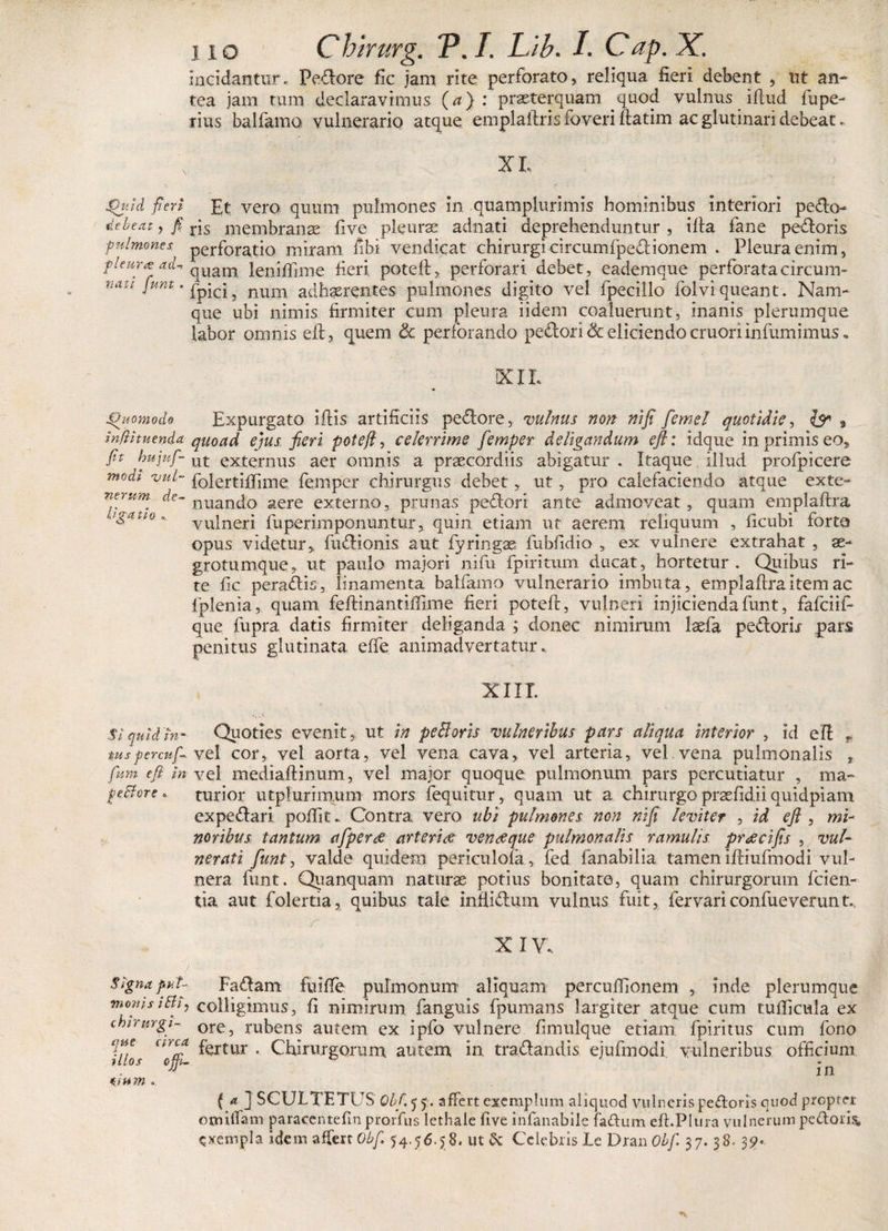 incidantur. Pedore fic jam rite perforato, reliqua fieri debent , ut an¬ tea jam tum declaravimus (a) : prseterquam quod vulnus illud fupe- rius balfamo vulnerario atque emplafiris foveri ftatim ac glutinari debeat. XI. Qtid fieri Et vero quum pulmones in quamplurimis hominibus interiori pedo- debeat, fi ris membranae five pleurae adnati deprehenduntur , illa fane pedoris pulmones perforatio miram fibi vendicat chirurgi circumfpedionem . Pleura enim, pleura ad- quam lenififime fieri potell, perforari debet, eademque perforata circum- natl fum * fipici, num adhaerentes pulmones digito vel fpecillo folviqueant. Nam¬ que ubi nimis firmiter cum pleura iidem coaluerunt, inanis plerumque labor omnis eft, quem &amp; perforando pedori &amp; eliciendo cruori infumimus „ XIL Quomodo Expurgato illis artificiis pedore, 'vulnus non nifi femel quotidie, {$* 9 infiituenda quoad ejus fieri pote fi, celerrime femper deligandum eft: idque in primis eo, fit hujuf- ut externus aer omnis a praecordiis abigatur . Itaque illud profpicere modi 'vul- folertifiime femper chirurgus debet, ut, pro calefaciendo atque exte- nerum de- nuanq0 aere externo, prunas pedori ante admoveat, quam emplafira tgatto K yulneri fuperimponuntur, quin etiam ut aerem reliquum , ficubi forte» opus videtur, fudionis aut fyringas fubfidio , ex vulnere extrahat , se- grotumque, ut paulo majori nifb fpiritum ducat, hortetur. Quibus ri¬ te fic peradis, linamenta balfamo vulnerario imbuta, emplafiraitemac fplenia, quam feftinantiffime fieri potell, vulneri injicienda funt, fafciifi que fupra datis firmiter deliganda ; donec nimirum laefa pedorir pars penitus glutinata effe animadvertatur. XIII. fiquidin- Quoties evenit, ut in peBoris 'vulneribus pars aliqua interior , id eft r tuspercuf-vel cor, vel aorta, vel vena cava, vel arteria, vel vena pulmonalis , fhm eft in vel mediaftinum, vel major quoque pulmonum pars percutiatur , ma~ ge&amp;ore. turior utplurimum mors fequitur, quam ut a chirurgo prasfidii quidpiam. expedari poftit. Contra vero ubi pulmones non nifi leviter , id eft , mi¬ noribus tantum afperae arteriae veneeque pulmonalis ramulis preeeifis , vul¬ nerati fiunt, valde quidem periculofa, fed fanabilia tamen iftiufmodi vul¬ nera funt. Quanquam naturas potius bonitate, quam chirurgorum fiden¬ tia aut folertia, quibus tale infiidum vulnus fuit, fervariconfueverunt.. , r : X IV .. Signa puT- Fadam fuifte pulmonum aliquam percuftlonem , inde plerumque momsith, colligimus, fi nimirum fanguis fpumans largiter atque cum tudicula ex chirurgi- ore5 rubens autem ex ipfo vulnere fimulque etiam fpiritus cum fono Vffi arcJ fertur . Chirurgorum autem in. tra.dandis ejufmodl vulneribus officium 1 os ojp- fn omm. { a ] SCULTETUS Obf. 5 5. affert exemplum aliquod vulneris pedoris quod propter omtffam paracenteftn prorfus lethale five infianabile fadum eft.Plura vulnerum pedoris