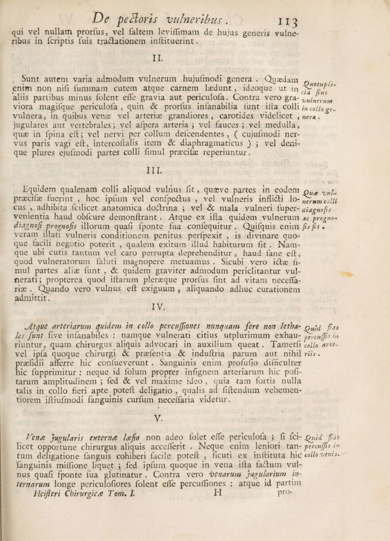 qui vel nullam prorfus, vel faltem leviffimam de hujus generis vulne¬ ribus in fcriptis fuis tradationem inflituerint. II. Sunt autem varia admodum vulnerum hujufmodi genera . Quaedam Q enim non nifi iiimmam cutem atque carnem laedunt, ideoque ut in aliis partibus minus folent effe gravia aut periculofa. Contra vero gra- vulnerum viora magiique periculofa, quin Sc prorfus infanabilia funt ilia colli in collo ge- vulnera, in quibus venas vel arteriae grandiores, carotides videlicet , ner*. jugulares aut vertebrales; vel afpera arteria ; vel fauces ; vel medulla, quae in fpina eft; vel nervi per collum defcendentes , ( cujufmodi ner¬ vus paris vagi eft, intercoflalis item Sc diaphragmaticus ) ; vel deni¬ que plures ejufmodi partes colli fimul prascifie reperiuntur. III. * • , **'.$*'■ Equidem qualenam colli aliquod vulnus fit, quaeve partes in eodem Vli^ praecifae fuerint , hoc ipfum vel confpedus , vel vulneris infidi lo-J^wwlcJ/// cus ,. adhibita fcilicet anatomica dodrina ; vel &amp; mala vulneri fuper- ai agno fis venientia haud obfcure demonflrant . Atque ex ifia quidem vulnerum ac progno- dia gnofi prognofis illorum quaf fponte fua confequitur . Quifquis enim fis fit. veram illati vulneris conditionem penitus perfpexit , is divinare quo¬ que facili negotio poterit , qualem exitum illud habiturum fit . Nam¬ que ubi cutis tantum vel caro perrupta deprehenditur, haud lane eft, quod vulneratorum faluti magnopere metuamus . Sicubi vero idae fi¬ mul partes alias funt , Sc quidem graviter admodum periclitantur vul¬ nerati; propterea quod illarum plerasque prorfus fint ad vitam neceffa- riae . Quando vero vulnus efl exiguum ? aliquando adhuc curationem admittit. IV. \Atque arteriarum quidem in collo percujfiones nunquam fere non letba* Quid fiat les funt five infanabiles : namque vulnerati citius utplurimum exhau- 'pTrcu[fis in riuntur, quam chirurgus aliquis advocari in auxilium queat. Tametfi collo arte- vel ipfa quoque chirurgi Sc prasfentia Sc induftria parum aut nihil W/j. praefidii afferre hic confueverunt . Sanguinis enim profufio difficulter hic fupprimitur : neque id folum propter infignem arteriarum hic poli¬ tarum amplitudinem ; fed &amp; vel maxime ideo , quia tam fortis nulla talis in collo fieri apte potefl deligatio , qualis ad fidendum vehemen- tiorem illiufmodi fanguinis curfum necelfaria videtur. V, Verne jugularis externce lce fio non adeo fblet effe periculofa ; fi fci- Quid' fiat licet opportune chirurgus aliquis accefferit . Neque enim leniori tan- percuffis fi* tum deligatione fanguis cohiberi facile poteft , ficuti ex inflituta hic collo venis. fanguinis miffione liquet ; fed ipfum. quoque in vena ifia fadum vul¬ nus quafi fponte fua glutinatur . Contra vero venarum jugularium in¬ ternarum longe periculofiores folent effe percufilones : atque id partim Heifteri Chirurgica Tom% J. H Pro~