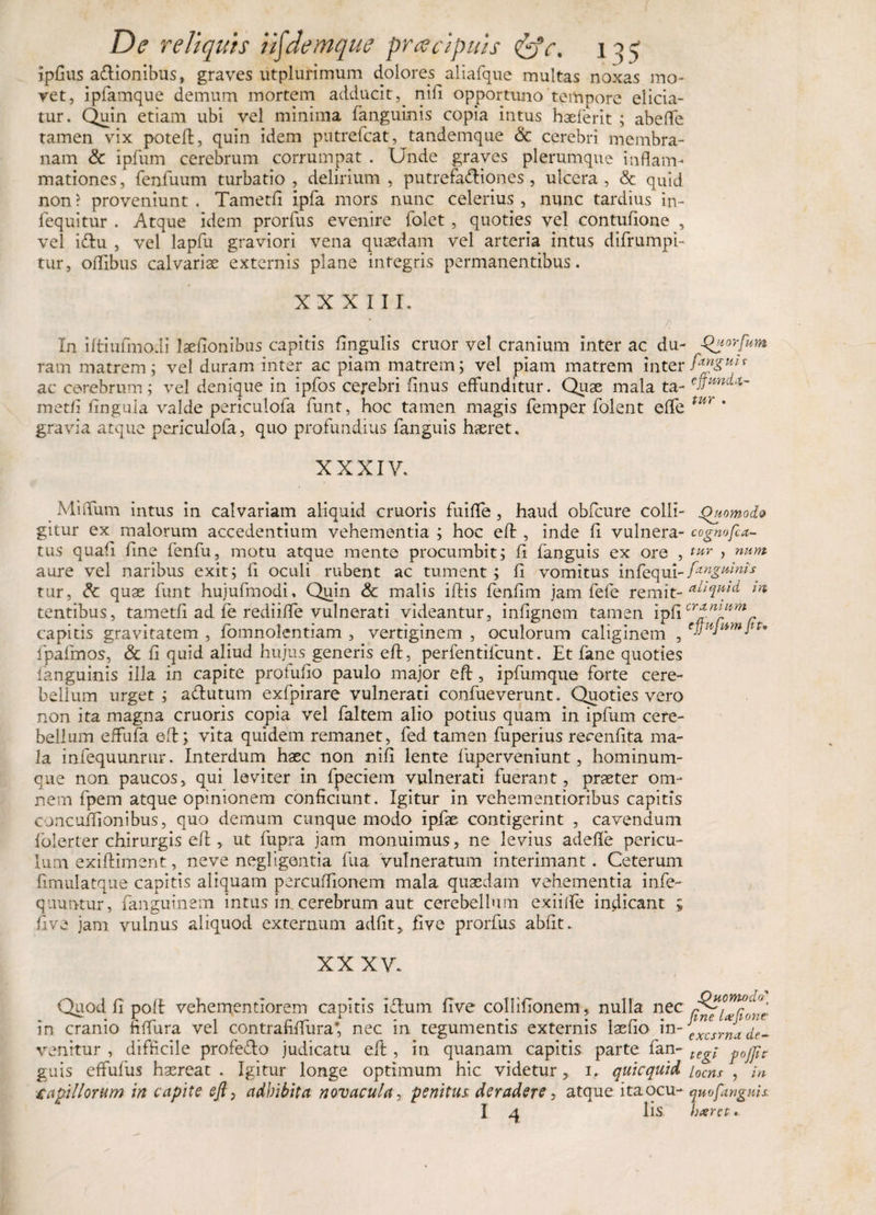 ipfius adionibus, graves utplurimum dolores aliafque inultas noxas mo¬ vet, ipfamque demum mortem adducit,. nili opportuno tempore elicia¬ tur. Quin etiam ubi vel minima fanguinis copia intus haeferit ; abeffe tamen vix potefl, quin idem putrefcat, tandemque &amp; cerebri membra¬ nam &amp; ipfum cerebrum corrumpat . Unde graves plerumque inflam¬ mationes , fenfuum turbatio , delirium , putrefadiones, ulcera , &amp; quid non ? proveniunt . Tametfi ipfa mors nunc celerius , nunc tardius in- fequitur . Atque idem prorfus evenire folet, quoties vel contufione , vel idu , vel lapfu graviori vena quaedam vel arteria intus difrumpi- tur, oflibus calvariae externis plane integris permanentibus. XXXIII. In iftiufmodi laefionibus capitis lingulis eruor vel cranium inter ac du- -Qdtorfum ram matrem; vel duram inter ac piam matrem; vel piam matrem inter fagtu* ac cerebrum; vel denique in ipfos cerebri finus effunditur. Quae mala ta- ePm^~ metfi lingula valde periculofa funt, hoc tamen magis femper folent effe tUf' gravia atque periculofa, quo profundius fanguis haeret. XXXIV. ^ MiiTum intus in calvariam aliquid cruoris fuifle , haud obfcure colli- Quomodo gitur ex malorum accedentium vehementia ; hoc efl:, inde fi vulnera- cogmfia- tus quali fine fenfu, motu atque mente procumbit; fi fanguis ex ore , tur , num aure vel naribus exit; fi oculi rubent ac tument ; fi vomitus infequi-fanguinis tur, &amp; quae funt hujufmodi. Quin &lt;&amp; malis iftis fenfim jam fele remit- a^uid m tentibus, tametfi ad fe rediiffe vulnerati videantur, inflgnem tamen ipfi cr*mJ*mr capitis gravitatem , fomnolcntiam , vertiginem , oculorum caliginem , tnu\u,nllt' fpafmos, &amp; fi quid aliud hujus generis efl:, perfentifeunt. Et fane quoties fanguinis illa in capite proludo paulo major efl:, ipfumque forte cere¬ bellum urget ; adutum exfpirare vulnerati confueverunt. Quoties vero non ita magna cruoris copia vel faltem alio potius quam in ipfum cere¬ bellum effufa efl:; vita quidem remanet, fed tamen fuperius recenfita ma¬ la infequunrur. Interdum haec non nifi lente fuperveniunt, hominum¬ que non paucos, qui leviter in fpeciem vulnerati fuerant, praeter om¬ nem fpem atque opinionem conficiunt. Igitur in vehementioribus capitis concuffionibus, quo demum cunque modo ipfae contigerint , cavendum fblerter chirurgis efl:, ut fupra jam monuimus, ne levius adefle pericu¬ lum exifliment, neve negligentia fua vulneratum interimant. Ceterum fimulatque capitis aliquam percuflionem mala quaedam vehementia infe- quuntur, fanguinem intus in cerebrum aut cerebellum exiiife indicant ; five jam vulnus aliquod externum adfit, five prorfus abfit. XX XV. Quod fi poft vehementlorem capitis idum five collifionem, nulla nec . • rrr 1 r rr Y - • • t r * Jme IxJt-OnC’ in cranio hflura vel contrahflura, nec m tegumentis externis laefio in- excsrna de- venitur , difficile profedo judicatu eft, in quanam capitis parte fan- te^ guis effufus haereat . Igitur longe optimum hic videtur, i, quicquid iocns , /» ■capillorum in capite efi&gt; adbibita novacula, penitus deradere, atque itaocu- qmfanguis. I q lis hxret.